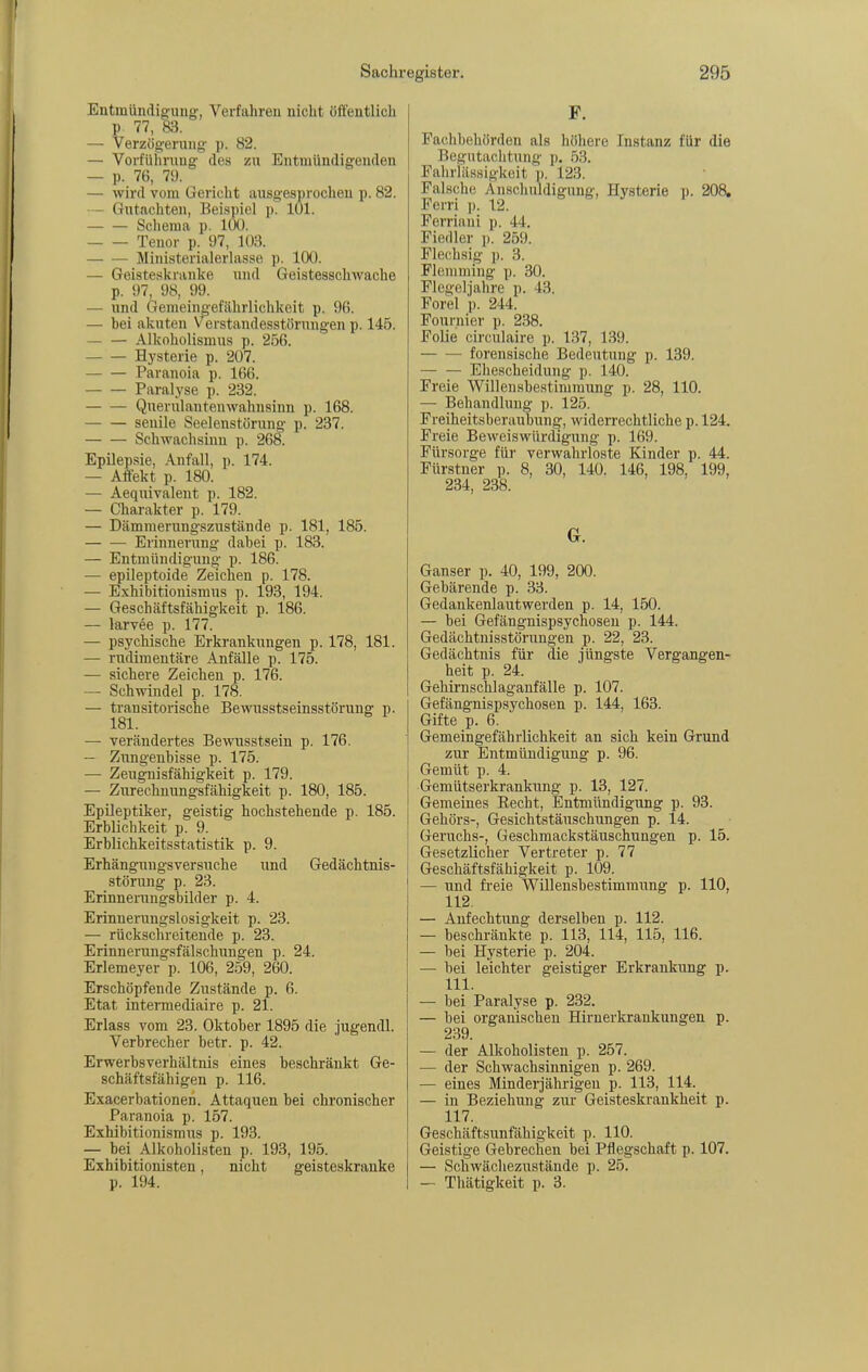 Entmündig:uug, Verfahren nicht öffentlich p. 77, 83. — Verzög'erung' p. 82. — Vorfülinmg- des zu Entmündigenden — p. 76, 79. — wird vom Gericht ausgesproclieu p. 82. — Gutachten, Beispiel p. 101. Schema p. 100. Tenor p. 97, 103. Ministerialerlasse p. 100. — Geisteskranke und Geistesschwache p. 97, 98, 99. — und Gemeino-efährlichkeit p. 96. — bei akuten Verstandesstörungen p. 145. Alkoholismus p. 256. Hysterie p. 207. Paranoia p. 166. Paralyse p. 232. Querulantenwahnsinn p. 168. senile Seelenstorung p. 237. Schwachsinn p. 268. Epilepsie, Anfall, p. 174. — Affekt p. 180. — Aequivaleut p. 182. — Charakter p. 179. — Dämmerungszustände p. 181, 185. Erinnerung dabei p. 183. — Entmündigung p. 186. — epileptoide Zeichen p. 178. — Exhibitionismus p. 193, 194. — Geschäftsfähigkeit p. 186. — larvee p. 177. — psychische Erkrankungen p. 178, 181. — riidimentäre Anfälle p. 175. — sichere Zeichen p. 176. — Schwindel p. 178. — trausitorische Bewusstseinsstörung p. — verändertes Bewusstsein p. 176. — Zungenbisse p. 175. — Zeugnisfähigkeit p. 179. — Zurechnungsfähigkeit p. 180, 185. Epileptiker, geistig hochstehende p. 185. Erblichkeit p. 9. Erblichkeitsstatistik p. 9. Erhängungsversuche und Gedächtnis- störung p. 23. Erinnerungsbilder p. 4. Erinnerungslosigkeit p. 23. — rückschreitende p. 23. Erinnerungsfälschungen p. 24. Erlemeyer p. 106, 2.59, 260. Erschöpfende Zustände p. 6. Etat intermediaire p. 21. Erlass vom 23. Oktober 1895 die jugendl. Verbrecher betr. p. 42. Erwerbsverhältnis eines beschränkt Ge- schäftsfähigen p. 116. Exacerbationen. Attaquen bei chronischer Paranoia p. 157. Exhibitionismus p. 193. — bei Alkoholisten p. 193, 195. Exhibitionisten, nicht geisteskranke p. 194. F. Fachbehörden als höhere Instanz für die Begutachtung p. 53. Fahrlässigkeit p. 123. Falsche Anschuldigung, Hysterie p. 208, Ferri ]). 12. Ferriani p. 44. Fiedler p. 259. Flechsig p. 3. Flemming p. 30. Flegoljahre p. 43. Forel p. 244. Fournier p. 238. Folie circulaire p. 137, 139. forensische Bedeutung p. 139. — — Ehescheidung p. 140. Freie Willensbestimmung p. 28, 110. — Behandlung p. 125. Freiheitsberaubung, widerrechtliche p. 124. Freie Beweiswürdignng p. 169. Fürsorge für verwahrloste Kinder p. 44. Fürstner p. 8, 30, 140. 146, 198. 199, 234, 238. G. Ganser p. 40, 199, 200. Gebärende p. 33. Gedankenlautwerden p. 14, 150. — bei Gefängnispsychoseu p. 144. Gedächtnisstörungen p. 22, 23. Gedächtnis für die jüngste Vergangen- heit p. 24. Gehirnschlaganfälle p. 107. Gefängnispsychosen p. 144, 163. Gifte p. 6. Gemeingefährlichkeit an sich kein Grund zur Entmündigung p. 96. Gemüt p. 4. Gemütserkrankung p. 13, 127. Gemeines Eecht, Entmündigung p. 93. Gehörs-, Gesichtstäuschungen p. 14. Geruchs-, Geschmackstäuschungen p. 15. Gesetzlicher Vertreter p. 77 Geschäftsfähigkeit p. 109. — und fi-eie Willensbestimmung p. 110, 112. — Anfechtung derselben p. 112. — beschränkte p. 113, 114, 115, 116. — bei Hysterie p. 204. — bei leichter geistiger Erkrankung p. III. — bei Paralyse p. 232. — bei organischen Hirnerkrankungen p. 239. — der Alkoholisten p. 257. — der Schwachsinnigen p. 269. — eines Minderjährigen p. 113, 114. — in Beziehung zur Geisteskrankheit p. 117. Geschäftsunfähigkeit p. 110. Geistige Gebrechen bei Pflegschaft p. 107. — Schwächezustände p. 25. — Thätigkeit p. 3.