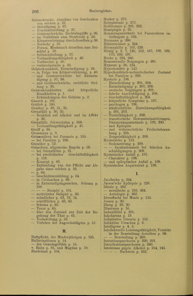 Geisteskrauke, Aunahiue von Gescheuken von solchen p. 37. — Beleidigung p. 37. — Fruchtähtreibung ]>. 37. — Geistesschwäche, Rechtshegriife p. 96. — im Verhiiltuis zum Strafrecht p. 50. — Körperverletzung durch dieselben p. 38. — Notwehr p. 37. — Person, Missbrauch derselben zum Bei- schlaf p 39. — Selbstentleibung p. 37. — Verhaudlungsfähigkeit p 46. — Verbrecher p. 50. — verbrecherische p. 50. Geisteskrankheit, Entmündigung p. 94. — in Folge von Körperverletzung, p. 40. — und Geistesschwäche bei Entmün- digung p. 97, 98. — und Geistesschwäche, rechtliche Stel- lung p. 95. Geisteskrankheiteu sind körperliche Ki'ankheiten p. 1. — Erkrankungen des Gehirns p. 2. Gnauck p. 181. Gottloh p. 180. Grashey p. 30, 31, 35. Greuzfälle p. 30, 35. — Reaktion auf Alkohol und im Affekt p. 36. Grenzfälle, Schwachsinn p. 268. — Verhaudlungsfähigkeit p. 47. Greiff p. 94. Grossmann p. 9. Grössenideeu hei Paranoia p. 155. — bei Paralyse p. 226. Guenther p. 12. Gutachten, allgemeine Regeln p. 55. — bei Grenzfällen p. 31. — bei zweifelhafter Geschäftsfähigkeit p. 118. — Konzept p. 83. — Entbindung von der Pflicht zur Ab- gabe eines solchen p. 52. — p. 64. — Geschichtserzählung p. 64. — in Civilsachen p. 89. — in Entmündigungssachen, Schema p. 100. Beispielp. 101. — motiviertes Beispiel p. 69. — mündliches p. 63, 73. 74. — schriftliches p. 63, 80. — Schema p. 65. — Tenor p. 65. — über den Zustand zur Zeit der Be- gehung der That p. 61. — Vorbereitung p. 55. — Vorleben der Angeschuldigten p. 57. H. Haftpflicht, der Minderjährigen p. 125. Hallucinationen p. 14. — des Genieingefühls p. 15. T. Hahn p. 81, und Mugdan p. 78. Hardeland p. 104. Hecker p. 277. Hebephremie p. 277. Heilbronner p. 221, 222. Hemiplegie p. 25. Hemmungszustände bei Paranoikeru im Gefängnis p. 103. Heyniann p. 260 Hinterstoisser p. 244. Hirnsyphilis p. 107, 239. Hitzig p. 2, 7, 126, 152, 167, 168, 169, 173, 193, 197. Hoche p. 224, 280. Homosexuelle Neigungen p. 281. Hypnose p. 38, 124. Hypochondrie p. 147. Hypochondrisch-melancholischer Zustand bei Paralyse p. 226. Hysterie p. 196. — Ehescheidung p. 201, 204. — Entmündigung p. 207, 208. — erotische Neigungen p. 201. — falsche Anschuldigung p. 208. — Geschäftsfähigkeit p. 204. — körperliche Symptome p. 197. — psychogen p. 196. — strafrechtliche Zurechnungsfähigkeit p. 201, 202. — Testirfähigkeit p. 209. — transitorische Bewusstseinsstöruugen, Dämmerungszustände p. 199, 200. — und Epilepsie — und widerrechtliche Freiheitsberau- bung p. 205. — Zeugnisfähigkeit p. 209. Hj'sterische p. 113. — Seelenstörung p. 200. Incubationszeit bei falschen An- schuldigungen p. 209. Hysterischer Anfall p. 197. — Charakter p. 198. — und epileptischer Anfall p. 198. Hysterisches Aequivalent p. 199. I. Jacobsohn p. 244. Jacson'sche Epilepsie p. 226. Idiotie p. 262. — moralische p. 216, 264. — Aetiologie p. 262. Ideenflucht bei Manie p. 133. Jessen p. 30. Ilberg p. 29, 30. Illusionen p. 16. Imbezillität p. 261. Inkohärenz p. 19. Induziertes Irresein p. 152. Infektiöse Ursachen p. 6. Intelligenz p. 4, 5. Intellektuelle Leistungsfähigkeit, Vorsicht in der Beurteilimg derselben p. 99. Beurteilung p. 268. Intentionspsychosen p. 220, 221. Intoxikationspsychoseu p. 240. Intoleranz gegen Alkohol , p. 214, 241. Nachweis p. 242.