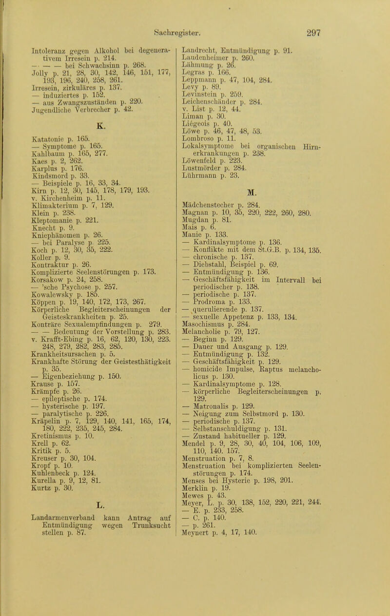Intoleranz gegen Alkohol bei degenera- tivem Irresein p. *214. — bei Schwachsinn p. 268. Jolly p. 21, 28, 3Ü, 142, 146, 151, 177, 193, 196, 240, 258, 261. Irresein, zirkuläres p. 137. — induziertes p. 152. — aus Zwangszustäuden p. 220. Jugendliche Verbrecher p. 42. K. Katatonie p. 165. — Symptome p. 165. Kahlbaum p. 165, 277. Kaes p. 2, 262. Karplus p. 176. Kindsmord p. 33. — Beispiele p. 16, 33, 34. Kirn p. 12, 30, 145, 178, 179, 193. V. Kirchenheim p. 11. Klimakterium p. 7. 129. Klein p. 238. Kleptomanie p. 221. Knecht p. 9. Kniephäuomen p. 26. — bei Paralyse p. 225. Koch p. 12, 30, 35, 222. Koller p. 9. Kontraktur p. 26. Komplizierte Seelenstörungen p. 173. Korsakow p. 24, 258. — 'sehe Psychose p. 257. Kowalewsky p. 185. Koppen p. 19, 140, 172, 173, 267. Köi-perliche Begleiterscheinungen der Geisteskrankheiten p. 25. Konträre Sex^^alempfindungen p. 279. Bedeutung der Vorstellung p. 283. V. Ki-afft-Ebing p. 16, 62, 120, 130, 223. 248, 279, 282, 283, 285. Ki'ankheitsursachen p. 5. Ki'ankhafte Störung der Geistesthätigkeit p. 35. — Eigenbeziehung p. 150. Krause p. 157. Ki'ämpfe p. 26. — epileptische p. 174. — hysterische p. 197. — paralytische p. 226. Kräpelin p. 7, 129, 140, 141, 165, 174, 180, 222, 235, 245, 284. Kretinismus p. 10. Ki-eU p. 62. Kritik p. 5. Kreuser p. 30, 104. Kropf p. 10. Kuhlenbeck p. 124. Kui-eUa p. 9, 12, 81. Kurtz p. 30. L. Landarmenverband kann Antrag auf Entmündigung wegen Trunksucht stellen p. 87. Landrecht, Entmündigung p. 91. Laudcnheimer p. 260. Lähmung p. 26. Legras p. 166. Leppmann p. 47, 104, 284. Levy p. 89. Leviustüin \). 259. Leicheuschiinder p. 284. V. List p. J2, 44. Liman p. 30. Liegeois p. 40. Löwe p. 46, 47, 48, 53. Lombroso p. 11. Lokalsymptome bei organischen Hirn- erkrankungen p. 238. Löweufeld p. 223. Lustmörder p. 284. Lührmann p. 23. M. Mädcheustecher p. 284. Magnan p. 10, 35, 220, 222, 260, 280. Mugdan p. 81. Mais p. 6. Manie p. 133. — Kardinalsyuiptome p. 136. — Konflikte mit dem St.G.B. p. 134, 135. — chronische p. 137. — Diebstahl, Beispiel p. 69. — Entmündigung p. 136. — Geschäftsfähigkeit im Intervall bei periodischer p. 138. — periodische p. 137. — Prodroma p. 133. — querulierende p. 137. — sexuelle Appetenz p. 133, 134. Masochismus p. 284. Melancholie p. 79, 127. — Beginn p. 129. — Dauer und Ausgang p. 129. — Entmündigung p. 132. — Geschäftsfähigkeit p. 129. — homicide Impulse, Raptus melancho- licus p. 130. — Kardinalsymptome p. 128. — körperliche Begleiterscheinungen p. 129. — Matronalis p. 129. — Neigung zum Selbstmord p. 130. — periodische p. 137. — Selbstanschuldigung p. 131. — Zustand habitueller p. 129. Mendel p. 9, 28, 30, 40, 104, 106, 109, 110, 140. 157. Menstruation p. 7, 8. Menstruation bei komplizierten Seelen- störungen p. 174. Menses bei Hysterie p. 198, 201. Merklin p. 19. Mewes p. 43. Meyer, L. p. 30, 138, 152, 220, 221, 244. — E. p. 233, 258. — C. p. 140. — p. 261. Meynert p. 4, 17, 140.