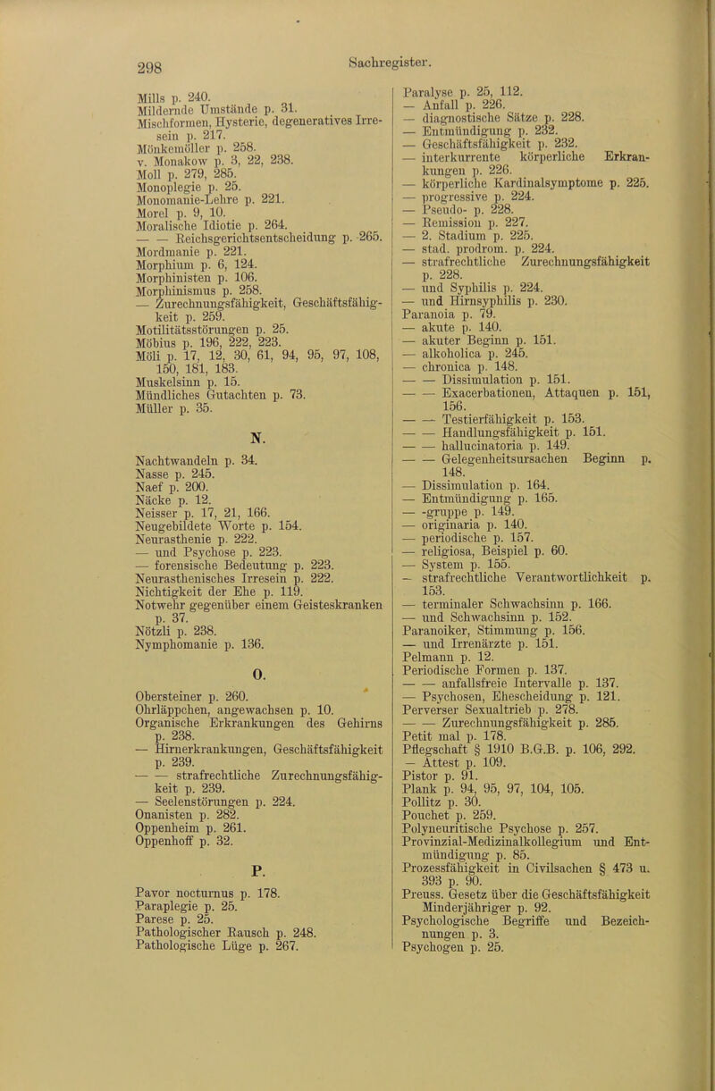 Mills p. 240. Mildernde Umstände p. 31. Miscbformen, Hysterie, degeneratives Irre- sein p. 217. Mönkeinöller p. 258. V. Monakow p. 3, 22, 238. Moll p. 279, 285. Monoplegie p. 25. Monomanie-Lehre p. 221. Morel p. 9, 10. Moralische Idiotie p. 264. Eeichsgerichtsentscheidung p. 265. Mordmanie p. 221. Morphium p. 6, 124. Morphinisten p. 106. Morphinismus p. 258. — Zurechnungsfähigkeit, Geschäftsfähig- keit p. 259. Motilitätsstörungen p. 25. Möbius p. 196, 222, 223. Möli p. 17, 12, 30, 61, 94, 95, 97, 108, 150, 181, 183. Muskelsinn p. 15. Mündliches Gutachten p. 73. Müller p. 35. N. Nachtwandeln p. 34. Nasse p. 245. Naef p. 200. Näcke p. 12. Neisser p. 17, 21, 166. Neugebildete Worte p. 154. Neurasthenie p. 222. — und Psychose p. 223. — forensische Bedeutung p. 223. Neurasthenisches Irresein p. 222. Nichtigkeit der Ehe p. 119. Notwehr gegenüber einem Geisteskranken p. 37. Nötzli p. 238. Nymphomanie p. 136. 0. Obersteiner p. 260. * Ohrläppchen, angewachsen p. 10. Organische Erkrankungen des Gehirns p. 238. — Hirnerkrankungen, Geschäftsfähigkeit p. 239. strafrechtliche Zurechnungsfähig- keit p. 239. — Seelenstörungen p. 224. Onanisten p. 282. Oppenheim p. 261. Oppenhoff p. 32. P. Pavor nocturnus p. 178. Paraplegie p. 25. Parese p. 25. Pathologischer Eausch p. 248. Pathologische Lüge p. 267. Paralyse p. 25, 112. — Anfall p. 226. — diagnostische Sätze p. 228. — Entmündigung p. 232. — Geschäftsfähigkeit p. 232. — interkurrente körperliche Erkran- kungen p. 226. — körperliche Kardinalsymptome p. 225. — progressive p. 224. — Pseudo- p. 228. — Remission p. 227. — 2. Stadium p. 225. — stad. Prodrom, p. 224. — strafrechtliche Zurechnungsfähigkeit p. 228. — und Syphilis p. 224. — und Hü-nsyphilis p. 230. Paranoia p. 79. — akute p. 140. — akuter Beginn p. 151. — alkoholica p. 245. — chronica p. 148. Dissimulation p. 151. Exacerbationen, Attaquen p. 151, 156. Testierfähigkeit p. 153. Handlungsfähigkeit p. 151. hallucinatoria p. 149. Gelegenheitsursachen Beginn p. 148. — Dissimulation p. 164. — Entmündigung p. 165. gruppe p. 149. — originaria p. 140. — periodische p. 157. — religiosa, Beispiel p. 60. — System p. 155. — strafrechtliche Verantwortlichkeit p. 153. — terminaler Schwachsinn p. 166. — und Schwachsinn p. 152. Paranoiker, Stimmung p. 156. — und Irrenärzte p. 151. Pelmann p. 12. Periodische Formen p. 137. anfallsfreie Intervalle p. 137. — Psychosen, Ehescheidung p. 121. Perverser Sexualtrieb p. 278. Zurechnungsfähigkeit p. 285. Petit mal p. 178. Pflegschaft § 1910 B.G.B, p. 106, 292. — Attest p. 109. Pistor p. 91. Plank p. 94, 95, 97, 104, 105. Ponitz p. 30. Pouchet p. 259. Polyneuritische Psychose p. 257. Provinzial-Medizinalkollegium und Ent- mündigung p. 85. Prozessfähigkeit in Civilsachen § 473 u. 393 p. 90. Preuss. Gesetz über die Geschäftsfähigkeit Minderjähriger p. 92. Psychologische Begriffe und Bezeich- nungen p. 3. Psychogen p. 25.