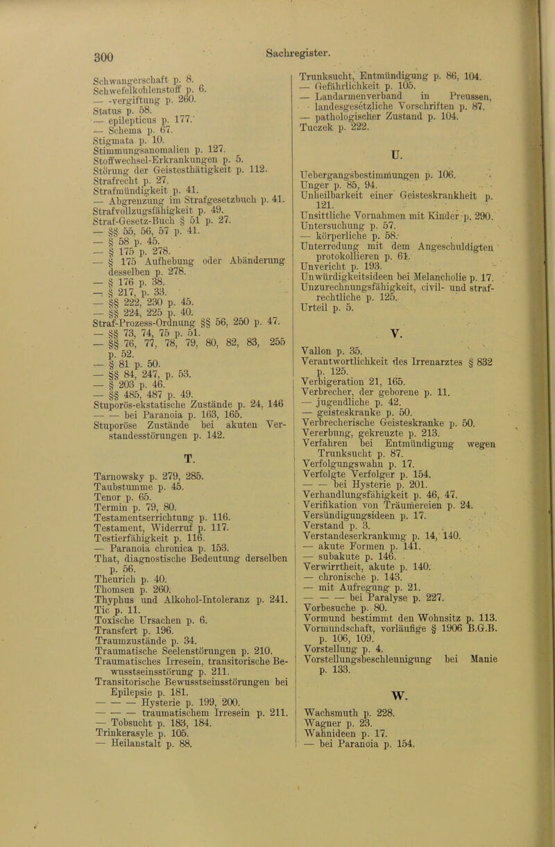 Schwaug-erschaft p. 8. Schwefelkolileiistoff p. 6. Vergiftung p. 260. Status p. 58. — epilepticus p. 177.' — Schema p. 67. Stigmata p. 10. Stimmuiigsanomalien p. 127. Stoffwechsel-Erkrankungen p. 5. Störung der Geistesthätigkeit p. 112. Strafrecht p. 27. Strafmündigkeit p. 41. — Abgrenzung im Strafgesetzbuch p. 41. Strafvollzugsfähigkeit p. 49. Straf-Gesetz-Buch § 51 P- 27. — §§ 55, 56, 57 p. 41. — § 58 p. 45. — § 175 p. 278. — § 175 Aufhebung oder Abänderung desselben p. 278. — § 176 p. 38. -: § 217, p. 33. — §§ 222, 230 p. 45. 224 225 p 40 Straf-Prozess-Ordnung §§ 56, 250 p. 47. — SS 73, 74, 75 p. 51. — §§ 76, 77, 78, 79, 80, 82, 83, 255 p. 52. — § 81 p. 50. — §§ 84, 247, p. 53. — § 203 p. 46. — §§ 485, 487 p. 49. Stuporös-ekstatische Zustände p. 24, 146 ■ bei Paranoia p. 163, 165. Stuporöse Zustände bei akuten Ver- standesstörungen p. 142. T. Tarnowsky p. 279, 285. Taubstumme p. 45. Tenor p. 65. Termin p. 79, 80. Testamentserrichtung p. 116. Testament, Widerruf p. 117. Testierfähigkeit p. 116. — Paranoia chronica p. 153. That, diagnostische Bedeutung derselben p. 56. Theurich p. 40. Thomsen p. 260. Thyphus und Alkohol-Intoleranz p. 241. Tic p. 11. Toxische Ursachen p. 6. Transfert p. 196. Traumzustände p. 34. Traumatische Seelenstörungen p. 210. Traumatisches Irresein, transitorische Be- wusstseinsstörung p. 211. Transitorische Bewusstseinsstörungen bei Epilepsie p. 181. Hysterie p. 199, 200. traumatischem Irresein p. 211. — Tobsucht p. 183, 184. Trinkerasyle p. 105. — Heilanstalt p. 88. Trunksucht, Entmündigung p. 86, 104. — Gefährlichkeit p. 105. — Landarmenverband in Preussen, • landesgesetzliche Vorschriften p. 87. — pathologischer Zustand p. 104. Tuczek p. 222. u. Uebergangsbestimniungen p. 106. Unger p. 85, 94. ' Unheilbarkeit einer Geisteskrankheit p. 121. Unsittliche Vornahmen mit Kiüder p, 290. Untersuchung p. 57. — körperliche p. 58.- Unterredung: mit dem Angeschuldigten protokollieren p. 61, Unvericht p. 193. Unwürdigkeitsideen hei Melancholie p. 17. Unzurechnungsfähigkeit, civil- und straf- rechtliche p. 125. Urteil p. 5. Vallon p. 35. Verantwortlichkeit des Irrenarztes § 832 p. 125. Verbigeration 21, 165. Verbrecher, der geborene p. 11. — jugendliche p. 42. — geisteskranke p. 50. Verbrecherische Geisteskranke p. 50. Vererbung, gekreuzte p. 213. Verfahren bei Entmündigung wegen Trunksucht p. 87. Verfolgungswahn p. 17. Verfolgte Verfolger p. 154. bei Hysterie p. 201. Verhandlungsfähigkeit p. 46, 47. Verifikation von Träurnereien p. 24. Versündigungsideen p. 17. Verstand p. 3. Verstandeserkrankung p. 14,' 140. — akute Formen p. 141. — subakute p. 146. • Verwirrtheit, akute p. 140. — chronische p. 143. — mit Aufregung p. 21. bei Paralyse p. 227. Vorbesuche p. 80. Vormund bestimniit den Wohnsitz p. 113. Vormundschaft, vorläufige § 1906 B.G.B. p. 106, 109. Vorstellung p. 4. Vorstellungsbeschleunigung bei Manie p. 133. w. Wachsmuth p. 228. Wagner p. 23. Wahnideen p. 17. — bei Paranoia p. 154.