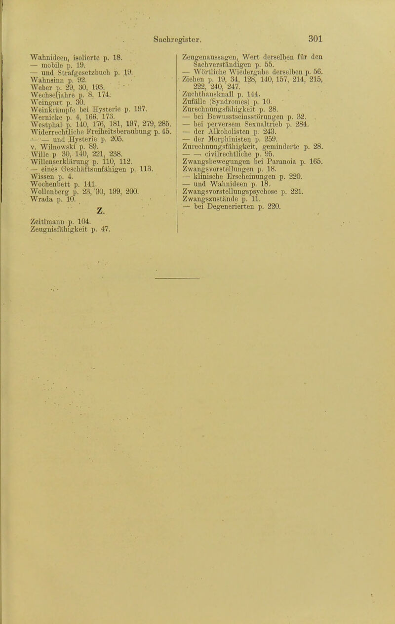Wahnideen, isolierte p. 18. — mobile p. 19. — und Strafgesetzbuch p. .19. Wahusiuii p. 92. Weber p. 29, 30, 193. Wechseljahre p. 8, 174. Weingart p. 30. Weinkränipfe bei Hysterie p. 197. W^ernicke p. 4, 166, 173. Westphal p. 140, 176, 181, 197, 279, 285. Widerrechtliche Freiheitsberaubung- p. 45. — — und ilysteric p. 205. V. Wilnowski p. 89. Wille p. 30, 140, 221, 238. Willeuserklärung- p. 110, 112. — eines Geschäftsunfähigen p. 113. Wissen p. 4. Wochenbett p. 141. Wellenberg p. 23, '30, 199, 200. Wrada p. 10. Z. Zeitlmanu p. 104. Zeugnisfähigkeit p. 47. Zeugenaussagen, Wert derselben für den Sachverständigen p. 55. — Wörtliche Wiedergabe derselben p. 56. ■ Ziehen p. 19, 34, 128, 140, 157, 214, 215, 222, 240, 247. Zuchthausknall p. 144. Zufälle (Syndromes) p. 10. Zurechnungsfäbig-keit p. 28. — bei Bewusstseiusstörungen p. 32. . — bei perversem Sexualtrieb p. 284. — der Alkoholisten p. 243. — der Morphinisten p. 259. Zurechnungsfähigkeit, geminderte p. 28. ■ civilrechtliche p. 95. Zwangsbewegungen bei Paranoia p. 165. Zvi^angsvorstellungen p. 18. — klinische Erscheinungen p. 220. — und Wahnideen p. 18. Zwangsvorstellungspsychose p. 221. Zwangszustände p. 11. bei Degenerierten p. 220.