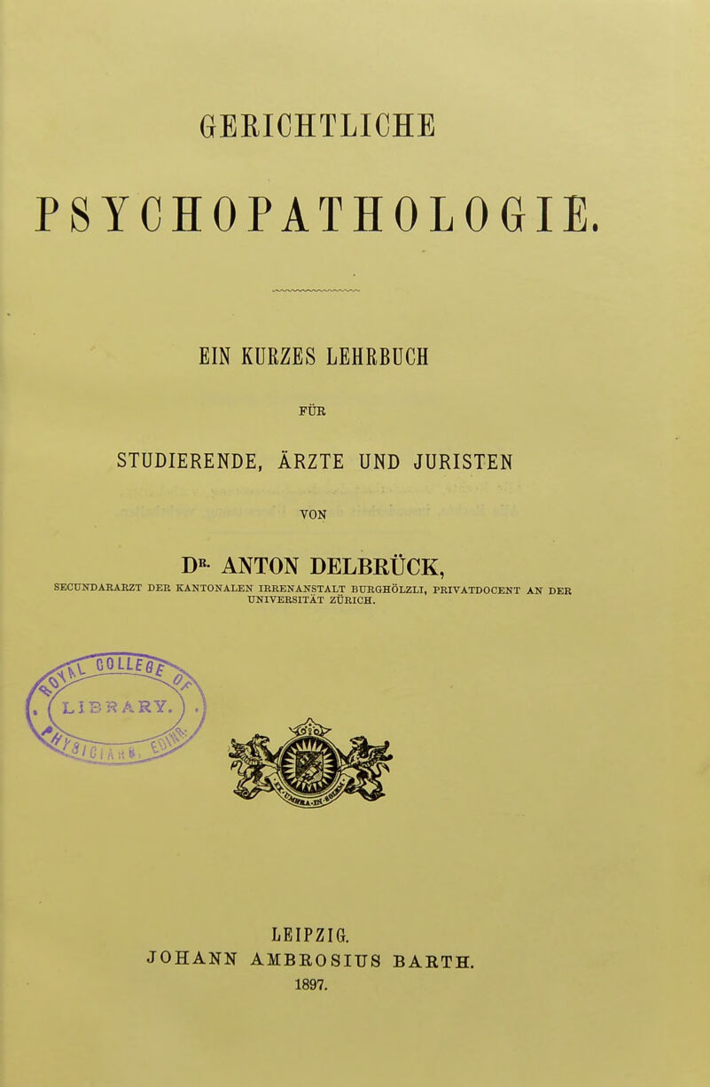 GERICHTLICHE PSYCHOPATHOLOGIE. EIN KURZES LEHRBUCH FÜR STUDIERENDE, ÄRZTE UND JURISTEN VON DE ANTON DELBRÜCK, SECUNDARARZT DER KANTONALEN IRRENANSTALT BURGHÖLZLI, PRIVATD0CENT AN DER UNIVERSITÄT ZÜRICH. JOHANN LEIPZIG. AMBROSIUS 1897. BARTH.