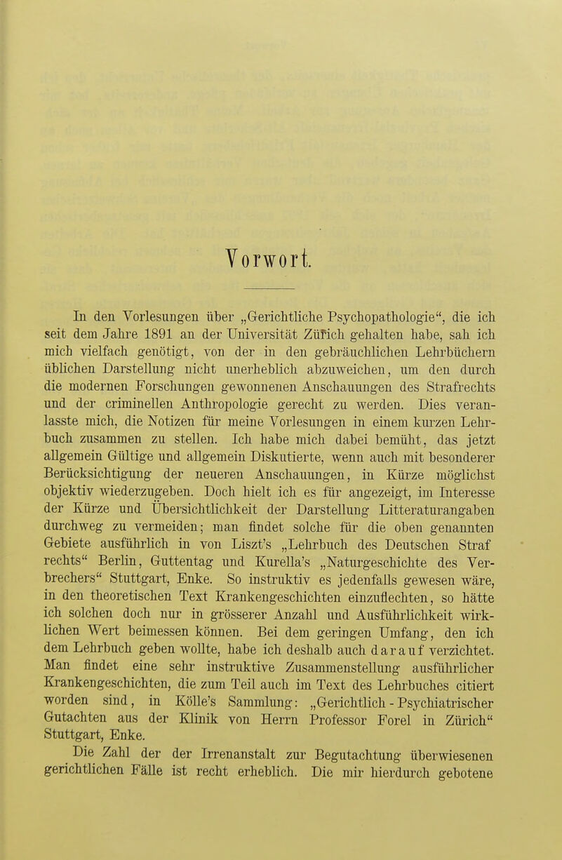 Vorwort. In den Vorlesungen über „Gerichtliche Psychopathologie, die ich seit dem Jahre 1891 an der Universität Zürich gehalten habe, sah ich mich vielfach genötigt, von der in den gebräuchlichen Lehrbüchern üblichen Darstellung nicht unerheblich abzuweichen, um den durch die modernen Forschungen gewonnenen Anschauungen des Strafrechts und der criminellen Anthropologie gerecht zu werden. Dies veran- lasste mich, die Notizen für meine Vorlesungen in einem kurzen Lehr- buch zusammen zu stellen. Ich habe mich dabei bemüht, das jetzt allgemein Gültige und allgemein Diskutierte, wenn auch mit besonderer Berücksichtigung der neueren Anschauungen, in Kürze möglichst objektiv wiederzugeben. Doch hielt ich es für angezeigt, im Interesse der Kürze und Übersichtlichkeit der Darstellung Litteraturangaben durchweg zu vermeiden; man findet solche für die oben genannten Gebiete ausführlich in von Liszt's „Lehrbuch des Deutschen Straf rechts Berlin, Guttentag und Kurella's „Naturgeschichte des Ver- brechers Stuttgart, Enke. So instruktiv es jedenfalls gewesen wäre, in den theoretischen Text Krankengeschichten einzuflechten, so hätte ich solchen doch nur in grösserer Anzahl und Ausführlichkeit wirk- lichen Wert beimessen können. Bei dem geringen Umfang, den ich dem Lehrbuch geben wollte, habe ich deshalb auch darauf verzichtet. Man findet eine sehr instruktive Zusammenstellung ausführlicher Krankengeschichten, die zum Teil auch im Text des Lehrbuches citiert worden sind, in Kölle's Sammlung: „Gerichtlich - Psychiatrischer Gutachten aus der Klinik von Herrn Professor Forel in Zürich Stuttgart, Enke. Die Zahl der der Irrenanstalt zur Begutachtung überwiesenen gerichtlichen Fälle ist recht erheblich. Die mir hierdurch gebotene