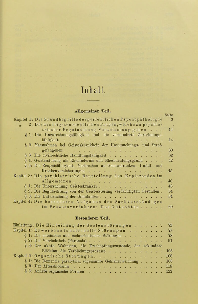 Inhalt. Allgemeiner Teil. Seite Kapitel 1: Die Gr undbegriffe der gerichtlichen Psychopathologie 3 „ 2: Die wichtigstenrechtlichenFragen, welche zu psychia- trischer Begutachtung Veranlassung geben ... 14 § 1: Die Unzurechnungsfähigkeit und die verminderte Zurechnungs- fähigkeit . 14 § 2: Massnahmen bei Geisteskrankheit der Untersuchungs- und Straf- gefangenen 30 § 3: Die civilrechtliche Handlungsfähigkeit 32 § 4: Geistesstörung als Ehehindernis und Ehescheidungsgrund .... 42 § 5: Die Zeugnisfähigkeit, Verbrechen an Geisteskranken, Unfall- und Krankenversicherungen 45 Kapitel 3: Die psychiatrische Beurteilung des Exploranden im Allgemeinen 46 § 1: Die Untersuchung Geisteskranker 46 § 2: Die Begutachtung von der Geistesstörung verdächtigten Gesunden . 54 § 3: Die Untersuchung der Simulanten 54 Kapitel 4: Die besonderen Aufgaben des Sachverständigen im Prozessverfahren: Das Gutachten 60 Besonderer Teil. Einleitung :DieEinteilungderSeelenstörungen 73 Kapitel 1: Erworbene functionelle Störungen 78 § 1: Die manischen und melancholischen Störungen 78 § 2: Die Verrücktheit (Paranoia) 91 § 3: Der akute Wahnsinn, die Erschöpfungszustände, der sekundäre Blödsinn, die Verblödungsprozesse 103 Kapitel 2:OrganischeStörungen 108 § 1: Die Dementia paralytica, sogenannte Gehirnerweichung 108 § 2: Der Altersblödsinn 118 § 3: Andere organische Formen 122