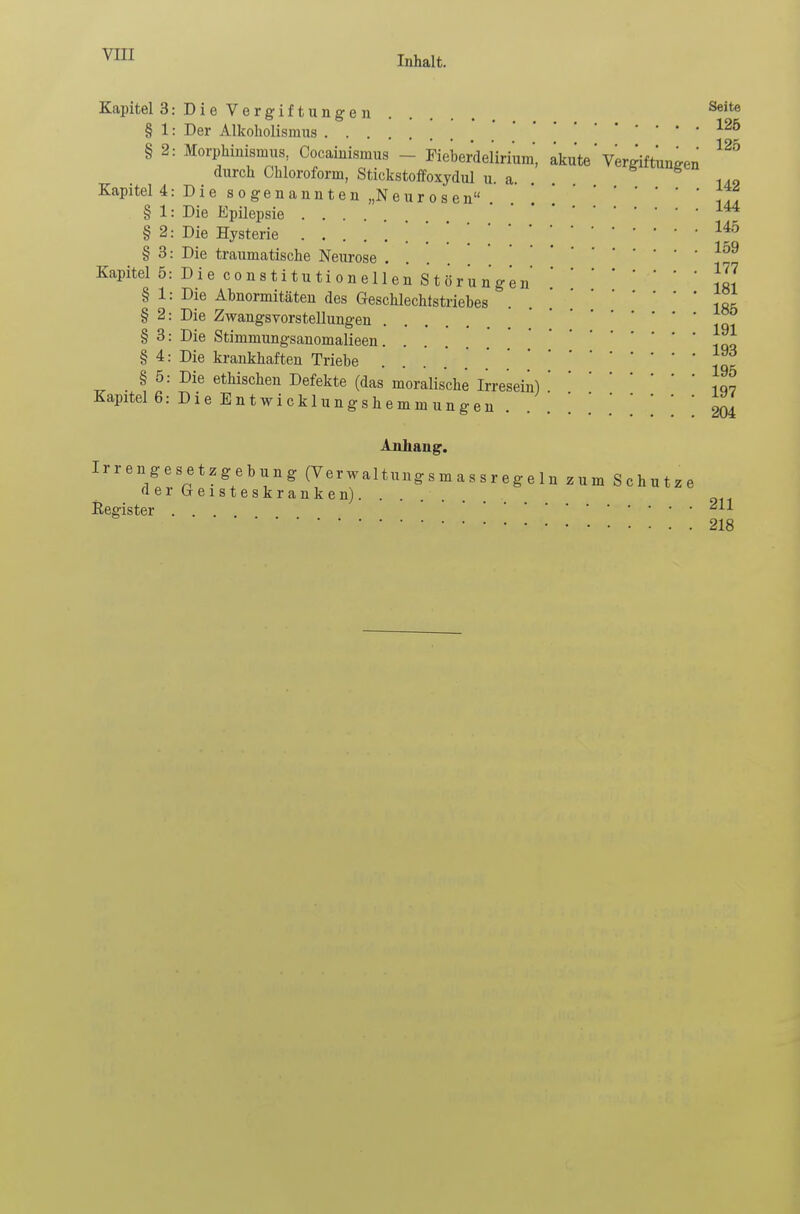 Inhalt. Kapitel 3: Die Vergiftungen Seite § 1: Der Alkoholismus ' • * ... 126 § 2: Morphinismus, Cocainismus - Fieberdelirium* akute' Vergiftungen durch Chloroform, Stickstoffoxydul u. a. 1A9 Kapitel 4: Die sogenannten „Neurosen 77. § 1: Die EpÜepsie .... ' ' '144 § 2: Die Hysterie . 1?° § 3: Die traumatische Neurose ... Kapitel 5: Die c o n s t i t u ti o n eil en Störungen!L? § 1: Die Abnormitäten des Geschlechtstriebes -,0= § 2: Die Zwangsvorstellungen 77 § 3: Die Stimmungsanomalieen. . 77. § 4: Die krankhaften Triebe 77 § 5: Die ethischen Defekte (das moralische Irresein) ' ' •' ' 107 Kapitel 6: Die Entwicklungshemmungen . . . . . \ \ 204 Anhang. Irrengesetzgebung (Verwaltung s m a s s r e «■ * 1 „ a-.*.-*-.