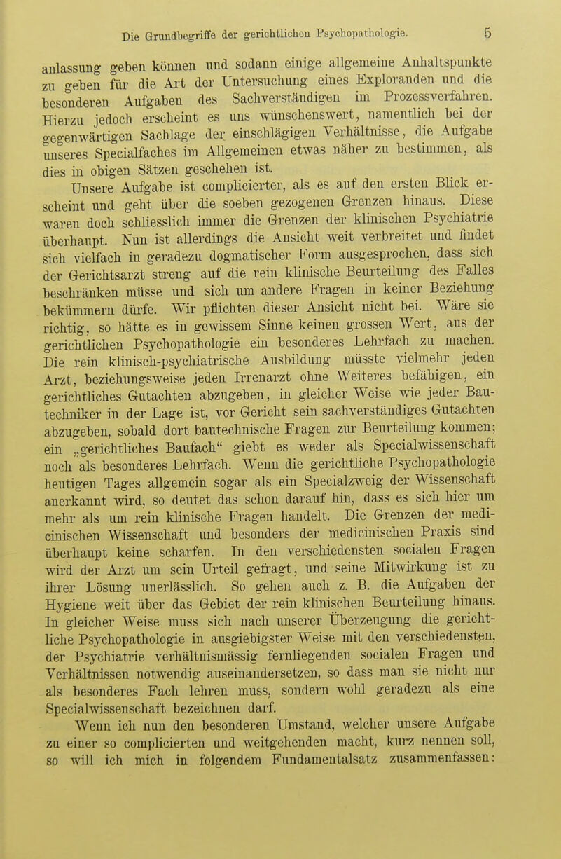 anlassung geben können und sodann einige allgemeine Anhaltspunkte zu geben für die Art der Untersuchung eines Exploranden und die besonderen Aufgaben des Sachverständigen im Prozessverfahren. Hierzu jedoch erscheint es uns wünschenswert, namentlich bei der gegenwärtigen Sachlage der einschlägigen Verhältnisse, die Aufgabe unseres Specialfaches im Allgemeinen etwas näher zu bestimmen, als dies in obigen Sätzen geschehen ist. Unsere Aufgabe ist complicierter, als es auf den ersten Blick er- scheint und geht über die soeben gezogenen Grenzen hinaus. Diese waren doch schliesslich immer die Grenzen der klinischen Psychiatrie überhaupt. Nun ist allerdings die Ansicht weit verbreitet und findet sich vielfach in geradezu dogmatischer Form ausgesprochen, dass sich der Gerichtsarzt streng auf die rein klinische Beurteilung des Falles beschränken müsse und sich um andere Fragen in keiner Beziehung bekümmern dürfe. Wir pflichten dieser Ansicht nicht bei. Wäre sie richtig, so hätte es in gewissem Sinne keinen grossen Wert, aus der gerichtlichen Psychopathologie ein besonderes Lehrfach zu machen. Die rein klinisch-psychiatrische Ausbildung müsste vielmehr jeden Arzt, beziehungsweise jeden Irrenarzt ohne Weiteres befähigen, ein gerichtliches Gutachten abzugeben, in gleicher Weise wie jeder Bau- techniker in der Lage ist, vor Gericht sein sachverständiges Gutachten abzugeben, sobald dort bautechnische Fragen zur Beurteilung kommen; ein „gerichtliches Baufach giebt es weder als Specialwissenschaft noch als besonderes Lehrfach. Wenn die gerichtliche Psychopathologie heutigen Tages allgemein sogar als ein Specialzweig der Wissenschaft anerkannt wird, so deutet das schon darauf hin, dass es sich hier um mehr als um rein klinische Fragen handelt. Die Grenzen der niedi- cinischen Wissenschaft und besonders der medicinischen Praxis sind überhaupt keine scharfen. In den verschiedensten socialen Fragen wird der Arzt um sein Urteil gefragt, und seine Mitwirkung ist zu ihrer Lösung unerlässlich. So gehen auch z. B. die Aufgaben der Hygiene weit über das Gebiet der rein klinischen Beurteilung hinaus. In gleicher Weise muss sich nach unserer Überzeugung die gericht- liche Psychopathologie in ausgiebigster Weise mit den verschiedensten, der Psychiatrie verhältnismässig fernliegenden socialen Fragen und Verhältnissen notwendig auseinandersetzen, so dass man sie nicht nur als besonderes Fach lehren muss, sondern wohl geradezu als eine Specialwissenschaft bezeichnen darf. Wenn ich nun den besonderen Umstand, welcher unsere Aufgabe zu einer so complicierten und weitgehenden macht, kurz nennen soll, so will ich mich in folgendem Fundamentalsatz zusammenfassen: