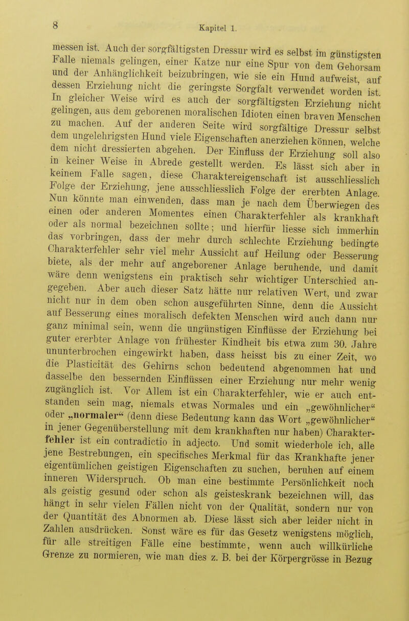 messen ist. Auch der sorgfältigsten Dressur wird es selbst im günstigsten Falle niemals gelingen, einer Katze nur eine Spur von dem Gehorsam und der Anhänglichkeit beizubringen, wie sie ein Hund aufweist auf dessen Erziehung nicht die geringste Sorgfalt verwendet worden ist In gleicher Weise wird es auch der sorgfältigsten Erziehung nicht gelingen, aus dem geborenen moralischen Idioten einen braven Menschen zu machen Auf der anderen Seite wird sorgfältige Dressur selbst dem ungelehrigsten Hund viele Eigenschaften anerziehen können, welche dem nicht dressierten abgehen. Der Einfluss der Erziehung soll also in keiner Weise in Abrede gestellt werden. Es lässt sich aber in keinem Falle sagen, diese Charaktereigenschaft ist ausschliesslich Folge der Erziehung, jene ausschliesslich Folge der ererbten Anlage Nun konnte man einwenden, dass man je nach dem Überwiegen des einen oder anderen Momentes einen Charakterfehler als krankhaft oder als normal bezeichnen sollte; und hierfür Hesse sich immerhin das vorbringen, dass der mehr durch schlechte Erziehung bedingte Charakterfehler sehr viel mehr Aussicht auf Heilung oder Besserung biete, als der mehr auf angeborener Anlage beruhende, und damit wäre denn wenigstens ein praktisch sehr wichtiger Unterschied an- gegeben. Aber auch dieser Satz hätte nur relativen Wert, und zwar nicht nur in dem oben schon ausgeführten Sinne, denn die Aussicht aut Besserung eines moralisch defekten Menschen wird auch dann nur ganz minimal sein, wenn die ungünstigen Einflüsse der Erziehung bei guter ererbter Anlage von frühester Kindheit bis etwa zum 30 Jahre ununterbrochen eingewirkt haben, dass heisst bis zu einer Zeit, wo die Plasticität des Gehirns schon bedeutend abgenommen hat 'und dasselbe den bessernden Einflüssen einer Erziehung nur mehr wenig zugänglich ist. Vor Allem ist ein Charakterfehler, wie er auch ent- standen sein mag, niemals etwas Normales und ein „gewöhnlicher oder „normaler« (denn diese Bedeutung kann das Wort „gewöhnlicher m jener Gegenüberstellung mit dem krankhaften nur haben) Charakter- lenler ist ein contradictio in adjecto. Und somit wiederhole ich, alle jene Bestrebungen, ein specifisches Merkmal für das Krankhafte jener eigentumlichen geistigen Eigenschaften zu suchen, beruhen auf einem inneren Widerspruch. Ob man eine bestimmte Persönlichkeit noch als geistig gesund oder schon als geisteskrank bezeichnen will, das hangt in sehr vielen Fällen nicht von der Qualität, sondern nur von der Quantität des Abnormen ab. Diese lässt sich aber leider nicht in Zahlen ausdrücken. Sonst wäre es für das Gesetz wenigstens möglich, für alle streitigen Fälle eine bestimmte, wenn auch willkürliche Grenze zu normieren, wie man dies z. B. bei der Körpergrösse in Bezug