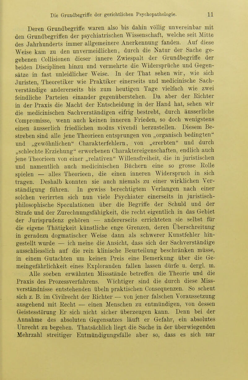 Deren Grundbegriffe waren also bis dabin völlig unvereinbar mit den Grundbegriffen der psychiatrischen Wissenschaft, welche seit Mitte des Jahrhunderts immer allgemeinere Anerkennung fanden. Auf diese Weise kam zu den unvermeidlichen, durch die Natur der Sache ge- gebenen Collisionen dieser innere Zwiespalt der Grundbegriffe der beiden Disciplinen hinzu und vermehrte die Widersprüche und Gegen- sätze in fast unleidlicher Weise. In der That sehen wir, wie sich Juristen, Theoretiker wie Praktiker einerseits und medicinische Sach- verständige andererseits bis zum heutigen Tage vielfach wie zwei feindliche Parteien einander gegenüberstehen. Da aber der Richter in der Praxis die Macht der Entscheidung in der Hand hat, sehen wir die medicinischen Sachverständigen eifrig bestrebt, durch äusserliche Compromisse, wenn auch keinen inneren Frieden, so doch wenigstens einen äusserlich friedlichen modus vivendi herzustellen. Diesem Be- streben sind alle jene Theorieen entsprungen von „organisch bedingten und „gewöhnlichen Charakterfehlern, von „ererbten und durch „schlechte Erziehung envorbenen Charaktereigenschaften, endlich auch jene Theorieen von einer „relativen Willensfreiheit, die in juristischen und namentlich auch medicinischen Büchern eine so grosse Rolle spielen — alles Theorieen, die einen inneren Widerspruch in sich tragen. Deshalb konnten sie auch niemals zu einer wirklichen Ver- ständigung führen. In gewiss berechtigtem Verlangen nach einer solchen verirrten sich nun viele Psychiater einerseits in juristisch- philosophische Speculationen über die Begriffe der Schuld und der Strafe und der Zurechnungsfähigkeit, die recht eigentlich in das Gebiet der Jurisprudenz gehören — andererseits errichteten sie selbst für die eigene Thätigkeit künstliche enge Grenzen, deren Überschreitung in geradezu dogmatischer Weise dann als schwerer Kunstfehler hin- gestellt wurde — ich meine die Ansicht, dass sich der Sachverständige ausschliesslich auf die rein klinische Beurteilung beschränken müsse, in einem Gutachten um keinen Preis eine Bemerkung über die Ge- meingefährlichkeit eines Exploranden fallen lassen dürfe u. dergl. m. Alle soeben erwähnten Missstände betreffen die Theorie und die Praxis des Prozessverfahrens. Wichtiger sind die durch diese Miss- verständnisse entstehenden Übeln praktischen Consequenzen. So scheut sich z. B. im Civilrecht der Richter — von jener falschen Voraussetzung ausgehend mit Recht — einen Menschen zu entmündigen, von dessen Geistesstörung Er sich nicht sicher überzeugen kann. Denn bei der Annahme des absoluten Gegensatzes läuft er Gefahr, ein absolutes Unrecht zu begeben. Thatsächlich liegt die Sache in der überwiegenden Mehrzahl streitiger Entmündigungsfälle aber so, dass es sich nur