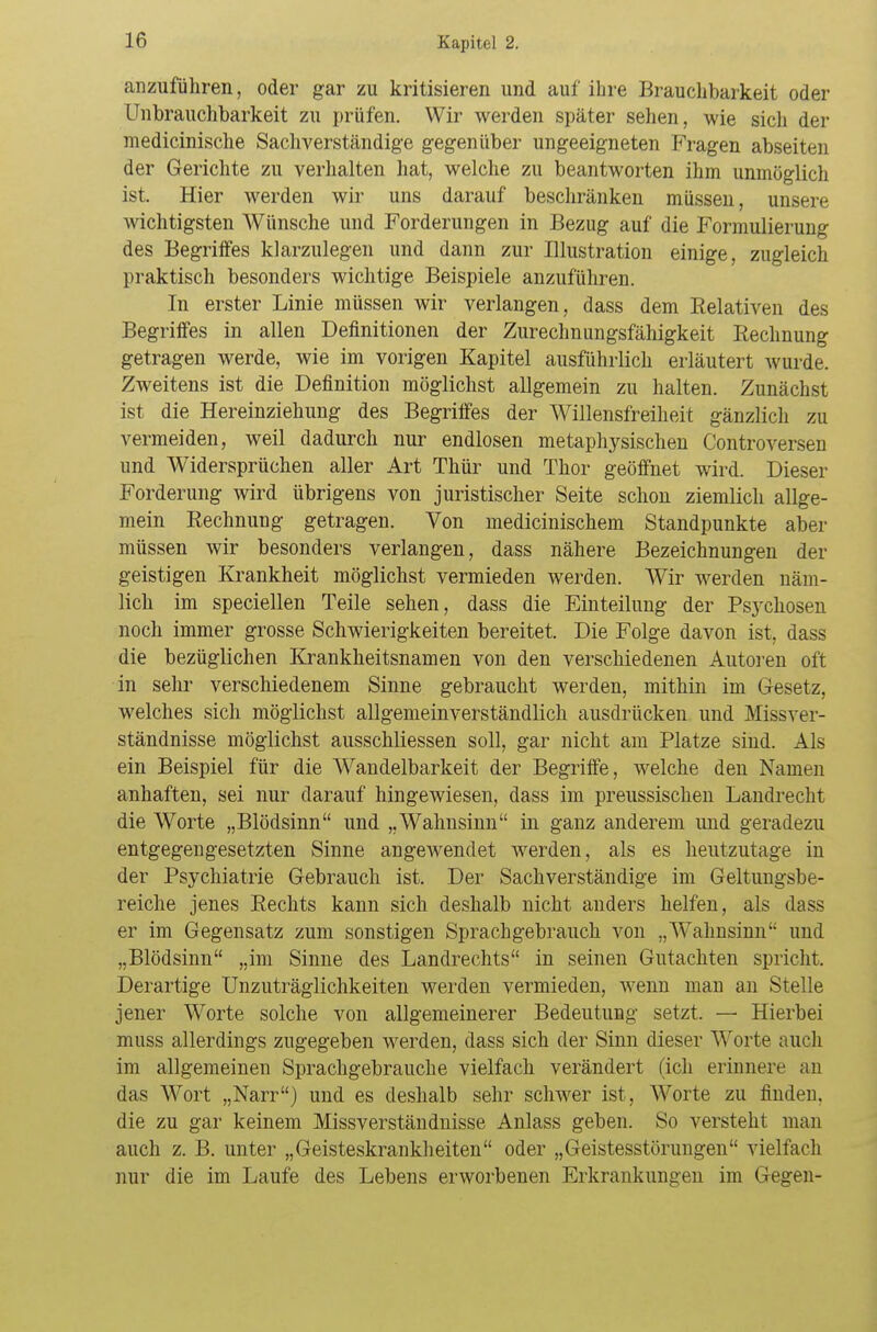 anzuführen, oder gar zu kritisieren und auf ihre Brauchbarkeit oder Unbrauchbarkeit zu prüfen. Wir werden später sehen, wie sich der medicinische Sachverständige gegenüber ungeeigneten Fragen abseiten der Gerichte zu verhalten hat, welche zu beantworten ihm unmöglich ist. Hier werden wir uns darauf beschränken müssen, unsere wichtigsten Wünsche und Forderungen in Bezug auf die Formulierung des Begriffes klarzulegen und dann zur Illustration einige, zugleich praktisch besonders wichtige Beispiele anzuführen. In erster Linie müssen wir verlangen, dass dem Relativen des Begriffes in allen Definitionen der Zurechnungsfähigkeit Rechnung getragen werde, wie im vorigen Kapitel ausführlich erläutert wurde. Zweitens ist die Definition möglichst allgemein zu halten. Zunächst ist die Hereinziehung des Begriffes der Willensfreiheit gänzlich zu vermeiden, weil dadurch nur endlosen metaphysischen Controversen und Widersprüchen aller Art Thür und Thor geöffnet wird. Dieser Forderung wird übrigens von juristischer Seite schon ziemlich allge- mein Rechnung getragen. Von medicinischem Standpunkte aber müssen wir besonders verlangen, dass nähere Bezeichnungen der geistigen Krankheit möglichst vermieden werden. Wir werden näm- lich im speciellen Teile sehen, dass die Einteilung der Psychosen noch immer grosse Schwierigkeiten bereitet. Die Folge davon ist, dass die bezüglichen Krankheitsnamen von den verschiedenen Autoren oft in sehr verschiedenem Sinne gebraucht werden, mithin im Gesetz, welches sich möglichst allgemeinverständlich ausdrücken und Missver- ständnisse möglichst ausschliessen soll, gar nicht am Platze sind. Als ein Beispiel für die Wandelbarkeit der Begriffe, welche den Namen anhaften, sei nur darauf hingewiesen, dass im preussischen Landrecht die Worte „Blödsinn und „Wahnsinn in ganz anderem und geradezu entgegengesetzten Sinne angewendet werden, als es heutzutage in der Psychiatrie Gebrauch ist. Der Sachverständige im Geltungsbe- reiche jenes Rechts kann sich deshalb nicht anders helfen, als dass er im Gegensatz zum sonstigen Sprachgebrauch von „Wahnsinn und „Blödsinn „im Sinne des Landrechts in seinen Gutachten spricht. Derartige Unzuträglichkeiten werden vermieden, wenn man an Stelle jener Worte solche von allgemeinerer Bedeutung setzt. — Hierbei muss allerdings zugegeben werden, dass sich der Sinn dieser Worte auch im allgemeinen Sprachgebrauche vielfach verändert (ich erinnere an das Wort „Narr) und es deshalb sehr schwer ist, Worte zu finden, die zu gar keinem Missverständnisse Anlass geben. So versteht man auch z. B. unter „Geisteskrankheiten oder „Geistesstörungen vielfach nur die im Laufe des Lebens erworbenen Erkrankungen im Gegen-