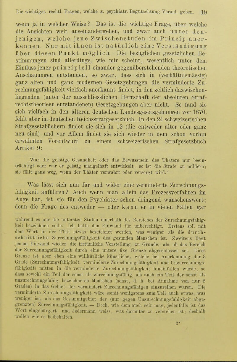 wenn ja in welcher Weise ? Das ist die wichtige Frage, über welche die Ansichten weit auseinandergehen, und zwar auch unter den- jenigen, welche jene Zwischenstufen im Princip aner- kennen. Nur mit ihnen ist natürlich eine Verständigung über diesen Punkt möglich. Die bezüglichen gesetzlichen Be- stimmungen sind allerdings, wie mir scheint, wesentlich unter dem Einfluss jener p r i n c i p i e 11 einander gegenüberstehenden theoretischen Anschauungen entstanden, so zwar, dass sich in (verhältnismässig) ganz alten und ganz modernen Gesetzgebungen die verminderte Zu- rechnungsfähigkeit vielfach anerkannt findet, in den zeitlich dazwischen- liegenden (unter der ausschliesslichen Herrschaft der absoluten Straf- rechtstheorieen entstandenen) Gesetzgebungen aber nicht. So fand sie sich vielfach in den älteren deutschen Landesgesetzgebungen vor 1870, fehlt aber im deutschen Reichsstrafgesetzbuch. In den 24 schweizerischen Strafgesetzbüchern findet sie sich in 12 (die entweder älter oder ganz neu sind) und vor Allem findet sie sich wieder in dem schon vorhin erwähnten Vorentwurf zu einem schweizerischen Strafgesetzbuch Artikel 9: „War die geistige Gesundheit oder das Bewusstsein des Thäters nur beein- trächtigt oder war er geistig mangelhaft entwickelt, so ist die Strafe zu mildern; sie fällt ganz weg, wenn der Thäter verwahrt oder versorgt wird. Was lässt sich nun für und wider eine verminderte Zurechnungs- fähigkeit anführen? Auch wenn man allein das Prozessverfahren im Auge hat, ist sie für den Psychiater schon dringend wünschenswert; denn die Frage des entweder — oder kann er in vielen Fällen gar während es nur die untersten Stufen innerhalb des Bereiches der Zurechnungsfähig- keit bezeichnen solle. Ich halte den Einwand für unberechtigt. Erstens soll mit dem Wort in der That etwas bezeichnet werden, was weniger als die durch- schnittliche Zurechnungsfähigkeit des gesunden Menschen ist. Zweitens liegt jenem Einwand wieder die irrtümliche Vorstellung zu Grunde, als ob das Bereich der Zurechnungsfähigkeit durch eine untere fixe Grenze abgeschlossen sei. Diese Grenze ist aber eben eine willkürliche künstliche, welche bei Anerkennung der 3 Grade (Zurechnungsfähigkeit, verminderte Zurechnungsfähigkeit und Unzurechnungs- fäbigkeit) mitten in die verminderte Zurechnungsfähigkeit hineinfallen würde, so dass sowobl ein Teil der sonst als zurechnungsfähig, als auch ein Teil der sonst als unzurechnungsfähig bezeichneten Menschen (sonst, d. h. bei Annahme von nur 2 Graden) in das Gebiet der vermindert Zurechnungsfähigen einzureihen wären. Die verminderte Zurechnungsfähigkeit wäre somit wenigstens zum Teil auch etwas, was weniger ist, als das Gesammtgebiet der (nur gegen Unzurechnungsfähigkeit abge- grenzten) Ziirecbnungsfäbigkeit. — Doch, wie dem auch sein mag, jedenfalls ist das Wort eingebürgert, und Jedermann weiss, was darunter zu verstehen ist; deshalb wollen wir es beibehalten. 2+