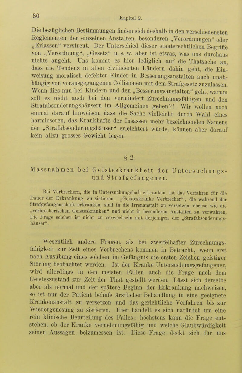 Die bezüglichen Bestimmungen finden sich deshalb in den verschiedensten Keglementen der einzelnen Anstalten, besonderen „Verordnungen oder „Erlassen verstreut. Der Unterschied dieser staatsrechtlichen Begriffe von „Verordnung, „Gesetz u. s. w. aber ist etwas, was uns durchaus nichts angeht. Uns kommt es hier lediglich auf die Thatsache an, dass die Tendenz in allen civilisierten Ländern dahin geht, die Ein- weisung moralisch defekter Kinder in Besserungsanstalten auch unab- hängig von vorausgegangenen Collisionen mit dem Strafgesetz zuzulassen. Wenn dies nun bei Kindern und den „Besserungsanstalten geht, warum soll es nicht auch bei den vermindert Zurechnungsfähigen und den Strafabsonderungshäusern im Allgemeinen gehen?! Wir wollen noch einmal darauf hinweisen, dass die Sache vielleicht durch Wahl eines harmloseren, das Krankhafte der Insassen mehr bezeichnenden Namens der „Strafabsonderungshäuser erleichtert würde, können aber darauf kein allzu grosses Gewicht legen. § 2. Massnahmen bei Geisteskrankheit der Untersuchungs- und Strafgefangenen. Bei Verbrechern, die in Untersuchungshaft erkranken, ist das Verfahren für die Dauer der Erkrankung zu sistieren. „Geisteskranke Verbrecher, die während der Strafgefangenschaft erkranken, sind in die Irrenanstalt zu versetzen, ebenso wie die „verbrecherischen Geisteskranken und nicht in besonderen Anstalten zu verwahren. Die Frage solcher ist nicht zu verwechseln mit derjenigen der „Strafabsonderungs- häuser. Wesentlich andere Fragen, als bei zweifelhafter Zurechnungs- fähigkeit zur Zeit eines Verbrechens kommen in Betracht, wenn erst nach Ausübung eines solchen im Gefängnis die ersten Zeichen geistiger Störung beobachtet werden. Ist der Kranke Untersuchungsgefangener, wird allerdings in den meisten Fällen auch die Frage nach dem Geisteszustand zur Zeit der That gestellt werden. Lässt sich derselbe aber als normal und der spätere Beginn der Erkrankung nachweisen, so ist nur der Patient behufs ärztlicher Behandlung in eine geeignete Krankenanstalt zu versetzen und das gerichtliche Verfahren bis zur Wiedergenesung zu sistieren. Hier handelt es sich natürlich um eine rein klinische Beurteilung des Falles; höchstens kann die Frage ent- stehen, ob der Kranke vernehmungsfähig und welche Glaubwürdigkeit seinen Aussagen beizumessen ist. Diese Frage deckt sich für uns