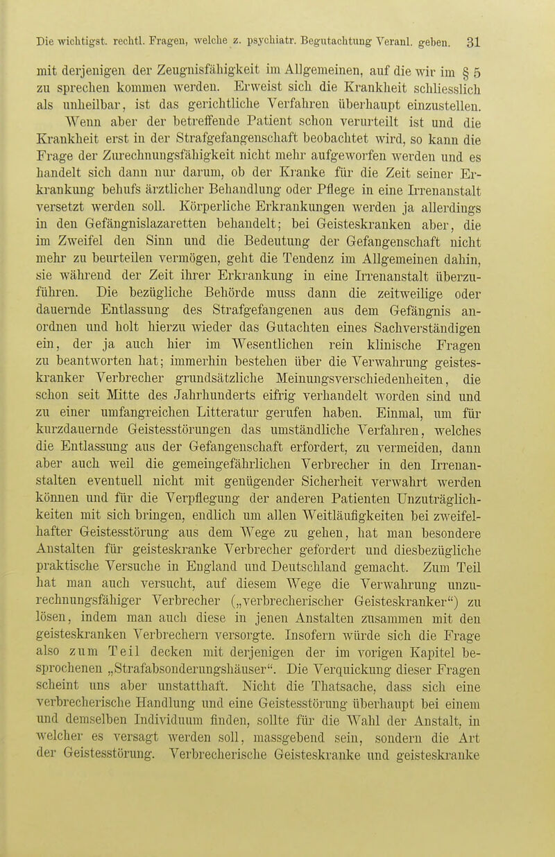 mit derjenigen der Zeugnisfähigkeit im Allgemeinen, auf die wir im § 5 zu sprechen kommen werden. Erweist sich die Krankheit schliesslich als unheilbar, ist das gerichtliche Verfahren überhaupt einzustellen. Wenn aber der betreffende Patient schon verurteilt ist und die Krankheit erst in der Strafgefangenschaft beobachtet wird, so kann die Frage der Zurechnungsfälligkeit nicht mehr aufgeworfen werden und es handelt sich dann nur darum, ob der Kranke für die Zeit seiner Er- krankung behufs ärztlicher Behandlung oder Pflege in eine Irrenanstalt versetzt werden soll. Körperliche Erkrankungen werden ja allerdings in den Gefängnislazaretten behandelt; bei Geisteskranken aber, die im Zweifel den Sinn und die Bedeutung der Gefangenschaft nicht mehr zu beurteilen vermögen, geht die Tendenz im Allgemeinen dahin, sie während der Zeit ihrer Erkrankung in eine Irrenanstalt überzu- führen. Die bezügliche Behörde muss dann die zeitweilige oder dauernde Entlassung des Strafgefangenen aus dem Gefängnis an- ordnen und holt hierzu wieder das Gutachten eines Sachverständigen ein, der ja auch hier im Wesentlichen rein klinische Fragen zu beantworten hat; immerhin bestehen über die Verwahrung geistes- kranker Verbrecher grundsätzliche Meinungsverschiedenheiten, die schon seit Mitte des Jahrhunderts eifrig verhandelt worden sind und zu einer umfangreichen Litteratur gerufen haben. Einmal, um für kurzdauernde Geistesstörungen das umständliche Verfahren, welches die Entlassung aus der Gefangenschaft erfordert, zu vermeiden, dann aber auch weil die gemeingefährlichen Verbrecher in den Irrenan- stalten eventuell nicht mit genügender Sicherheit verwahrt werden können und für die Verpflegung der anderen Patienten Unzuträglich- keiten mit sich bringen, endlich um allen Weitläufigkeiten bei zweifel- hafter Geistesstörung aus dem Wege zu gehen, hat man besondere Anstalten für geisteskranke Verbrecher gefordert und diesbezügliche praktische Versuche in England und Deutschland gemacht. Zum Teil hat man auch versucht, auf diesem Wege die Verwahrung unzu- rechnungsfähiger Verbrecher („verbrecherischer Geisteskranker) zu lösen, indem man auch diese in jenen Anstalten zusammen mit den geisteskranken Verbrechern versorgte. Insofern würde sich die Frage also zum Teil decken mit derjenigen der im vorigen Kapitel be- sprochenen „Strafabsonderungshäuser. Die Verquickung dieser Fragen scheint uns aber unstatthaft. Nicht die Thatsache, dass sich eine verbrecherische Handlung und eine Geistesstörung überhaupt bei einem und demselben Individuum finden, sollte für die Wahl der Anstalt, in welcher es versagt werden soll, massgebend sein, sondern die Art der Geistesstörung. Verbrecherische Geisteskranke und geisteskranke