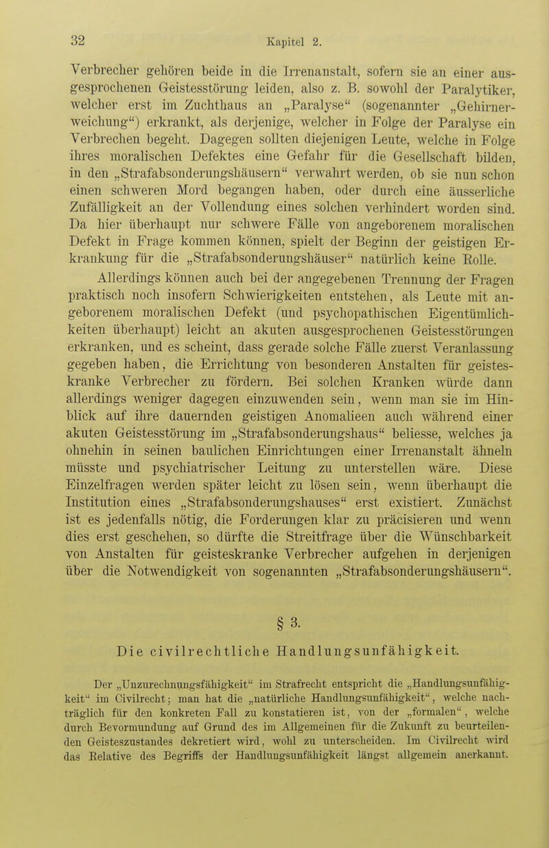 Verbrecher gehören beide in die Irrenanstalt, sofern sie an einer aus- gesprochenen Geistesstörung leiden, also z. B. sowohl der Paralytiker, welcher erst im Zuchthaus an „Paralyse (sogenannter „Gehirner- weichung) erkrankt, als derjenige, welcher in Folge der Paralyse ein Verbrechen begeht. Dagegen sollten diejenigen Leute, welche in Folge ihres moralischen Defektes eine Gefahr für die Gesellschaft bilden, in den „Strafabsonderungshäusern verwahrt werden, ob sie nun schon einen schweren Mord begangen haben, oder durch eine äusserliche Zufälligkeit an der Vollendung eines solchen verhindert worden sind. Da hier überhaupt nur schwere Fälle von angeborenem moralischen Defekt in Frage kommen können, spielt der Beginn der geistigen Er- krankung für die „Strafabsonderungshäuser natürlich keine Rolle. Allerdings können auch bei der angegebenen Trennung der Fragen praktisch noch insofern Schwierigkeiten entstehen, als Leute mit an- geborenem moralischen Defekt (und psychopathischen Eigentümlich- keiten überhaupt) leicht an akuten ausgesprochenen Geistesstörungen erkranken, und es scheint, dass gerade solche Fälle zuerst Veranlassung gegeben haben, die Errichtung von besonderen Anstalten für geistes- kranke Verbrecher zu fördern. Bei solchen Kranken würde dann allerdings weniger dagegen einzuwenden sein, wenn man sie im Hin- blick auf ihre dauernden geistigen Anomalieen auch während einer akuten Geistesstörung im „Strafabsonderungshaus beliesse, welches ja ohnehin in seinen baulichen Einrichtungen einer Irrenanstalt ähneln müsste und psychiatrischer Leitung zu unterstellen wäre. Diese Einzelfragen werden später leicht zu lösen sein, wenn überhaupt die Institution eines „Strafabsonderungshauses erst existiert. Zunächst ist es jedenfalls nötig, die Forderungen klar zu präcisieren und wenn dies erst geschehen, so dürfte die Streitfrage über die Wünschbarkeit von Anstalten für geisteskranke Verbrecher aufgehen in derjenigen über die Notwendigkeit von sogenannten „Strafabsonderungshäusern. § 3. Die civilrechtliche Handlungsunfähigkeit. Der „Unzurechnungsfähigkeit im Strafrecht entspricht die „Handlungsunfähig- keit im Civilrecht; man hat die „natürliche Handlungsunfähigkeit, welche nach- träglich für den konkreten Fall zu konstatieren ist, von der „formalen , welche durch Bevormundung auf Grund des im Allgemeinen für die Zukunft zu beurteilen- den Geisteszustandes dekretiert wird, wohl zu unterscheiden. Im Civilrecht wird das Eelative des Begriffs der Handlungsunfähigkeit längst allgemein anerkannt.