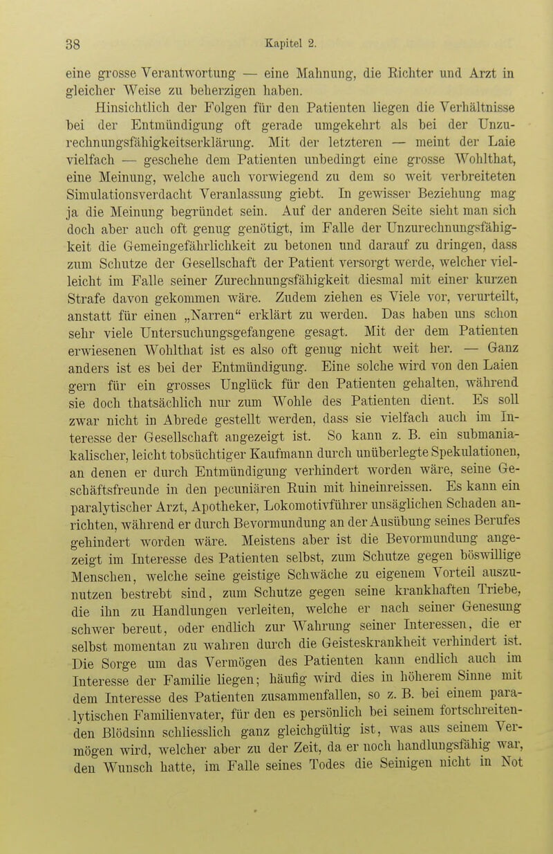 eine grosse Verantwortung — eine Mahnung, die Richter und Arzt in gleicher Weise zu beherzigen haben. Hinsichtlich der Folgen für den Patienten liegen die Verhältnisse bei der Entmündigung oft gerade umgekehrt als bei der Unzu- rechnungsfähigkeitserklärung. Mit der letzteren — meint der Laie vielfach — geschehe dem Patienten unbedingt eine grosse Wohlthat, eine Meinung, welche auch vorwiegend zu dem so weit verbreiteten Simulationsverdacht Veranlassung giebt. In gewisser Beziehung mag ja die Meinung begründet sein. Auf der anderen Seite sieht man sich doch aber auch oft genug genötigt, im Falle der Unzurechnungsfähig- keit die Gemeingefährlichkeit zu betonen und darauf zu dringen, dass zum Schutze der Gesellschaft der Patient versorgt werde, welcher viel- leicht im Falle seiner Zurechnungsfähigkeit diesmal mit einer kurzen Strafe davon gekommen wäre. Zudem ziehen es Viele vor, verurteilt, anstatt für einen „Narren erklärt zu werden. Das haben uns schon sehr viele Untersuchungsgefangene gesagt. Mit der dem Patienten erwiesenen Wohlthat ist es also oft genug nicht weit her. — Ganz anders ist es bei der Entmündigung. Eine solche wird von den Laien gern für ein grosses Unglück für den Patienten gehalten, während sie doch thatsächlich nur zum Wohle des Patienten dient. Es soll zwar nicht in Abrede gestellt werden, dass sie vielfach auch im In- teresse der Gesellschaft angezeigt ist. So kann z. B. ein submania- kalischer, leicht tobsüchtiger Kaufmann durch unüberlegte Spekulationen, an denen er durch Entmündigung verhindert worden wäre, seine Ge- schäftsfreunde in den pecuniären Ruin mit hineinreissen. Es kann ein paralytischer Arzt, Apotheker, Lokomotivführer unsäglichen Schaden an- richten, während er durch Bevormundung an der Ausübung seines Berufes gehindert worden wäre. Meistens aber ist die Bevormundung ange- zeigt im Interesse des Patienten selbst, zum Schutze gegen böswillige Menschen, welche seine geistige Schwäche zu eigenem Vorteil auszu- nutzen bestrebt sind, zum Schutze gegen seine krankhaften Triebe, die ihn zu Handlungen verleiten, welche er nach seiner Genesung schwer bereut, oder endlich zur Wahrung seiner Interessen, die er selbst momentan zu wahren durch die Geisteskrankheit verhindert ist. Die Sorge um das Vermögen des Patienten kann endlich auch im Interesse der Familie liegen; häufig wird dies in höherem Sinne mit dem Interesse des Patienten zusammenfallen, so z. B. bei einem para- lytischen Familienvater, für den es persönlich bei seinem fortschreiten- den Blödsinn schliesslich ganz gleichgültig ist, was aus seinem Ver- mögen wird, welcher aber zu der Zeit, da er noch handlungsfähig war. den Wunsch hatte, im Falle seines Todes die Seinigen nicht in Not