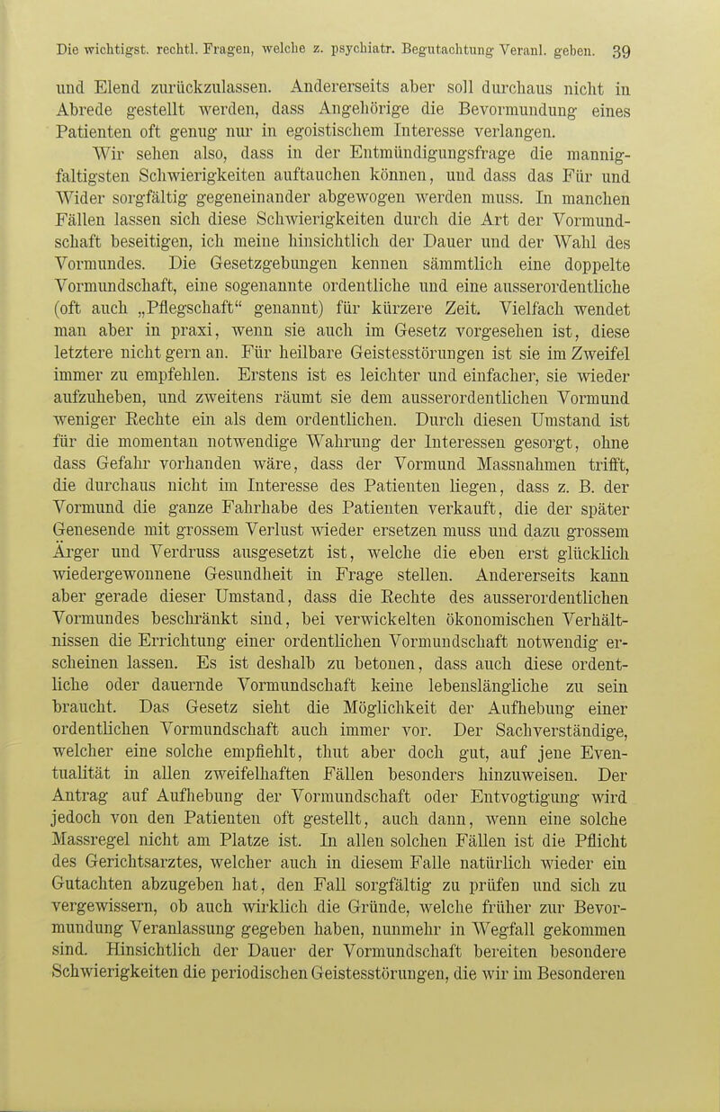 und Elend zurückzulassen. Andererseits aber soll durchaus nicht in Abrede gestellt werden, dass Angehörige die Bevormundung eines Patienten oft genug nur in egoistischem Interesse verlangen. Wir sehen also, dass in der Entmündigungsfrage die mannig- faltigsten Schwierigkeiten auftauchen können, und dass das Für und Wider sorgfältig gegeneinander abgewogen werden muss. In manchen Fällen lassen sich diese Schwierigkeiten durch die Art der Vormund- schaft beseitigen, ich meine hinsichtlich der Dauer und der Wahl des Vormundes. Die Gesetzgebungen kennen sämmtlich eine doppelte Vormundschaft, eine sogenannte ordentliche und eine ausserordentliche (oft auch „Pflegschaft genannt) für kürzere Zeit. Vielfach wendet man aber in praxi, wenn sie auch im Gesetz vorgesehen ist, diese letztere nicht gern an. Für heilbare Geistesstörungen ist sie im Zweifel immer zu empfehlen. Erstens ist es leichter und einfacher, sie wieder aufzuheben, und zweitens räumt sie dem ausserordentlichen Vormund weniger Eechte ein als dem ordentlichen. Durch diesen Umstand ist für die momentan notwendige Wahrung der Interessen gesorgt, ohne dass Gefahr vorhanden wäre, dass der Vormund Massnahmen trifft, die durchaus nicht im Interesse des Patienten liegen, dass z. B. der Vormund die ganze Fahrhabe des Patienten verkauft, die der später Genesende mit grossem Verlust wieder ersetzen muss und dazu grossem Ärger und Verdruss ausgesetzt ist, welche die eben erst glücklich wiedergewonnene Gesundheit in Frage stellen. Andererseits kann aber gerade dieser Umstand, dass die Eechte des ausserordentlichen Vormundes beschränkt sind, bei verwickelten ökonomischen Verhält- nissen die Errichtung einer ordentlichen Vormundschaft notwendig er- scheinen lassen. Es ist deshalb zu betonen, dass auch diese ordent- liche oder dauernde Vormundschaft keine lebenslängliche zu sein braucht. Das Gesetz sieht die Möglichkeit der Aufhebung einer ordentlichen Vormundschaft auch immer vor. Der Sachverständige, welcher eine solche empfiehlt, thut aber doch gut, auf jene Even- tualität in allen zweifelhaften Fällen besonders hinzuweisen. Der Antrag auf Aufhebung der Vormundschaft oder Entvogtigung wird jedoch von den Patienten oft gestellt, auch dann, wenn eine solche Massregel nicht am Platze ist. In allen solchen Fällen ist die Pflicht des Gerichtsarztes, welcher auch in diesem Falle natürlich wieder ein Gutachten abzugeben hat, den Fall sorgfältig zu prüfen und sich zu vergewissern, ob auch wirklich die Gründe, welche früher zur Bevor- mundung Veranlassung gegeben haben, nunmehr in Wegfall gekommen sind. Hinsichtlich der Dauer der Vormundschaft bereiten besondere Schwierigkeiten die periodischen Geistesstörungen, die wir im Besonderen