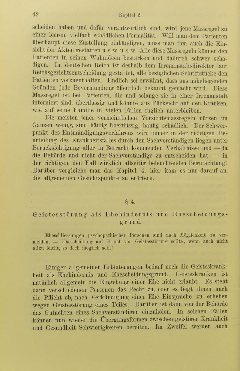 scheiden haben und dafür verantwortlich sind, wird jene Massregel zu einer leeren, vielfach schädlichen Formalität. Will man dem Patienten überhaupt diese Zustellung- einhändigen, muss man ihm auch die Ein- sicht der Akten gestatten u. s.w. u. s. w. Alle diese Massregeln können den Patienten in seinen Wahnideen bestärken und dadurch schwer schä- digen. Im deutschen Reich ist deshalb dem Irrenanstaltsdirektor laut Reichsgerichtsentscheidung gestattet, alle bezüglichen Schriftstücke den Patienten vorzuenthalten. Endlich sei erwähnt, dass aus naheliegenden Gründen jede Bevormundung öffentlich bekannt gemacht wird. Diese Massregel ist bei Patienten, die und solange sie in einer Irrenanstalt interniert sind, überflüssig und könnte aus Rücksicht auf den Kranken, wie auf seine Familie in vielen Fällen füglich unterbleiben. Die meisten jener vermeintlichen Vorsichtsmassregeln nützen im Ganzen wenig, sind häufig überflüssig, häufig schädlich. Der Schwer- punkt des Entmündigungsverfahrens wird immer in der richtigen Be- urteilung des Krankheitsfalles durch den Sachverständigen liegen unter Berücksichtigung aller in Betracht kommenden Verhältnisse und — da die Behörde und nicht der Sachverständige zu entscheiden hat — in der richtigen, den Fall wirklich allseitig beleuchtenden Begutachtung! Darüber vergleiche man das Kapitel 4, hier kam es nur darauf an, die allgemeinen Gesichtspunkte zu erörtern. § 4. Geistesstörung als Ehehindernis und Ehescheidungs- grund. Eheschliessungen psychopathischer Personen sind nach Möglichkeit zu ver- meiden. — Ehescheidung auf Grund von Geistesstörung sollte, wenn auch nicht allzu leicht, so doch möglich sein! Einiger allgemeiner Erläuterungen bedarf noch die Geisteskrank- heit als Ehehindernis und Ehescheidungsgrund. Geisteskranken ist natürlich allgemein die Eingehung einer Ehe nicht erlaubt. Es steht dann verschiedenen Personen das Recht zu, oder es liegt ihnen auch die Pflicht ob, nach Verkündigung einer Ehe Einsprache zu erheben wegen Geistesstörung eines Teiles. Darüber ist dann von der Behörde das Gutachten eines Sachverständigen einzuholen. In solchen Fällen können nun wieder die Übergangsformen zwischen geistiger Krankheit und Gesundheit Schwierigkeiten bereiten. Im Zweifel werden auch