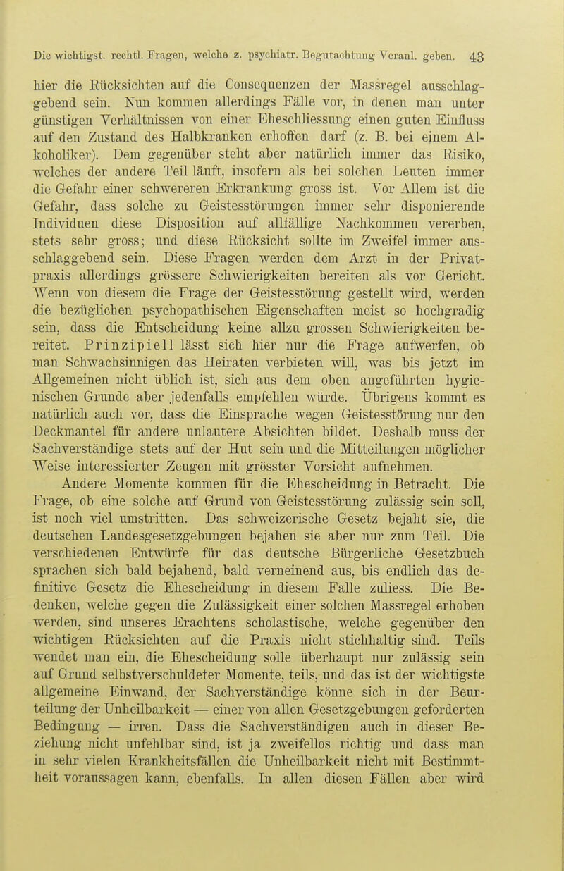 liier die Rttcksicliteii auf die ConSequenzen der Massregel ausschlag- gebend sein. Nun kommen allerdings Fälle vor, in denen man unter günstigen Verhältnissen von einer Elleschliessung einen guten Einfluss auf den Zustand des Halbkranken erhoffen darf (z. B. bei ejnem Al- koholiker). Dem gegenüber steht aber natürlich immer das Risiko, welches der andere Teil läuft, insofern als bei solchen Leuten immer die Gefahr einer schwereren Erkrankung gross ist. Vor Allem ist die Gefahr, dass solche zu Geistesstörungen immer sehr disponierende Individuen diese Disposition auf alltällige Nachkommen vererben, stets sehr gross; und diese Rücksicht sollte im Zweifel immer aus- schlaggebend sein. Diese Fragen werden dem Arzt in der Privat- praxis allerdings grössere Schwierigkeiten bereiten als vor Gericht. Wenn von diesem die Frage der Geistesstörung gestellt wird, werden die bezüglichen psychopathischen Eigenschaften meist so hochgradig sein, dass die Entscheidung keine allzu grossen Schwierigkeiten be- reitet. Prinzipiell lässt sich hier nur die Frage aufwerfen, ob man Schwachsinnigen das Heiraten verbieten will, was bis jetzt im Allgemeinen nicht üblich ist, sich aus dem oben angeführten hygie- nischen Grunde aber jedenfalls empfehlen würde. Übrigens kommt es natürlich auch vor, dass die Einsprache wegen Geistesstörung nur den Deckmantel für andere unlautere Absichten bildet. Deshalb muss der Sachverständige stets auf der Hut sein und die Mitteilungen möglicher Weise interessierter Zeugen mit grösster Vorsicht aufnehmen. Andere Momente kommen für die Ehescheidung in Betracht. Die Frage, ob eine solche auf Grund von Geistesstörung zulässig sein soll, ist noch viel umstritten. Das schweizerische Gesetz bejaht sie, die deutschen Landesgesetzgebungen bejahen sie aber nur zum Teil. Die verschiedenen Entwürfe für das deutsche Bürgerliche Gesetzbuch sprachen sich bald bejahend, bald verneinend aus, bis endlich das de- finitive Gesetz die Ehescheidung in diesem Falle zuliess. Die Be- denken, welche gegen die Zulässigkeit einer solchen Massregel erhoben werden, sind unseres Erachtens scholastische, welche gegenüber den wichtigen Rücksichten auf die Praxis nicht stichhaltig sind. Teils wendet man ein, die Ehescheidung solle überhaupt nur zulässig sein auf Grund selbstverschuldeter Momente, teils, und das ist der wichtigste allgemeine Einwand, der Sachverständige könne sich in der Beur- teilung der Unheilbarkeit — einer von allen Gesetzgebungen geforderten Bedingung — irren. Dass die Sachverständigen auch in dieser Be- ziehung nicht unfehlbar sind, ist ja zweifellos richtig und dass man in sehr vielen Krankheitsfällen die Unheilbarkeit nicht mit Bestimmt- heit voraussagen kann, ebenfalls. In allen diesen Fällen aber wird