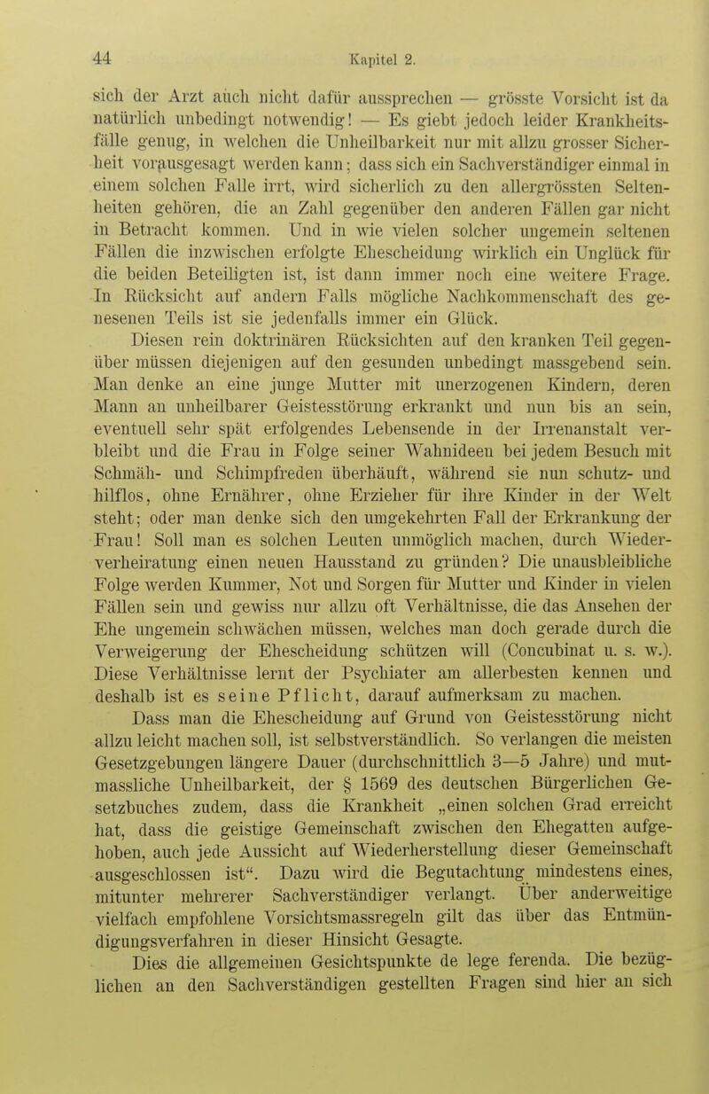 sich der Arzt auch nicht dafür aussprechen — grösste Vorsicht ist da natürlich unbedingt notwendig! — Es giebt jedoch leider Krankheits- fälle genug, in welchen die Unheilbarkeit nur mit allzu grosser Sicher- heit vorausgesagt werden kann; dass sich ein Sachverständiger einmal in einem solchen Falle irrt, wird sicherlich zu den allergrössten Selten- heiten gehören, die an Zahl gegenüber den anderen Fällen gar nicht in Betracht kommen. Und in wie vielen solcher ungemein seltenen Fällen die inzwischen erfolgte Ehescheidung wirklich ein Unglück für die beiden Beteiligten ist, ist dann immer noch eine weitere Frage. In Eücksicht auf andern Falls mögliche Nachkommenschaft des ge- nesenen Teils ist sie jedenfalls immer ein Glück. Diesen rein doktrinären Rücksichten auf den kranken Teil gegen- über müssen diejenigen auf den gesunden unbedingt massgebend sein. Man denke an eine junge Mutter mit unerzogenen Kindern, deren Mann au unheilbarer Geistesstörung erkrankt und nun bis an sein, eventuell sehr spät erfolgendes Lebensende in der Irrenanstalt ver- bleibt und die Frau in Folge seiner Wahnideeu bei jedem Besuch mit Schmäh- und Schimpfreden überhäuft, während sie nun schütz- und hilflos, ohne Ernährer, ohne Erzieher für ihre Kinder in der Welt steht; oder man denke sich den umgekehrten Fall der Erkrankung der Frau! Soll man es solchen Leuten unmöglich machen, durch Wieder- verheiratung einen neuen Hausstand zu gründen ? Die unausbleibliche Folge werden Kummer, Not und Sorgen für Mutter und Kinder in vielen Fällen sein und gewiss nur allzu oft Verhältnisse, die das einsehen der Ehe ungemein schwächen müssen, welches man doch gerade durch die Verweigerung der Ehescheidung schützen will (Concubinat u. s. w.). Diese Verhältnisse lernt der Psychiater am allerbesten kennen und deshalb ist es seine Pflicht, darauf aufmerksam zu machen. Dass man die Ehescheidung auf Grund von Geistesstörung nicht allzu leicht machen soll, ist selbstverständlich. So verlangen die meisten Gesetzgebungen längere Dauer (durchschnittlich 3—5 Jahre) und mut- massliche Unheilbarkeit, der § 1569 des deutschen Bürgerlichen Ge- setzbuches zudem, dass die Krankheit „einen solchen Grad erreicht hat, dass die geistige Gemeinschaft zwischen den Ehegatten aufge- hoben, auch jede Aussicht auf Wiederherstellung dieser Gemeinschaft ausgeschlossen ist. Dazu wird die Begutachtung mindestens eines, mitunter mehrerer Sachverständiger verlangt. Über anderweitige vielfach empfohlene Vorsichtsmassregeln gilt das über das Entmün- digungsverfahren in dieser Hinsicht Gesagte. Dies die allgemeinen Gesichtspunkte de lege ferenda. Die bezüg- lichen an den Sachverständigen gestellten Fragen sind hier an sich