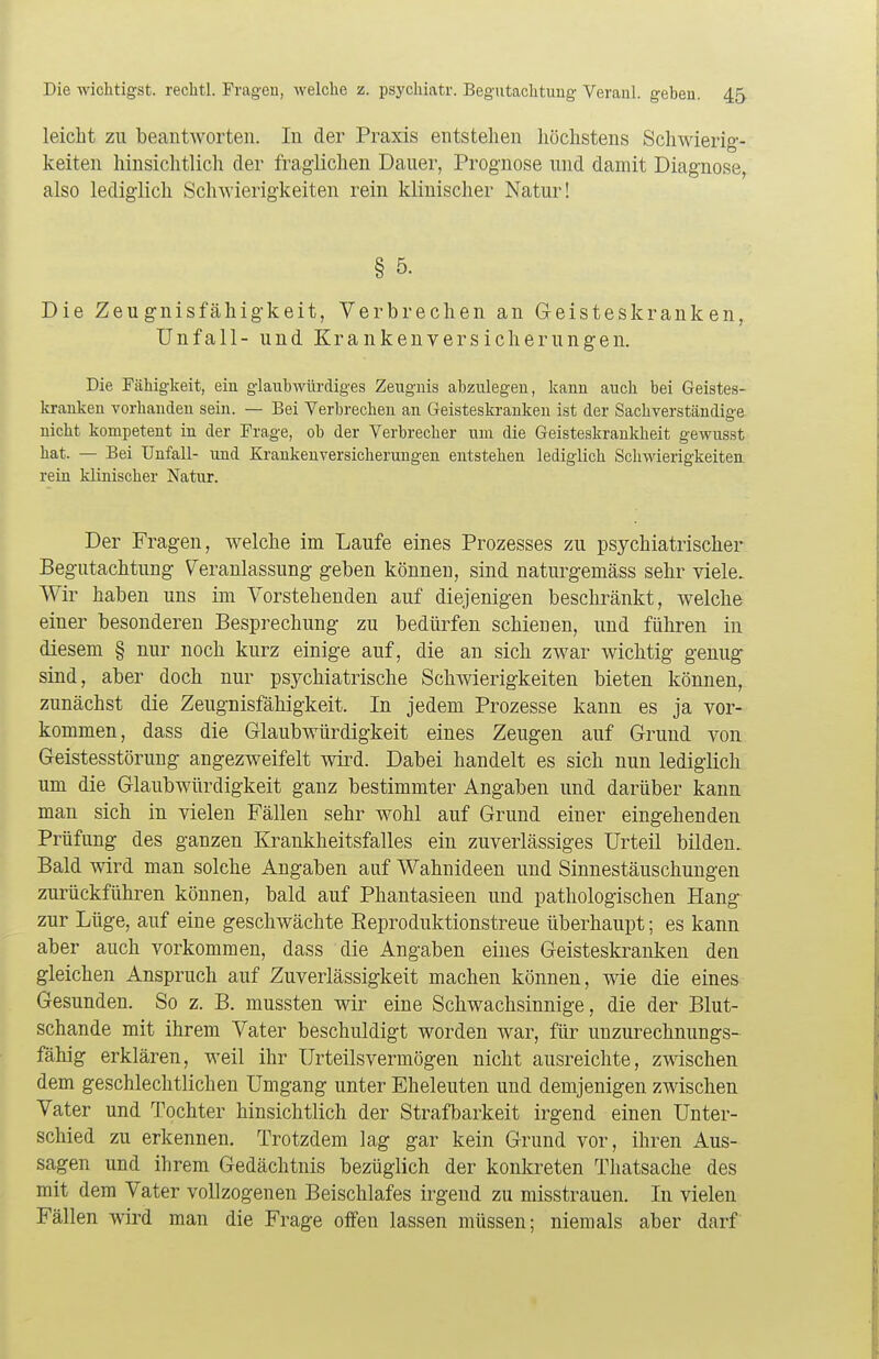 leicht zu beantworten. In der Praxis entstehen höchstens Schwierig- keiten hinsichtlich der fraglichen Dauer, Prognose und damit Diagnose, also lediglich Schwierigkeiten rein klinischer Natur! § 5. Die Zeugnisfähigkeit, Verbrechen an Geisteskranken, Unfall- und Krankenversicherungen. Die Fähigkeit, eiu glaubwürdiges Zeugnis abzulegen, kann auch bei Geistes- kranken vorhanden sein. — Bei Verbrechen an Geisteskranken ist der Sachverständige nicht kompetent in der Frage, ob der Verbrecher um die Geisteskrankheit gewusst hat. — Bei Unfall- und Krankenversicherungen entstehen lediglich Schwierigkeiten rein klinischer Natur. Der Fragen, welche im Laufe eines Prozesses zu psychiatrischer Begutachtung Veranlassung geben können, sind naturgemäss sehr viele. Wir haben uns im Vorstehenden auf diejenigen beschränkt, welche einer besonderen Besprechung zu bedürfen schienen, und führen in diesem § nur noch kurz einige auf, die an sich zwar wichtig genug sind, aber doch nur psychiatrische Schwierigkeiten bieten können, zunächst die Zeugnisfähigkeit. In jedem Prozesse kann es ja vor- kommen, dass die Glaubwürdigkeit eines Zeugen auf Grund von Geistesstörung angezweifelt wird. Dabei handelt es sich nun lediglich um die Glaubwürdigkeit ganz bestimmter Angaben und darüber kann man sich in vielen Fällen sehr wohl auf Grund einer eingehenden Prüfung des ganzen Krankheitsfalles ein zuverlässiges Urteil bilden. Bald wird man solche Angaben auf Wahnideen und Sinnestäuschungen zurückführen können, bald auf Phantasieen und pathologischen Hang zur Lüge, auf eine geschwächte Reproduktionstreue überhaupt; es kann aber auch vorkommen, dass die Angaben eines Geisteskranken den gleichen Anspruch auf Zuverlässigkeit machen können, wie die eines Gesunden. So z. B. mussten wir eine Schwachsinnige, die der Blut- schande mit ihrem Vater beschuldigt worden war, für unzurechnungs- fähig erklären, weil ihr Urteilsvermögen nicht ausreichte, zwischen dem geschlechtlichen Umgang unter Eheleuten und demjenigen zwischen Vater und Tochter hinsichtlich der Strafbarkeit irgend einen Unter- schied zu erkennen. Trotzdem lag gar kein Grund vor, ihren Aus- sagen und ihrem Gedächtnis bezüglich der konkreten Thatsache des mit dem Vater vollzogenen Beischlafes irgend zu misstrauen. In vielen Fällen wird man die Frage offen lassen müssen; niemals aber darf