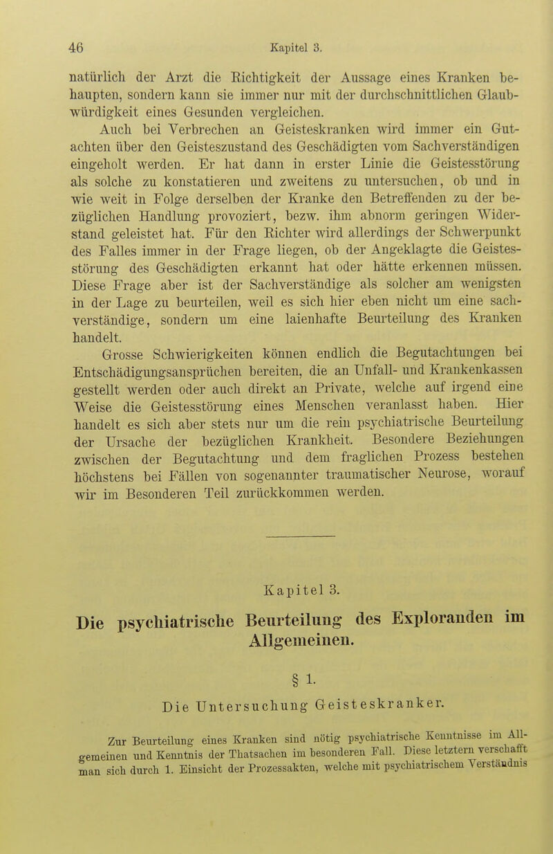 natürlich der Arzt die Richtigkeit der Aussage eines Kranken be- haupten, sondern kann sie immer nur mit der durchschnittlichen Glaub- würdigkeit eines Gesunden vergleichen. Auch bei Verbrechen an Geisteskranken wird immer ein Gut- achten über den Geisteszustand des Geschädigten vom Sachverständigen eingeholt werden. Er hat dann in erster Linie die Geistesstörung als solche zu konstatieren und zweitens zu untersuchen, ob und in wie weit in Folge derselben der Kranke den Betreffenden zu der be- züglichen Handlung provoziert, bezw. ihm abnorm geringen Wider- stand geleistet hat. Für den Eichter wird allerdings der Schwerpunkt des Falles immer in der Frage liegen, ob der Angeklagte die Geistes- störung des Geschädigten erkannt hat oder hätte erkennen müssen. Diese Frage aber ist der Sachverständige als solcher am wenigsten in der Lage zu beurteilen, weil es sich hier eben nicht um eine sach- verständige, sondern um eine laienhafte Beurteilung des Kranken handelt. Grosse Schwierigkeiten können endlich die Begutachtungen bei Entschädigungsansprüchen bereiten, die an Unfall- und Krankenkassen gestellt werden oder auch direkt an Private, welche auf irgend eine Weise die Geistesstörung eines Menschen veranlasst haben. Hier handelt es sich aber stets nur um die rein psychiatrische Beurteilung der Ursache der bezüglichen Krankheit. Besondere Beziehungen zwischen der Begutachtung und dem fraglichen Prozess bestehen höchstens bei Fällen von sogenannter traumatischer Neurose, worauf wir im Besonderen Teil zurückkommen werden. Kapitel 3. Die psychiatrische Beurteilung des Explorandeu im Allgemeinen. § 1- Die Untersuchung Geisteskranker. Zur Beurteilung eines Kranken sind nötig psychiatrische Kenntnisse im All- gemeinen und Kenntnis der Thatsachen im besonderen Fall. Diese letztem verschafft man sich durch 1. Einsicht der Prozessakten, welche mit psychiatrischem Verständnis