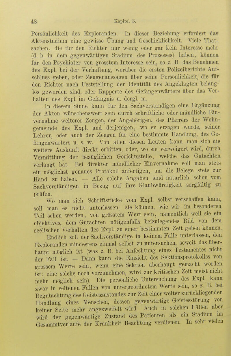 Persönlichkeit des Exploranden. In dieser Beziehung erfordert das Aktenstudium eine gewisse Übung und Geschicklichkeit. Viele That- sachen, die für den Richter nur wenig oder gar kein Interesse mehr (d. h. in dem gegenwärtigen Stadium des Prozesses) haben, können für den Psychiater von grösstem Interesse sein, so z. B. das Benehmen des Expl. bei der Verhaftung, worüber die ersten Polizeiberichte Auf- schluss geben, oder Zeugenaussagen über seine Persönlichkeit, die für den Richter nach Feststellung der Identität des Angeklagten belang- los geworden sind, oder Rapporte des Gefangenwärters über das Ver- halten des Expl. im Gefängnis u. dergl. m. In diesem Sinne kann für den Sachverständigen eine Ergänzung der Akten wünschenswert sein durch schriftliche oder mündliche Ein- vernahme weiterer Zeugen, der Angehörigen, des Pfarrers der Wohn- gemeinde des Expl. und derjenigen, wo er erzogen wurde, seiner Lehrer, oder auch der Zeugen für eine bestimmte Handlung, des Ge- fangenwärters u. s. w. Von allen diesen Leuten kann man sich die weitere Auskunft direkt erbitten, oder, wo sie verweigert wird, durch Vermittlung der bezüglichen Gerichtsstelle, welche das Gutachten verlangt hat. Bei direkter mündlicher Einvernahme soll man stets ein möglichst genaues Protokoll anfertigen, um die Belege stets zur Hand zu haben. — Alle solche Angaben sind natürlich schon vom Sachverständigen in Bezug auf ihre Glaubwürdigkeit sorgfältig zu prüfen. Wo man sich Schriftstücke vom Expl. selbst verschaffen kann, soll man es nicht unterlassen; sie können, wie wir im besonderen Teil sehen werden, von grösstem Wert sein, namentlich weil sie ein objektives, dem Gutachten nötigenfalls beizulegendes Bild von dem seelischen Verhalten des Expl. zu einer bestimmten Zeit geben können. Endlich soll der Sachverständige in keinem Falle unterlassen, den Exploranden mindestens einmal selbst zu untersuchen, soweit das über- haupt möglich ist (was z. B. bei Anfechtung eines Testamentes nicht der Fall ist. — Dann kann die Einsicht des Sektionsprotokollss von grossem Werte sein, wenn eine Sektion überhaupt gemacht worden ist; eine solche noch vorzunehmen, wird zur kritischen Zeit meist nicht mehr möglich sein). Die persönliche Untersuchung des Expl. kann zwar in seltenen Fällen von untergeordnetem Werte sein, so z. B. bei Begutachtung des Geisteszustandes zur Zeit einer weiter zurückliegenden Handlung eines Menschen, dessen gegenwärtige Geistesstörung von keiner Seite mehr angezweifelt wird. Auch in solchen Fällen aber wird der gegenwärtige Zustand des Patienten als ein Stadium im Gesammtverlaufe der Krankheit Beachtung verdienen. In sehr vielen