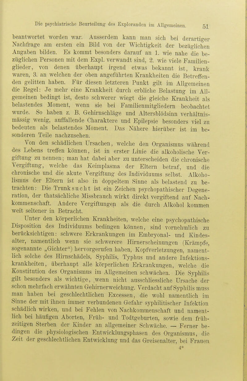 beantwortet worden war. Ausserdem kann man sich bei derartiger Nachfrage am ersten ein Bild von der Wichtigkeit der bezüglichen Angaben bilden. Es kommt besonders darauf an 1. wie nahe die be- züglichen Personen mit dem Expl. verwandt sind, 2. wie viele Familien- glieder, von denen überhaupt irgend etwas bekannt ist, krank waren, 3. an welchen der oben angeführten Krankheiten die Betreffen- den gelitten haben. Für diesen letzteren Punkt gilt im Allgemeinen die Regel: Je mehr eine Krankheit durch erbliche Belastung im All- gemeinen bedingt ist, desto schwerer wiegt die gleiche Krankheit als belastendes Moment, wenn sie bei Familienmitgliedern beobachtet wurde. So haben z. B. Gehirnschläge und Altersblödsinn verhältnis- mässig wenig, auffallende Charaktere und Epilepsie besonders viel zu bedeuten als belastendes Moment. Das Nähere hierüber ist im be- sonderen Teile nachzusehen. Von den schädlichen Ursachen, welche den Organismus während des Lebens treffen können, ist in erster Linie die alkoholische Ver- giftung zu nennen; man hat dabei aber zu unterscheiden die chronische Vergiftung, welche das Keimplasma der Eltern betraf, und die chronische und die akute Vergiftung des Individuums selbst. Alkoho- lismus der Eltern ist also in doppeltem Sinne als belastend zu be- trachten: Die Trunksucht ist ein Zeichen psychopathischer Degene- ration, der thatsächliche Missbrauch wirkt direkt vergiftend auf Nach- kommenschaft. Andere Vergiftungen als die durch Alkohol kommen weit seltener in Betracht. Unter den körperlichen Krankheiten, welche eine psychopathische Disposition des Individuums bedingen können, sind vornehmlich zu berücksichtigen: schwere Erkrankungen im Embryonal- und Kindes- alter, namentlich wenn sie schwerere Hirnerscheinungen (Krämpfe, sogenannte „Gichter) hervorgerufen haben, Kopfverletzungen, nament- lich solche des Hirnschädels, Syphilis, Typhus und andere Infektions- krankheiten, überhaupt alle körperlichen Erkrankungen, welche die Konstitution des Organismus im Allgemeinen schwächen. Die Syphilis gilt besonders als wichtige, wenn nicht ausschliessliche Ursache der schon mehrfach erwähnten Gehirnerweichung. Verdacht auf Syphilis muss man haben bei geschlechtlichen Excessen, die wohl namentlich im Sinne der mit ihnen immer verbundeneu Gefahr syphilitischer Infektion schädlich wirken, und bei Fehlen von Nachkommenschaft und nament- lich bei häufigen Aborten, Früh- und Todtgeburten, sowie dem früh- zeitigen Sterben der Kinder an allgemeiner Schwäche. — Ferner be- dingen die physiologischen Entwicklungsphasen des Organismus, die Zeit der geschlechtlichen Entwicklung und das Greisenalter, bei Frauen 4*