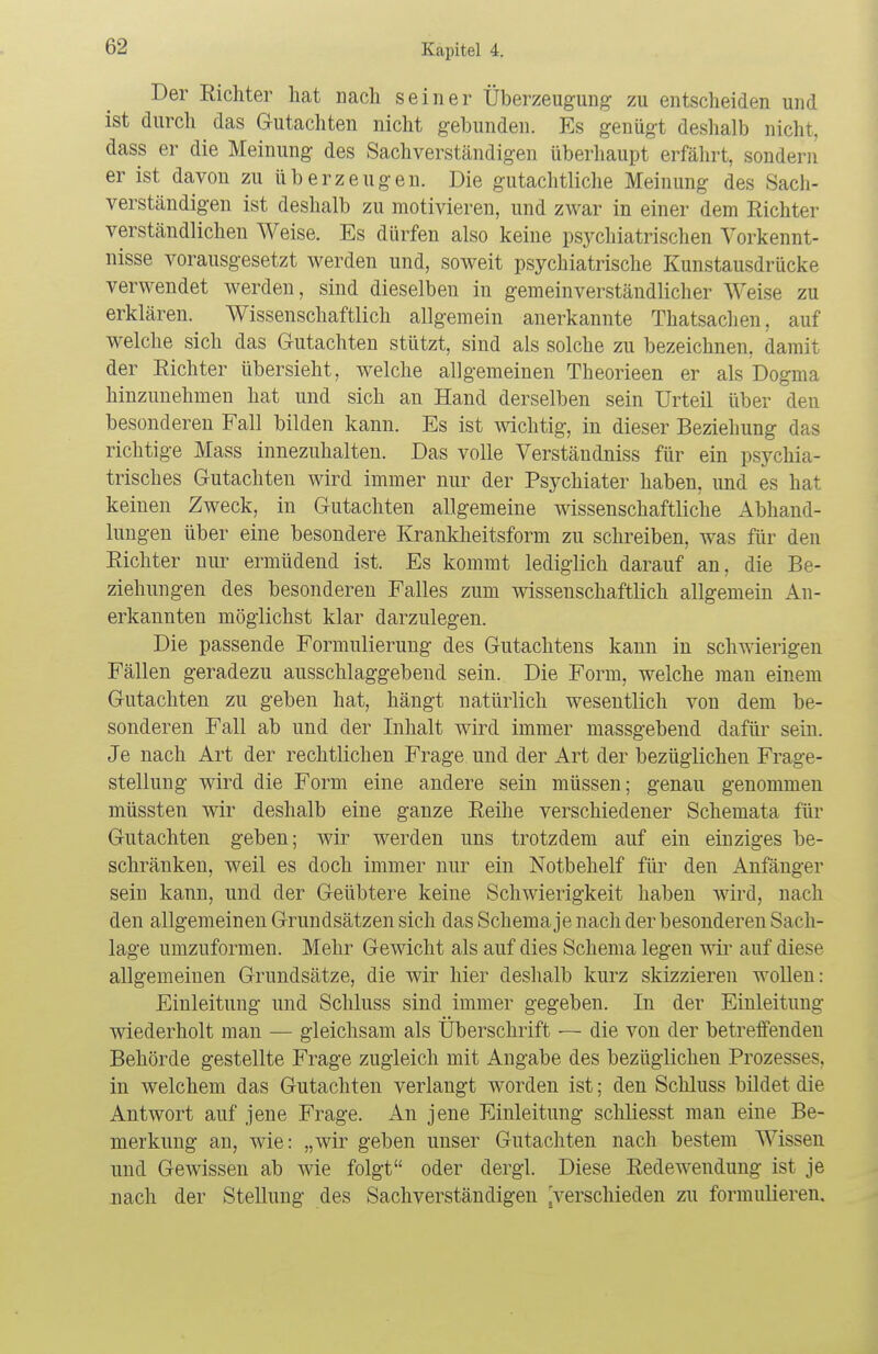 Der Richter hat nach seiner Überzeugung zu entscheiden und ist durch das Gutachten nicht gebunden. Es genügt deshalb nicht, dass er die Meinung des Sachverständigen überhaupt erfährt, sondern er ist davon zu überzeugen. Die gutachtliche Meinung des Sach- verständigen ist deshalb zu motivieren, und zwar in einer dem Richter verständlichen Weise. Es dürfen also keine psychiatrischen Vorkennt- nisse vorausgesetzt werden und, soweit psychiatrische Kunstausdrück^ verwendet werden, sind dieselben in gemeinverständlicher Weise zu erklären. Wissenschaftlich allgemein anerkannte Thatsachen, auf welche sich das Gutachten stützt, sind als solche zu bezeichnen, damit der Richter übersieht, welche allgemeinen Theorieen er als Dogma hinzunehmen hat und sich an Hand derselben sein Urteil über den besonderen Fall bilden kann. Es ist wichtig, in dieser Beziehung das richtige Mass innezuhalten. Das volle Verständniss für ein psychia- trisches Gutachten wird immer nur der Psychiater haben, und es hat keinen Zweck, in Gutachten allgemeine wissenschaftliche Abhand- lungen über eine besondere Krankheitsform zu schreiben, was für den Richter nur ermüdend ist. Es kommt lediglich darauf an, die Be- ziehungen des besonderen Falles zum wissenschaftlich allgemein An- erkannten möglichst klar darzulegen. Die passende Formulierung des Gutachtens kann in schwierigen Fällen geradezu ausschlaggebend sein. Die Form, welche man einem Gutachten zu geben hat, hängt natürlich wesentlich von dem be- sonderen Fall ab und der Inhalt wird immer massgebend dafür sein. Je nach Art der rechtlichen Frage und der Art der bezüglichen Frage- stellung wird die Form eine andere sein müssen; genau genommen müssten wir deshalb eine ganze Reihe verschiedener Schemata für Gutachten geben; wir werden uns trotzdem auf ein einziges be- schränken, weil es doch immer nur ein Notbehelf für den Anfänger sein kann, und der Geübtere keine Schwierigkeit haben wird, nach den allgemeinen Grundsätzen sich das Schema je nach der besonderen Sach- lage umzuformen. Mehr Gewicht als auf dies Schema legen wir auf diese allgemeinen Grundsätze, die wir hier deshalb kurz skizzieren wollen: Einleitung und Schluss sind immer gegeben. In der Einleitung- wiederholt man — gleichsam als Überschrift — die von der betreffenden Behörde gestellte Frage zugleich mit Angabe des bezüglichen Prozesses, in welchem das Gutachten verlangt worden ist; den Schluss bildet die Antwort auf jene Frage. An jene Einleitung schliesst man eine Be- merkung an, wie: „wir geben unser Gutachten nach bestem Wissen und Gewissen ab wie folgt oder dergl. Diese Redewendung ist je nach der Stellung des Sachverständigen ^verschieden zu formulieren.