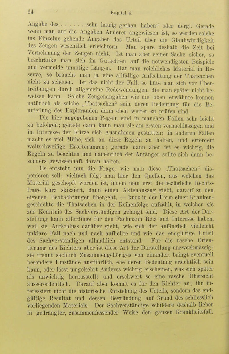 Angabe des sehr häufig gethan haben oder dergl. Gerade wenn man auf die Angaben Anderer angewiesen ist, so werden solche ins Einzelne gehende Angaben das Urteil über die Glaubwürdigkeit des Zeugen wesentlich erleichtern. Man spare deshalb die Zeit bei Vernehmung der Zeugen nicht. Ist man aber seiner Sache sicher, so beschränke man sich im Gutachten auf die notwendigsten Beispiele und vermeide unnötige Längen. Hat man reichliches Material in Re- serve, so braucht man ja eine allfällige Anfechtung der Thatsachen nicht zu scheuen. Ist das nicht der Fall, so hüte man sich vor Über- treibungen durch allgemeine Redewendungen, die man später nicht be- weisen kann. Solche Zeugenangaben wie die oben erwähnte können natürlich als solche „Thatsachen sein, deren Bedeutung für die Be- urteilung des Exploranden dann eben weiter zu prüfen sind. Die hier angegebenen Regeln sind in manchen Fällen sehr leicht zu befolgen; gerade dann kann man sie am ersten vernachlässigen und im Interesse der Kürze sich Ausnahmen gestatten; in anderen Fällen macht es viel Mühe, sich an diese Regeln zu halten, und erfordert weitschweifige Erörterungen; gerade dann aber ist es wichtig, die Regeln zu beachten und namentlich der Anfänger sollte sich dann be- sonders gewissenhaft daran halten. Es entsteht nun die Frage, wie man diese „Thatsachen dis- ponieren soll; vielfach folgt man hier den Quellen, aus welchen das Material geschöpft worden ist, indem man erst die bezügliche Rechts- frage kurz skizziert, dann einen Aktenauszug giebt, darauf zu den eigenen Beobachtungen übergeht, — kurz in der Form einer Kranken- geschichte die Thatsachen in der Reihenfolge aufzählt, in welcher sie zur Kenntnis des Sachverständigen gelangt sind. Diese Art der Dar- stellung kann allerdings für den Fachmann Reiz und Interesse haben, weil sie Aufschluss darüber giebt, wie sich der anfänglich -vielleicht unklare Fall nach und nach aufhellte und wie das endgültige Urteil des Sachverständigen allmählich entstand. Für die rasche Orien- tierung des Richters aber ist diese Art der Darstellung unzweckmässig; sie trennt sachlich Zusammengehöriges von einander, bringt eventuell besondere Umstände ausführlich, ehe deren Bedeutung ersichtlich sein kann, oder lässt umgekehrt Anderes wichtig erscheinen, was sich später als unwichtig herausstellt und erschwert so eine rasche Übersicht ausserordentlich. Darauf aber kommt es für den Richter an; ihn in- teressiert nicht die historische Entstehung des Urteils, sondern das end- gültige Resultat und dessen Begründung auf Grund des schliesslich vorliegenden Materials. Der Sachverständige schildere deshalb lieber in gedrängter, zusammenfassender Weise den ganzen Krankheitsfall.