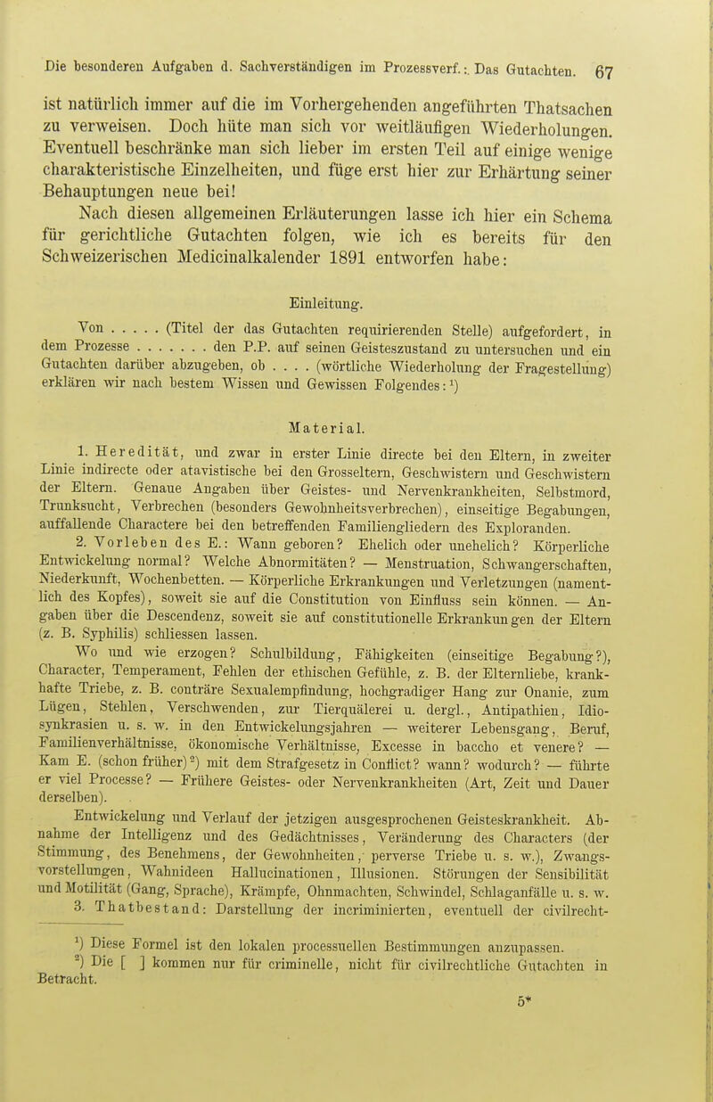 ist natürlich immer auf die im Vorhergehenden angeführten Thatsachen zu verweisen. Doch hüte man sich vor weitläufigen Wiederholungen. Eventuell beschränke man sich lieber im ersten Teil auf einige wenige charakteristische Einzelheiten, und füge erst hier zur Erhärtung seiner Behauptungen neue bei! Nach diesen allgemeinen Erläuterungen lasse ich hier ein Schema für gerichtliche Gutachten folgen, wie ich es bereits für den Schweizerischen Medicinalkalender 1891 entworfen habe: Einleitung. Von (Titel der das Gutachten requirierenden Stelle) aufgefordert, in dem Prozesse den P.P. auf seinen Geisteszustand zu untersuchen und ein Gutachten darüber abzugeben, ob ... . (wörtliche Wiederholung der Fragestellung) erklären wir nach bestem Wissen und Gewissen Folgendes: *) Material. 1. Heredität, und zwar in erster Linie directe bei den Eltern, in zweiter Linie indirecte oder atavistische bei den Grosseltern, Geschwistern und Geschwistern der Eltern. Genaue Angaben über Geistes- und Nervenkrankheiten, Selbstmord, Trunksucht, Verbrechen (besonders Gewobnheitsverbrechen), einseitige Begabungen, auffallende Charactere bei den betreffenden Familiengliedern des Exploranden. 2. Vorleben des E.: Wann geboren? Ehelich oder unehelich? Körperliche Entwicklung normal? Welche Abnormitäten? — Menstruation, Schwangerschaften, Niederkunft, Wochenbetten. — Körperliche Erkrankungen und Verletzungen (nament- lich des Kopfes), soweit sie auf die Constitution von Einfluss sein können. — An- gaben über die Descendenz, soweit sie auf constitutionelle Erkrankun gen der Eltern (z. B. Syphilis) schliessen lassen. Wo und wie erzogen? Schulbildung, Fähigkeiten (einseitige Begabung?), Character, Temperament, Fehlen der ethischen Gefühle, z. B. der Elternliebe, krank- hafte Triebe, z. B. conträre Sexualempfindung, hochgradiger Hang zur Onanie, zum Lügen, Stehlen, Verschwenden, zur Tierquälerei u. dergl., Antipathien, Idio- synkrasien u. s. w. in den Entwicklungsjahren — weiterer Lebensgang, Beruf, Familienverhältnisse, ökonomische Verhältnisse, Excesse in baccho et venere? — Kam E. (schon früher)2) mit dem Strafgesetz in ConÜict? wann? wodurch? — führte er viel Processe? — Frühere Geistes- oder Nervenkrankheiten (Art, Zeit und Dauer derselben). Entwickelung und Verlauf der jetzigen ausgesprochenen Geisteskrankheit. Ab- nahme der Intelligenz und des Gedächtnisses, Veränderung des Characters (der Stimmung, des Benehmens, der Gewohnheiten,- perverse Triebe u. s. w.), Zwangs- vorstellungen, Wahnideen Hallucinationen, Illusionen. Störungen der Sensibilität und Motilität (Gang, Sprache), Krämpfe, Ohnmächten, Schwindel, Schlaganfälle u. s. w. 3. Thatbestand: Darstellung der incriminierten, eventuell der civilrecht- *) Diese Formel ist den lokalen processuellen Bestimmungen anzupassen. 2) Die [ ] kommen nur für criminelle, nicht für civilrechtliche Gutachten in Betracht. 5+