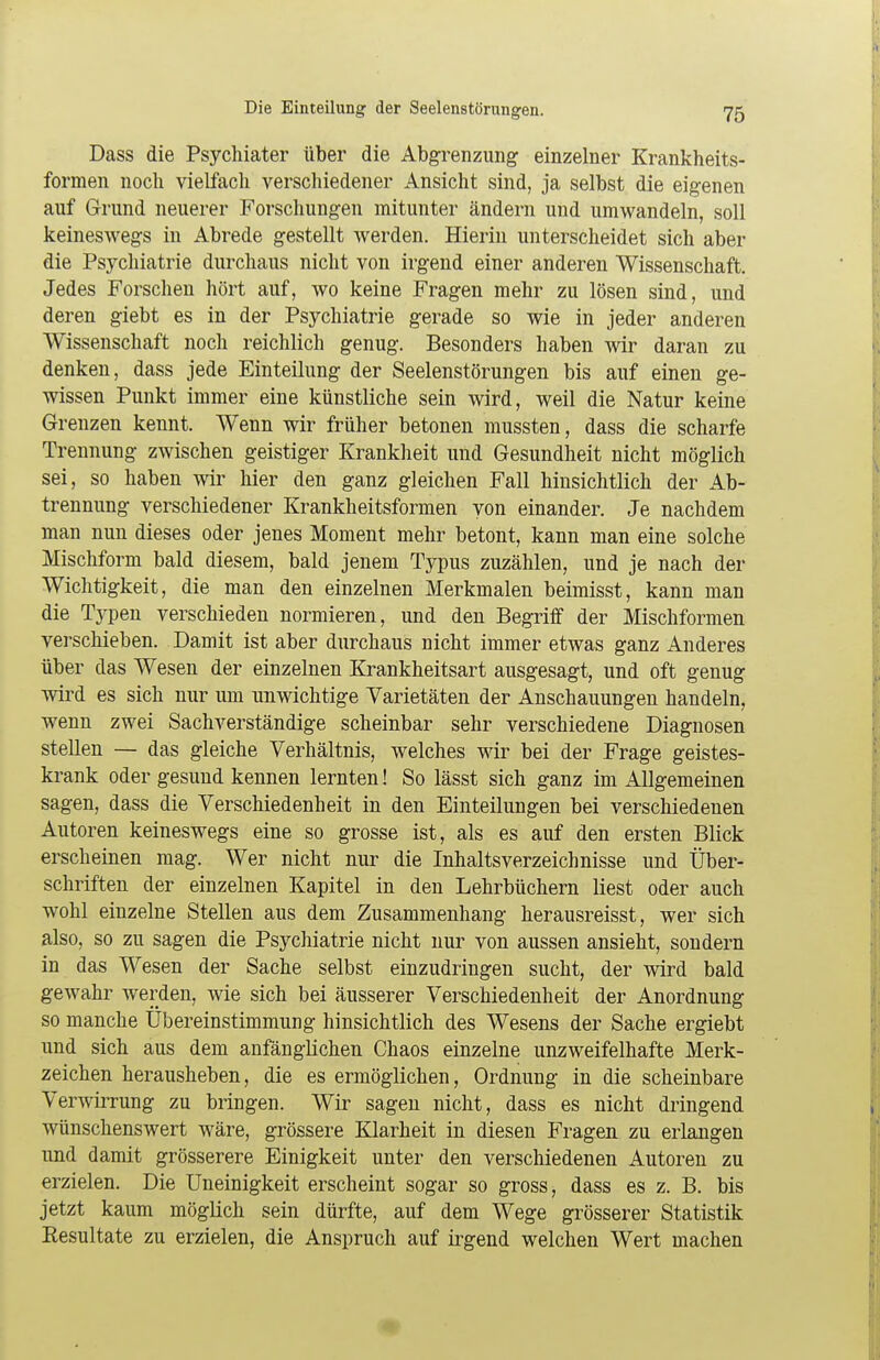 Dass die Psychiater über die Abgrenzung einzelner Krankheits- formen noch vielfach verschiedener Ansicht sind, ja selbst die eigenen auf Grund neuerer Forschungen mitunter ändern und umwandeln, soll keineswegs in Abrede gestellt werden. Hierin unterscheidet sich aber die Psychiatrie durchaus nicht von irgend einer anderen Wissenschaft. Jedes Forschen hört auf, wo keine Fragen mehr zu lösen sind, und deren giebt es in der Psychiatrie gerade so wie in jeder anderen Wissenschaft noch reichlich genug. Besonders haben wir daran zu denken, dass jede Einteilung der Seelenstörungen bis auf einen ge- wissen Punkt immer eine künstliche sein wird, weil die Natur keine Grenzen kennt. Wenn wir früher betonen mussten, dass die scharfe Trennung zwischen geistiger Krankheit und Gesundheit nicht möglich sei, so haben wir hier den ganz gleichen Fall hinsichtlich der Ab- trennung verschiedener Krankheitsformen von einander. Je nachdem man nun dieses oder jenes Moment mehr betont, kann man eine solche Mischform bald diesem, bald jenem Typus zuzählen, und je nach der Wichtigkeit, die man den einzelnen Merkmalen beimisst, kann man die Typen verschieden normieren, und den Begriff der Mischformen verschieben. Damit ist aber durchaus nicht immer etwas ganz Anderes über das Wesen der einzelnen Krankheitsart ausgesagt, und oft genug wird es sich nur um unwichtige Varietäten der Anschauungen handeln, wenn zwei Sachverständige scheinbar sehr verschiedene Diagnosen stellen — das gleiche Verhältnis, welches wir bei der Frage geistes- krank oder gesund kennen lernten! So lässt sich ganz im Allgemeinen sagen, dass die Verschiedenheit in den Einteilungen bei verschiedenen Autoren keineswegs eine so grosse ist, als es auf den ersten Blick erscheinen mag. Wer nicht nur die Inhaltsverzeichnisse und Über- schriften der einzelnen Kapitel in den Lehrbüchern liest oder auch wohl einzelne Stellen aus dem Zusammenhang herausreisst, wer sich also, so zu sagen die Psychiatrie nicht nur von aussen ansieht, sondern in das Wesen der Sache selbst einzudringen sucht, der wird bald gewahr werden, wie sich bei äusserer Verschiedenheit der Anordnung so manche Ubereinstimmung hinsichtlich des Wesens der Sache ergiebt und sich aus dem anfänglichen Chaos einzelne unzweifelhafte Merk- zeichen herausheben, die es ermöglichen, Ordnung in die scheinbare Verwirrung zu bringen. Wir sagen nicht, dass es nicht dringend wünschenswert wäre, grössere Klarheit in diesen Fragen zu erlangen und damit grösserere Einigkeit unter den verschiedenen Autoren zu erzielen. Die Uneinigkeit erscheint sogar so gross, dass es z. B. bis jetzt kaum möglich sein dürfte, auf dem Wege grösserer Statistik Resultate zu erzielen, die Anspruch auf irgend welchen Wert machen