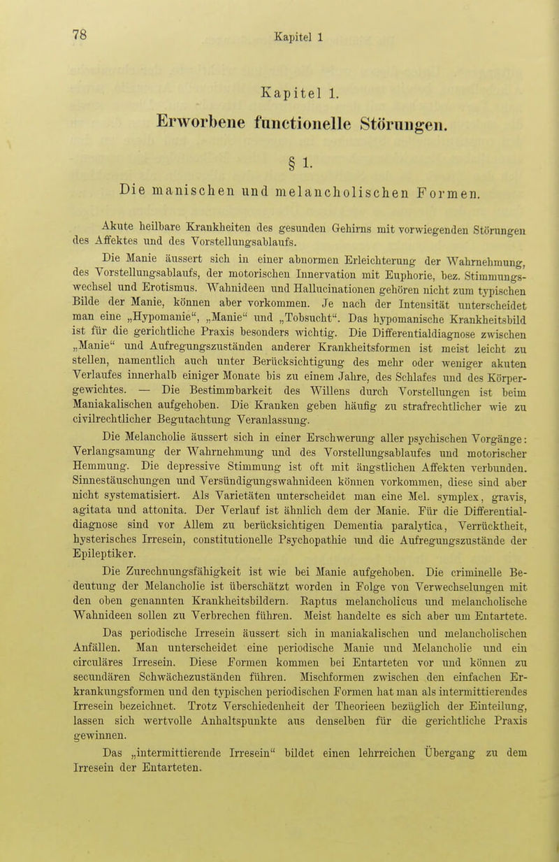 Kapitel 1. Erworbene functionelle Störungen. § 1. Die manischen und melancholischen Formen. Akute heilbare Krankheiten des gesunden Gehirns mit vorwiegenden Störungen des Affektes und des Vorstellungsablaufs. Die Manie äussert sich in einer abnormen Erleichterung der Wahrnehmung, des Vorstellungsablaufs, der motorischen Innervation mit Euphorie, bez. Stimmungs- wechsel und Erotismus. Wahnideen und Hallucinationen gehören nicht zum typischen Bilde der Manie, können aber vorkommen. Je nach der Intensität unterscheidet man eine „Hypomanie, „Manie und „Tobsucht. Das hypomanische Krankheitsbild ist für die gerichtliche Praxis besonders wichtig. Die Differentialdiagnose zwischen „Manie und Aufregungszuständen anderer Krankheitsformen ist meist leicht zu stellen, namentlich auch unter Berücksichtigung des mehr oder weniger akuten Verlaufes innerhalb einiger Monate bis zu einem Jahre, des Schlafes und des Körper- gewichtes. — Die Bestimmbarkeit des Willens durch Vorstellungen ist beim Maniakalischen aufgehoben. Die Kranken geben häufig zu strafrechtlicher wie zu civilrechtlicher Begutachtung Veranlassung. Die Melancholie äussert sich in einer Erschwerung aller psychischen Vorgänge: Verlangsamung der Wahrnehmung und des Vorstellungsablaufes und motorischer Hemmung. Die depressive Stimmung ist oft mit ängstlichen Affekten verbunden. Sinnestäuschungen und Versündigungswahnideen können vorkommen, diese sind aber nicht systematisiert. Als Varietäten unterscheidet man eine Mel. symplex, gravis, agitata und attonita. Der Verlauf ist ähnlich dem der Manie. Für die Differential- diagnose sind vor Allem zu berücksichtigen Dementia paralytica, Verrücktheit, hysterisches Irresein, constitutionelle Psychopathie und die Aufregungszustände der Epileptiker. Die Zurechnungsfähigkeit ist wie bei Manie aufgehoben. Die criminelle Be- deutung der Melancholie ist überschätzt worden in Folge von Verwechselungen mit den oben genannten Krankheitsbildern. Baptus melancholicus und melancholische Wahnideen sollen zu Verbrechen führen. Meist handelte es sich aber um Entartete. Das periodische Irresein äussert sich in maniakalischen und melancholischen Anfällen. Man unterscheidet eine periodische Manie und Melancholie und ein circuläres Irresein. Diese Formen kommen bei Entarteten vor und können zu secundären Schwächezuständen führen. Mischformen zwischen den einfachen Er- krankungsformen und den typischen periodischen Formen hat man als intermittierendes Irresein bezeichnet. Trotz Verschiedenheit der Theorieen bezüglich der Einteilung, lassen sich wertvolle Anhaltspunkte aus denselben für die gerichtliche Praxis gewinnen. Das „intermittierende Irresein bildet einen lehrreichen Übergang zu dem Irresein der Entarteten.