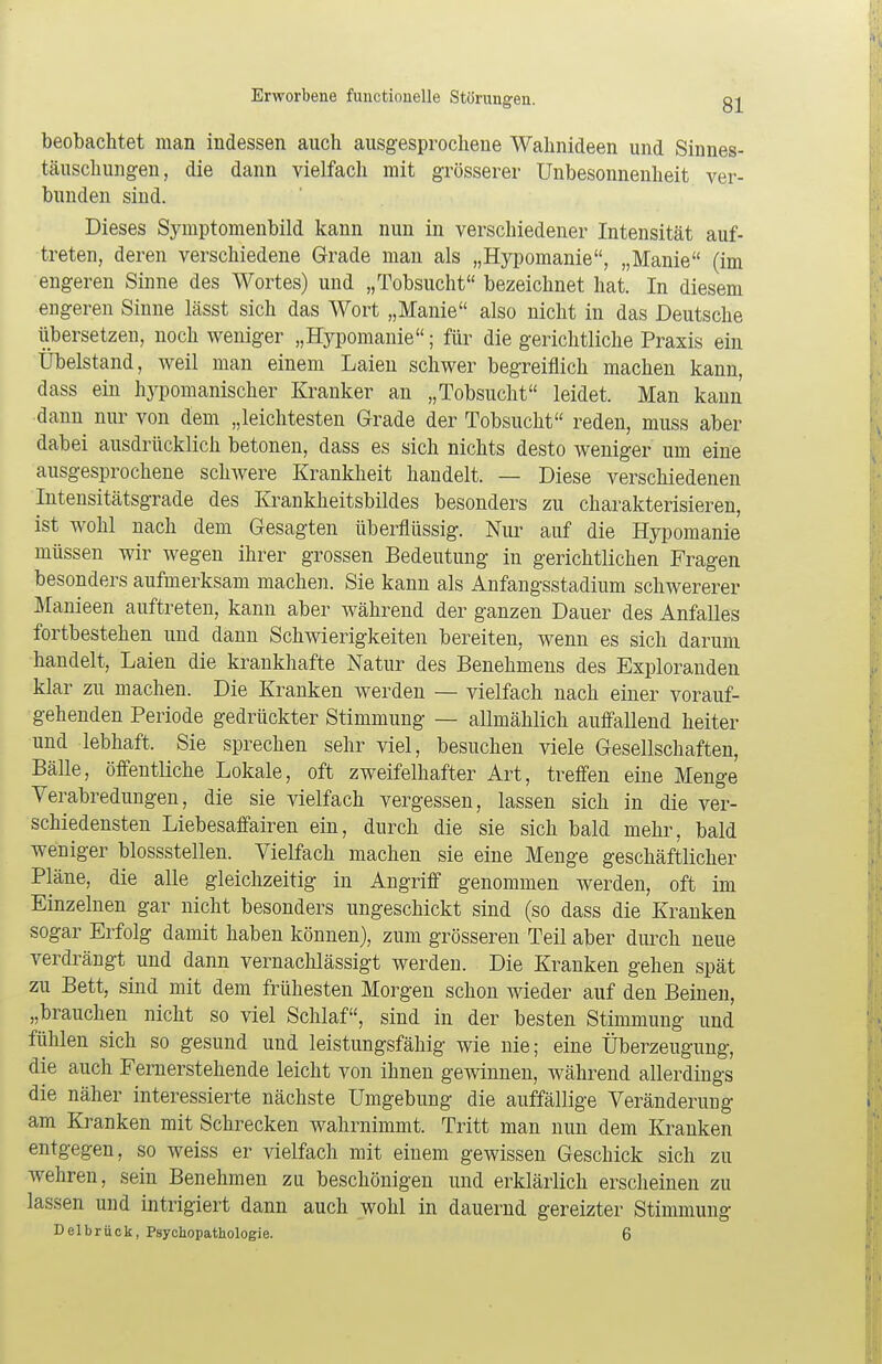 beobachtet man indessen auch ausgesprochene Wahnideen und Sinnes- täuschungen, die dann vielfach mit grösserer Unbesonnenheit ver- bunden sind. Dieses Symptomenbild kann nun in verschiedener Intensität auf- treten, deren verschiedene Grade man als „Hypomanie, „Manie (im engeren Sinne des Wortes) und „Tobsucht bezeichnet hat. In diesem engeren Sinne lässt sich das Wort „Manie also nicht in das Deutsche übersetzen, noch weniger „Hypomanie; für die gerichtliche Praxis ein Übelstand, weil man einem Laien schwer begreiflich machen kann, dass ein lvypomanischer Kranker an „Tobsucht leidet. Man kann dann nur von dem „leichtesten Grade der Tobsucht reden, muss aber dabei ausdrücklich betonen, dass es sich nichts desto weniger um eine ausgesprochene schwere Krankheit handelt. — Diese verschiedenen Intensitätsgrade des Krankheitsbildes besonders zu charakterisieren, ist wohl nach dem Gesagten überflüssig. Nur auf die Hypomanie müssen wir wegen ihrer grossen Bedeutung in gerichtlichen Fragen besonders aufmerksam machen. Sie kann als Anfangsstadium schwererer Manieen auftreten, kann aber während der ganzen Dauer des Anfalles fortbestehen und dann Schwierigkeiten bereiten, wenn es sich darum handelt, Laien die krankhafte Natur des Benehmens des Exploranden klar zu machen. Die Kranken werden — vielfach nach einer vorauf- gehenden Periode gedrückter Stimmung — allmählich auffallend heiter und lebhaft. Sie sprechen sehr viel, besuchen viele Gesellschaften, Bälle, öffentliche Lokale, oft zweifelhafter Art, treffen eine Menge Verabredungen, die sie vielfach vergessen, lassen sich in die ver- schiedensten Liebesaffairen ein, durch die sie sich bald mehr, bald weniger blossstellen. Vielfach machen sie eine Menge geschäftlicher Pläne, die alle gleichzeitig in Angriff genommen werden, oft im Einzelnen gar nicht besonders ungeschickt sind (so dass die Kranken sogar Erfolg damit haben können), zum grösseren Teil aber durch neue verdrängt und dann vernachlässigt werden. Die Kranken gehen spät zu Bett, sind mit dem frühesten Morgen schon wieder auf den Beinen, „brauchen nicht so viel Schlaf, sind in der besten Stimmung und fühlen sich so gesund und leistungsfähig wie nie; eine Überzeugung, die auch Fernerstehende leicht von ihnen gewinnen, während allerdings die näher interessierte nächste Umgebung die auffällige Veränderung am Kranken mit Schrecken wahrnimmt. Tritt man nun dem Kranken entgegen, so weiss er vielfach mit einem gewissen Geschick sich zu wehren, sein Benehmen zu beschönigen und erklärlich erscheinen zu lassen und intrigiert dann auch wohl in dauernd gereizter Stimmung Delbrück, Psychopathologie. 6