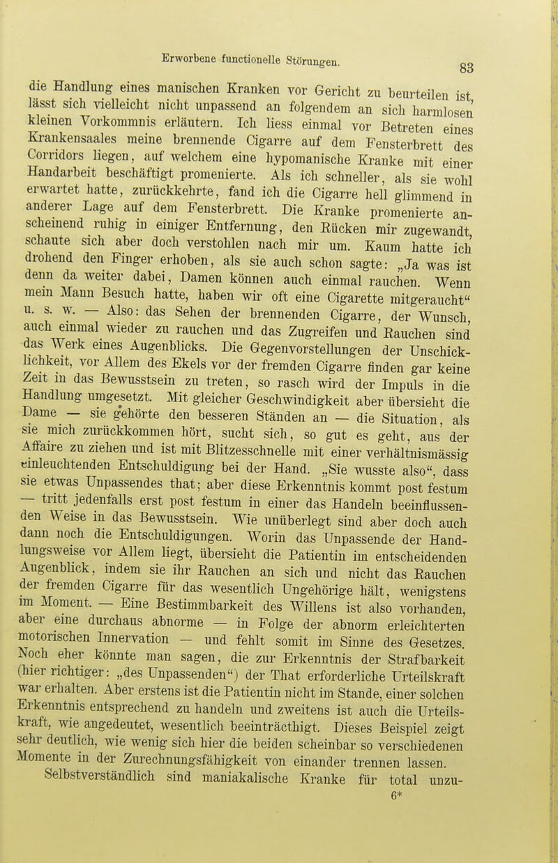 die Handlung eines manischen Kranken vor Gericht zu beurteilen ist lässt sich vielleicht nicht unpassend an folgendem an sich harmlosen kleinen Vorkommnis erläutern. Ich Hess einmal vor Betreten eines Krankensaales meine brennende Cigarre auf dem Fensterbrett des Corridors liegen, auf welchem eine hypomanische Kranke mit einer Handarbeit beschäftigt promenierte. Als ich schneller, als sie wohl erwartet hatte, zurückkehrte, fand ich die Cigarre hell glimmend in anderer Lage auf dem Fensterbrett. Die Kranke promenierte an- scheinend ruhig in einiger Entfernung, den Rücken mir zugewandt schaute sich aber doch verstohlen nach mir um. Kaum hatte ich drohend den Finger erhoben, als sie auch schon sagte: „Ja was ist denn da weiter dabei, Damen können auch einmal rauchen Wenn mein Mann Besuch hatte, haben wir oft eine Cigarette mitgeraucht u. s. w. — Also: das Sehen der brennenden Cigarre, der Wunsch auch einmal wieder zu rauchen und das Zugreifen und Rauchen sind das Werk eines Augenblicks. Die Gegenvorstellungen der Unschick- lichkeit, vor Allem des Ekels vor der fremden Cigarre finden gar keine Zeit m das Bewusstsein zu treten, so rasch wird der Impuls in die Handlung umgesetzt. Mit gleicher Geschwindigkeit aber übersieht die Dame - sie gehörte den besseren Ständen an — die Situation, als sie mich zurückkommen hört, sucht sich, so gut es geht, aus der Affaire zu ziehen und ist mit Blitzesschnelle mit einer verhältnismässig einleuchtenden Entschuldigung bei der Hand. „Sie wusste also, dass sie etwas Unpassendes that; aber diese Erkenntnis kommt post festum — tritt jedenfalls erst post festum in einer das Handeln beeinflussen- den Weise in das Bewusstsein. Wie unüberlegt sind aber doch auch dann noch die Entschuldigungen. Worin das Unpassende der Hand- lungsweise vor Allem liegt, übersieht die Patientin im entscheidenden Augenblick, indem sie ihr Rauchen an sich und nicht das Rauchen der fremden Cigarre für das wesentlich Ungehörige hält, wenigstens im Moment. — Eine Bestimmbarkeit des Willens ist also vorhanden, aber eine durchaus abnorme — in Folge der abnorm erleichterten motorischen Innervation - und fehlt somit im Sinne des Gesetzes. Noch eher könnte man sagen, die zur Erkenntnis der Strafbarkeit (hier richtiger: „des Unpassenden) der That erforderliche Urteilskraft war erhalten. Aber erstens ist die Patientin nicht im Stande, einer solchen Erkenntnis entsprechend zu handeln und zweitens ist auch die Urteils- kraft, wie angedeutet, wesentlich beeinträcthigt. Dieses Beispiel zeigt sehr deutlich, wie wenig sich hier die beiden scheinbar so verschiedenen Momente in der Zurechnungsfähigkeit von einander trennen lassen. Selbstverständlich sind maniakalische Kranke für total unzu- 6*