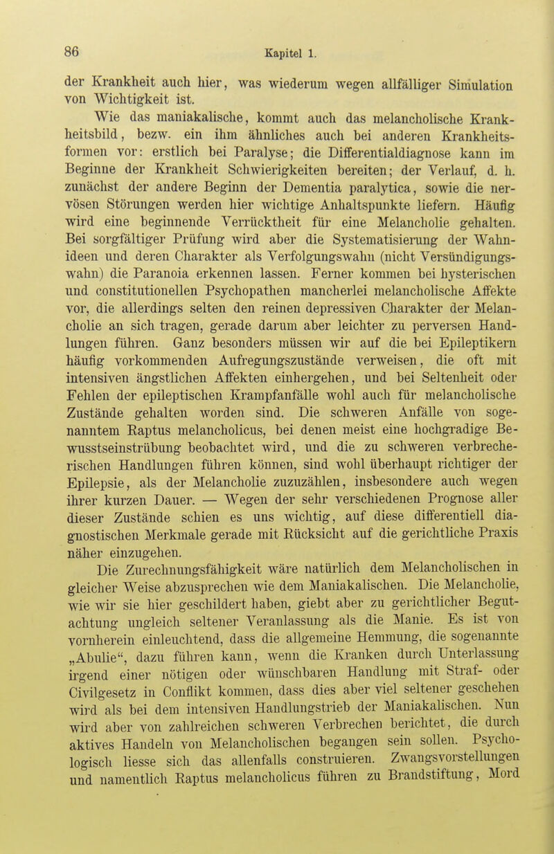 der Krankheit auch hier, was wiederum wegen allfälliger Simulation von Wichtigkeit ist. Wie das maniakalische, kommt auch das melancholische Krank- heitsbild, bezw. ein ihm ähnliches auch bei anderen Krankheits- formen vor: erstlich bei Paralyse; die Differentialdiagnose kann im Beginne der Krankheit Schwierigkeiten bereiten; der Verlauf, d. h. zunächst der andere Beginn der Dementia paralytica, sowie die ner- vösen Störungen werden hier wichtige Anhaltspunkte liefern. Häufig wird eine beginnende Verrücktheit für eine Melancholie gehalten. Bei sorgfältiger Prüfung wird aber die Systematisierung der Wahn- ideen und deren Charakter als Verfolgungswahn (nicht Versündigungs- wahn) die Paranoia erkennen lassen. Ferner kommen bei hysterischen und constitutionellen Psychopathen mancherlei melancholische Affekte vor, die allerdings selten den reinen depressiven Charakter der Melan- cholie an sich tragen, gerade darum aber leichter zu perversen Hand- lungen führen. Ganz besonders müssen wir auf die bei Epileptikern häufig vorkommenden Aufregungszustände verweisen, die oft mit intensiven ängstlichen Affekten einhergehen, und bei Seltenheit oder Fehlen der epileptischen Krampfanfälle wohl auch für melancholische Zustände gehalten worden sind. Die schweren Anfälle von soge- nanntem Eaptus melancholicus, bei denen meist eine hochgradige Be- wusstseinstrübung beobachtet wird, und die zu schweren verbreche- rischen Handlungen führen können, sind wohl überhaupt richtiger der Epilepsie, als der Melancholie zuzuzählen, insbesondere auch wegen ihrer kurzen Dauer. — Wegen der sehr verschiedenen Prognose aller dieser Zustände schien es uns wichtig, auf diese differentiell dia- gnostischen Merkmale gerade mit Rücksicht auf die gerichtliche Praxis näher einzugehen. Die Zurechnungsfähigkeit wäre natürlich dem Melancholischen in gleicher Weise abzusprechen wie dem Maniakalischen. Die Melancholie, wie wir sie hier geschildert haben, giebt aber zu gerichtlicher Begut- achtung ungleich seltener Veranlassung als die Manie. Es ist von vornherein einleuchtend, dass die allgemeine Hemmung, die sogenannte „Abulie, dazu führen kann, wenn die Kranken durch Unterlassung irgend einer nötigen oder wünschbaren Handlung mit Straf- oder Civilgesetz in Conflikt kommen, dass dies aber viel seltener geschehen wird als bei dem intensiven Handlungstrieb der Maniakalischen. Nun wird aber von zahlreichen schweren Verbrechen berichtet, die durch aktives Handeln von Melancholischen begangen sein sollen. Psycho- logisch liesse sich das allenfalls construieren. Zwangsvorstellungen und namentlich Raptus melancholicus führen zu Brandstiftung, Mord