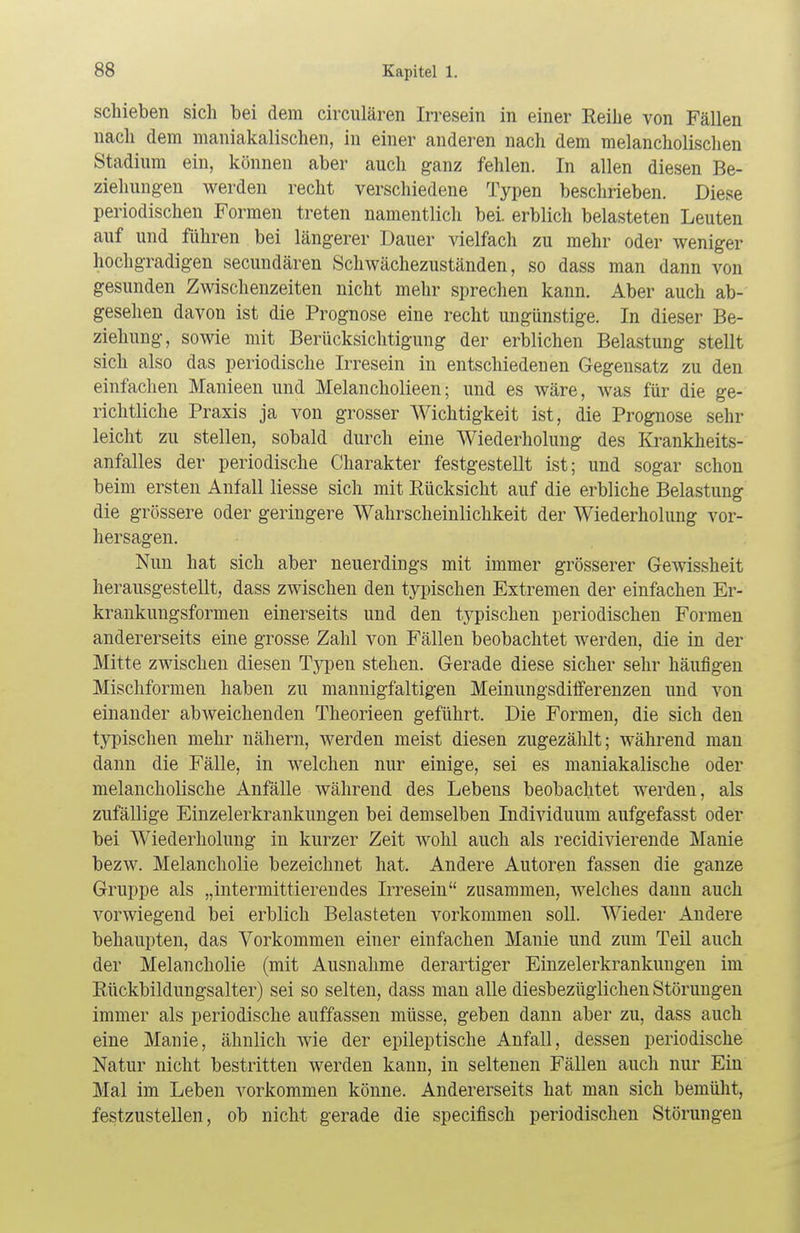 schieben sich bei dem circulären Irresein in einer Reihe von Fällen nach dem maniakalischen, in einer anderen nach dem melancholischen Stadium ein, können aber auch ganz fehlen. In allen diesen Be- ziehungen werden recht verschiedene Typen beschrieben. Diese periodischen Formen treten namentlich bei. erblich belasteten Leuten auf und führen bei längerer Dauer vielfach zu mehr oder weniger hochgradigen secundären Schwächezuständen, so dass man dann von gesunden Zwischenzeiten nicht mehr sprechen kann. Aber auch ab- gesehen davon ist die Prognose eine recht ungünstige. In dieser Be- ziehung, sowie mit Berücksichtigung der erblichen Belastung stellt sich also das periodische Irresein in entschiedenen Gegensatz zu den einfachen Manieen und Melancholieen; und es wäre, was für die ge- richtliche Praxis ja von grosser Wichtigkeit ist, die Prognose sehr leicht zu stellen, sobald durch eine Wiederholung des Krankheits- anfalles der periodische Charakter festgestellt ist; und sogar schon beim ersten Anfall Hesse sich mit Rücksicht auf die erbliche Belastung die grössere oder geringere Wahrscheinlichkeit der Wiederholung vor- hersagen. Nun hat sich aber neuerdings mit immer grösserer Gewissheit herausgestellt, dass zwischen den typischen Extremen der einfachen Er- krankungsformen einerseits und den typischen periodischen Formen andererseits eine grosse Zahl von Fällen beobachtet werden, die in der Mitte zwischen diesen Typen stehen. Gerade diese sicher sehr häufigen Mischformen haben zu mannigfaltigen Meinungsdifferenzen und von einander abweichenden Theorieen geführt. Die Formen, die sich den typischen mehr nähern, werden meist diesen zugezählt; während man dann die Fälle, in welchen nur einige, sei es maniakalische oder melancholische Anfälle während des Lebens beobachtet werden, als zufällige Einzelerkrankungen bei demselben Individuum aufgefasst oder bei Wiederholung in kurzer Zeit wohl auch als recidivierende Manie bezw. Melancholie bezeichnet hat. Andere Autoren fassen die ganze Gruppe als „intermittierendes Irresein zusammen, welches dann auch vorwiegend bei erblich Belasteten vorkommen soll. Wieder Andere behaupten, das Vorkommen einer einfachen Manie und zum Teil auch der Melancholie (mit Ausnahme derartiger Einzelerkrankungen im Rückbildungsalter) sei so selten, dass man alle diesbezüglichen Störungen immer als periodische auffassen müsse, geben dann aber zu, dass auch eine Manie, ähnlich wie der epileptische Anfall, dessen periodische Natur nicht bestritten werden kann, in seltenen Fällen auch nur Ein Mal im Leben vorkommen könne. Andererseits hat man sich bemüht, festzustellen, ob nicht gerade die specifisch periodischen Störungen