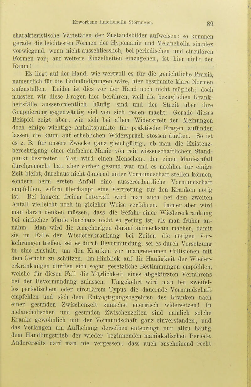 charakteristische Varietäten der Zustandsbilder aufweisen; so kommen gerade die leichtesten Formen der Hypomanie und Melancholia simplex vorwiegend, wenn nicht ausschliesslich, bei periodischen und circulären Formen vor; auf weitere Einzelheiten einzugehen, ist hier nicht der Eaum! Es liegt auf der Hand, wie wertvoll es für die gerichtliche Praxis, namentlich für die Entmündigungen wäre, hier bestimmte klare Normen aufzustellen. Leider ist dies vor der Hand noch nicht möglich; doch mussten wir diese Fragen hier berühren, weil die bezüglichen Krank- heitsfälle ausserordentlich häufig sind und der Streit über ihre Gruppierung gegenwärtig viel von sich reden macht. Gerade dieses Beispiel zeigt aber, wie sich bei allem Widerstreit der Meinungen doch einige wichtige Anhaltspunkte für praktische Fragen auffinden lassen, die kaum auf erheblichen Widerspruch stossen dürften. So ist es z. B. für unsere Zwecke ganz gleichgültig, ob man die Existenz- berechtigung einer einfachen Manie von rein wissenschaftlichem Stand- punkt bestreitet. Man wird einen Menschen, der einen Manieanfall durchgemacht hat, aber vorher gesund war und es nachher für einige Zeit bleibt, durchaus nicht dauernd unter Vormundschaft stellen können, sondern beim ersten Anfall eine ausserordentliche Vormundschaft empfehlen, sofern überhaupt eine Vertretung für den Kranken nötig ist. Bei langem freiem Intervall wird man auch bei dem zweiten Anfall vielleicht noch in gleicher Weise verfahren. Immer aber wird man daran denken müssen, dass die Gefahr einer Wiedererkrankung bei einfacher Manie durchaus nicht so gering ist, als man früher an- nahm. Man wird die Angehörigen darauf aufmerksam machen, damit sie im Falle der Wiedererkrankung bei Zeiten die nötigen Vor- kehrungen treffen, sei es durch Bevormundung, sei es durch Versetzung in eine Anstalt, um den Kranken vor unangenehmen Collisionen mit dem Gericht zu schützen. Im Hinblick auf die Häufigkeit der Wieder- erkrankungen dürften sich sogar gesetzliche Bestimmungen empfehlen, welche für diesen Fall die Möglichkeit eines abgekürzten Verfahrens bei der Bevormundung zulassen. Umgekehrt wird man bei zweifel- los periodischem oder circulärem Typus die dauernde Vormundschaft empfehlen und sich dem Entvogtigungsbegehren des Kranken nach einer gesunden Zwischenzeit zunächst energisch widersetzen! In melancholischen und gesunden Zwischenzeiten sind nämlich solche Kranke gewöhnlich mit der Vormundschaft ganz einverstanden, und das Verlangen um Aufhebung derselben entspringt nur allzu häufig dem Handlungstrieb der wieder beginnenden maniakalischen Periode. Andererseits darf man nie vergessen, dass auch anscheinend recht