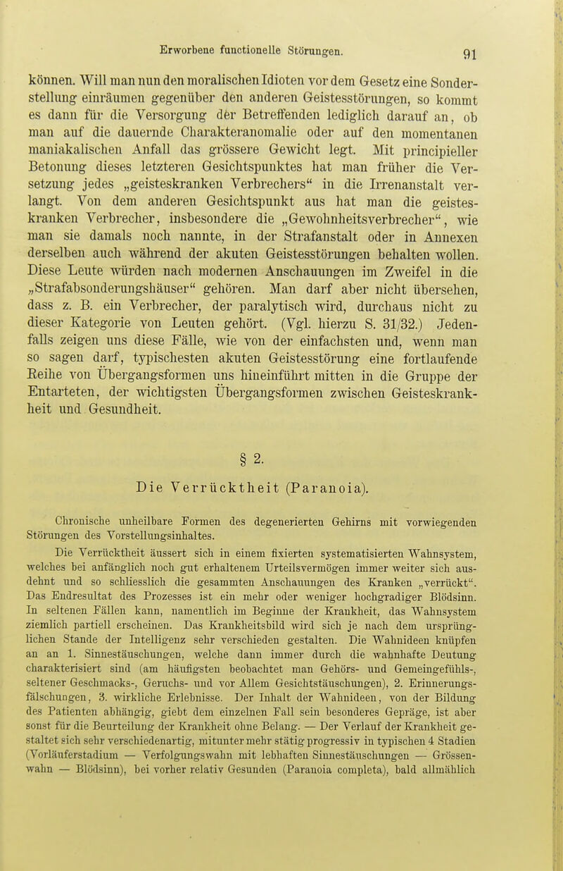 können. Will man nun den moralischen Idioten vor dem Gesetz eine Sonder- stellung einräumen gegenüber den anderen Geistesstörungen, so kommt es dann für die Versorgung der Betreffenden lediglich darauf an, ob man auf die dauernde Charakteranomalie oder auf den momentanen maniakalischen Anfall das grössere Gewicht legt. Mit principieller Betonung dieses letzteren Gesichtspunktes hat man früher die Ver- setzung jedes „geisteskranken Verbrechers in die Irrenanstalt ver- langt. Von dem anderen Gesichtspunkt aus hat man die geistes- kranken Verbrecher, insbesondere die „Gewohnheitsverbrecher, wie man sie damals noch nannte, in der Strafanstalt oder in Annexen derselben auch während der akuten Geistesstörungen behalten wollen. Diese Leute würden nach modernen Anschauungen im Zweifel in die „Strafabsonderungshäuser gehören. Man darf aber nicht übersehen, dass z. B. ein Verbrecher, der paralytisch wird, durchaus nicht zu dieser Kategorie von Leuten gehört. (Vgl. hierzu S. 31/32.) Jeden- falls zeigen uns diese Fälle, wie von der einfachsten und, wenn man so sagen darf, typischesten akuten Geistesstörung eine fortlaufende Beihe von Übergangsformen uns hineinführt mitten in die Gruppe der Entarteten, der wichtigsten Übergangsformen zwischen Geisteskrank- heit und Gesundheit. § 2. Die Verrücktheit (Paranoia). Chronische unheilbare Formen des degenerierten Gehirns mit vorwiegenden Störungen des Vorstellungsinhaltes. Die Verrücktheit äussert sich in einem fixierten systematisierten Wahnsystem, welches bei anfänglich noch gut erhaltenem Urteilsvermögen immer weiter sich aus- dehnt und so schliesslich die gesammten Anschauungen des Kranken „verrückt. Das Endresultat des Prozesses ist ein mehr oder weniger hochgradiger Blödsinn. In seltenen Fällen kann, namentlich im Beginne der Krankheit, das Wahnsystem ziemlich partiell erscheinen. Das Krankheitsbild wird sich je nach dem ursprüng- lichen Stande der Intelligenz sehr verschieden gestalten. Die Wahnideen knüpfen an an 1. Sinnestäuschungen, welche dann immer durch die wahnhafte Deutung charakterisiert sind (am häufigsten beobachtet man Gehörs- und Gemeingefühls-, seltener Geschmacks-, Geruchs- und vor Allem Gesichtstäuschungen), 2. Erinnerungs- fälschungen, 3. wirkliche Erlebnisse. Der Inhalt der Wahnideen, von der Bildung des Patienten abhängig, giebt dem einzelnen Fall sein besonderes Gepräge, ist aber sonst für die Beurteilung der Krankheit ohne Belang. — Der Verlauf der Krankheit ge- staltet sich sehr verschiedenartig, mitunter mehr stätig progressiv in typischen 4 Stadien (Vorläuferstadium — Verfolgungswahn mit lebhaften Sinnestäuschungen — Grössen- wahn — Blödsinn), bei vorher relativ Gesunden (Paranoia completa), bald allmählich