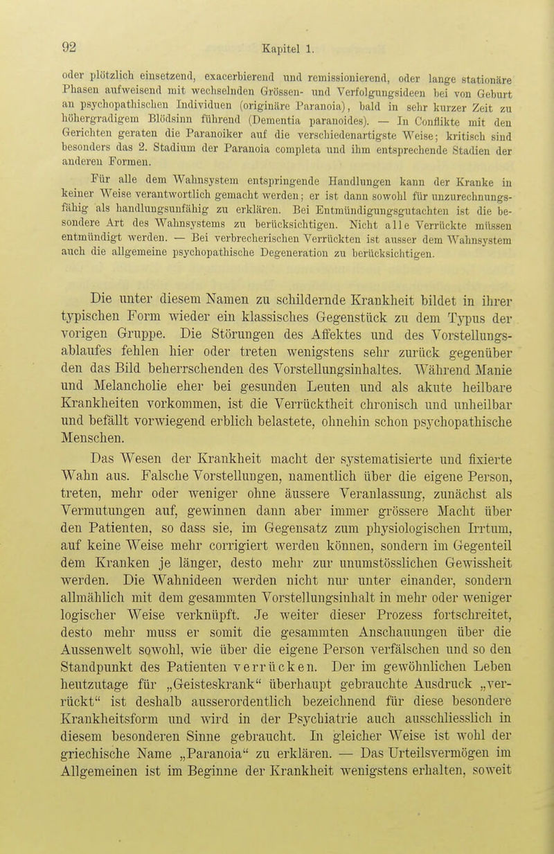 oder plötzlich einsetzend, exacerbierend und remissionierend, oder lange stationäre Phasen aufweisend mit wechselnden Grössen- und Verfolgungsideen bei von Geburt an psychopathischen Individuen (originäre Paranoia), bald in sehr kurzer Zeit zu höhergraaigem Blödsinn führend (Dementia paranoides). — In Oonflikt? mit den Gerichten geraten die Paranoiker auf die verschiedenartigste Weise; kritisch sind besonders das 2. Stadium der Paranoia completa und ihm entsprechende Stadien der anderen Formen. Für alle dem Wahnsystem entspringende Handlungen kann der Kranke in keiner Weise verantwortlich gemacht werden; er ist dann sowohl für unzurechnungs- fähig als handlungsunfähig zu erklären. Bei Entmündigungsgutachten ist die be- sondere Art des Wahnsystems zu berücksichtigen. Nicht alle Verrückte müssen entmündigt werden. — Bei verbrecherischen Verrückten ist ausser dem Wahnsystem auch die allgemeine psychopathische Degeneration zu berücksichtigen. Die unter diesem Namen zu schildernde Krankheit bildet in ihrer typischen Form wieder ein klassisches Gegenstück zu dem Typus der vorigen Gruppe. Die Störungen des Affektes und des Vorstellungs- ablaufes fehlen hier oder treten wenigstens sehr zurück gegenüber den das Bild beherrschenden des Vorstellungsinhaltes. Während Manie und Melancholie eher bei gesunden Leuten und als akute heilbare Krankheiten vorkommen, ist die Verrücktheit chronisch und unheilbar und befällt vorwiegend erblich belastete, ohnehin schon psychopathische Menschen. Das Wesen der Krankheit macht der systematisierte und fixierte Wahn aus. Falsche Vorstellungen, namentlich über die eigene Person, treten, mehr oder weniger ohne äussere Veranlassung, zunächst als Vermutungen auf, gewinnen dann aber immer grössere Macht über den Patienten, so dass sie, im Gegensatz zum physiologischen Irrtum, auf keine Weise mehr corrigiert werden können, sondern im Gegenteil dem Kranken je länger, desto mehr zur unumstösslichen Gewissheit werden. Die Wahnideen werden nicht nur unter einander, sondern allmählich mit dem gesammten Vorstellungsiuhalt in mehr oder weniger logischer Weise verknüpft. Je weiter dieser Prozess fortschreitet, desto mehr muss er somit die gesammten Anschauungen über die Aussenwelt sowohl, wie über die eigene Person verfälschen und so den Standpunkt des Patienten verrücken. Der im gewöhnlichen Leben heutzutage für „Geisteskrank überhaupt gebrauchte Ausdruck „ver- rückt ist deshalb ausserordentlich bezeichnend für diese besondere Krankheitsform und wird in der Psychiatrie auch ausschliesslich in diesem besonderen Sinne gebraucht. In gleicher Weise ist wohl der griechische Name „Paranoia zu erklären. — Das Urteilsvermögen im Allgemeinen ist im Beginne der Krankheit wenigstens erhalten, soweit