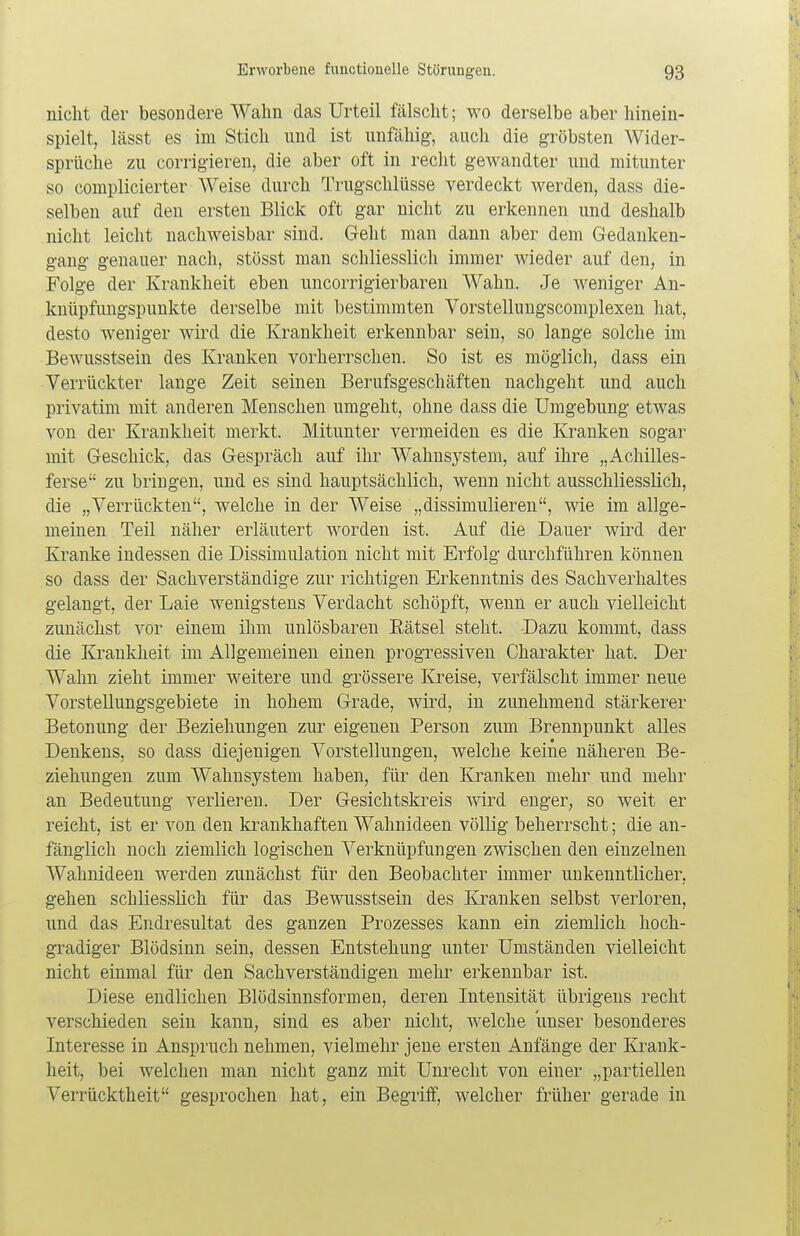 nicht der besondere Wahn das Urteil fälscht; wo derselbe aber hinein- spielt, lässt es im Stich und ist unfähig, auch die gröbsten Wider- sprüche zu corrigieren, die aber oft in recht gewandter und mitunter so complicierter Weise durch Trugschlüsse verdeckt werden, dass die- selben auf den ersten Blick oft gar nicht zu erkennen und deshalb nicht leicht nachweisbar sind. Geht man dann aber dem Gedanken- gang genauer nach, stösst man schliesslich immer wieder auf den, in Folge der Krankheit eben uncorrigierbaren Wahn. Je weniger An- knüpfungspunkte derselbe mit bestimmten Vorstellungscomplexen hat, desto weniger wird die Krankheit erkennbar sein, so lange solche im Bewusstsein des Kranken vorherrschen. So ist es möglich, dass ein Verrückter lange Zeit seinen Berufsgeschäften nachgeht und auch privatim mit anderen Menschen umgeht, ohne dass die Umgebung etwas von der Krankheit merkt. Mitunter vermeiden es die Kranken sogar mit Geschick, das Gespräch auf ihr Wahnsystem, auf ihre „Achilles- ferse zu bringen, und es sind hauptsächlich, wenn nicht ausschliesslich, die „Verrückten, welche in der Weise „dissimulieren, wie im allge- meinen Teil näher erläutert worden ist. Auf die Dauer wird der Kranke indessen die Dissimulation nicht mit Erfolg durchführen können so dass der Sachverständige zur richtigen Erkenntnis des Sachverhaltes gelangt, der Laie wenigstens Verdacht schöpft, wenn er auch vielleicht zunächst vor einem ihm unlösbaren Rätsel steht. Dazu kommt, dass die Krankheit im Allgemeinen einen progressiven Charakter hat. Der Wahn zieht immer weitere und grössere Kreise, verfälscht immer neue Vorstellungsgebiete in hohem Grade, wird, in zunehmend stärkerer Betonung der Beziehungen zur eigenen Person zum Brennpunkt alles Denkens, so dass diejenigen Vorstellungen, welche keine näheren Be- ziehungen zum Wahnsystem haben, für den Kranken mehr und mehr an Bedeutung verlieren. Der Gesichtskreis wird enger, so weit er reicht, ist er von den krankhaften Wahnideen völlig beherrscht; die an- fänglich noch ziemlich logischen Verknüpfungen zwischen den einzelnen Wahnideen werden zunächst für den Beobachter immer unkenntlicher, gehen schliesslich für das Bewusstsein des Kranken selbst verloren, und das Endresultat des ganzen Prozesses kann ein ziemlich hoch- gradiger Blödsinn sein, dessen Entstehung unter Umständen vielleicht nicht einmal für den Sachverständigen mehr erkennbar ist. Diese endlichen Blödsinnsformen, deren Intensität übrigens recht verschieden sein kann, sind es aber nicht, welche unser besonderes Interesse in Anspruch nehmen, vielmehr jene ersten Anfänge der Krank- heit, bei welchen man nicht ganz mit Unrecht von einer „partiellen Verrücktheit gesprochen hat, ein Begriff, welcher früher gerade in