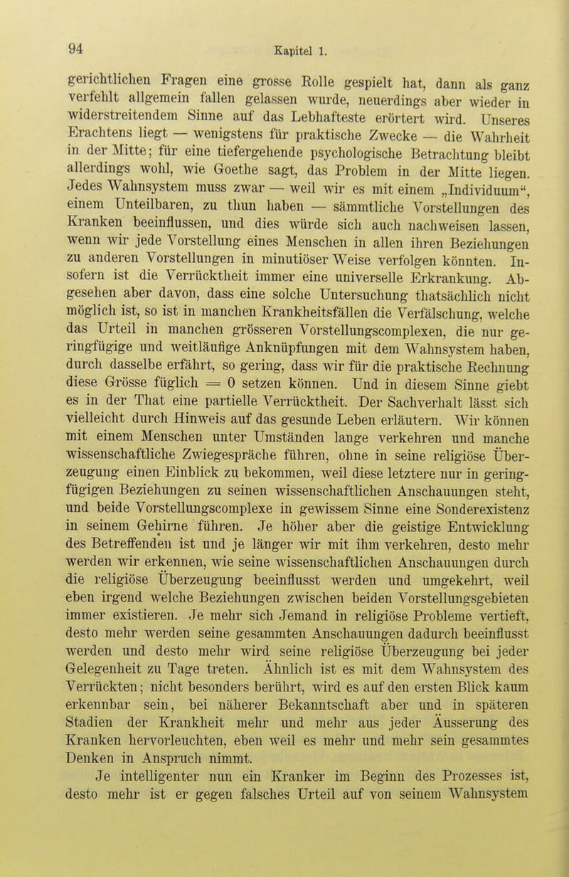 gerichtlichen Fragen eine grosse Rolle gespielt hat, dann als ganz verfehlt allgemein fallen gelassen wurde, neuerdings aber wieder in widerstreitendem Sinne auf das Lebhafteste erörtert wird. Unseres Erachtens liegt — wenigstens für praktische Zwecke — die Wahrheit in der Mitte; für eine tiefergehende psychologische Betrachtung bleibt allerdings wohl, wie Goethe sagt, das Problem in der Mitte liegen. Jedes Wahnsystem muss zwar — weil wir es mit einem „Individuum, einem Unteilbaren, zu thun haben — sämmtliche Vorstellungen des Kranken beeinflussen, und dies würde sich auch nachweisen lassen, wenn wir jede Vorstellung eines Menschen in allen ihren Beziehungen zu anderen Vorstellungen in minutiöser Weise verfolgen könnten. In- sofern ist die Verrücktheit immer eine universelle Erkrankung. Ab- gesehen aber davon, dass eine solche Untersuchung thatsächlich nicht möglich ist, so ist in manchen Krankheitsfällen die Verfälschung, welche das Urteil in manchen grösseren Vorstellungscomplexen, die nur ge- ringfügige und weitläufige Anknüpfungen mit dem Wahnsystem haben, durch dasselbe erfährt, so gering, dass wir für die praktische Rechnung diese Grösse füglich = 0 setzen können. Und in diesem Sinne giebt es in der That eine partielle Verrücktheit. Der Sachverhalt lässt sich vielleicht durch Hinweis auf das gesunde Leben erläutern. Wir können mit einem Menschen unter Umständen lange verkehren und manche wissenschaftliche Zwiegespräche führen, ohne in seine religiöse Über- zeugung einen Einblick zu bekommen, weil diese letztere nur in gering- fügigen Beziehungen zu seinen wissenschaftlichen Anschauungen steht, und beide Vorstellungscomplexe in gewissem Sinne eine Sonderexistenz in seinem Gehirne führen. Je höher aber die geistige Entwicklung des Betreffenden ist und je länger wir mit ihm verkehren, desto mehr werden wir erkennen, wie seine wissenschaftlichen Anschauungen durch die religiöse Überzeugung beeinflusst werden und umgekehrt, weil eben irgend welche Beziehungen zwischen beiden Vorstellungsgebieten immer existieren. Je mehr sich Jemand in religiöse Probleme vertieft, desto mehr werden seine gesammten Anschauungen dadurch beeinflusst werden und desto mehr wird seine religiöse Überzeugung bei jeder Gelegenheit zu Tage treten. Ähnlich ist es mit dem Wahnsystem des Verrückten; nicht besonders berührt, wird es auf den ersten Blick kaum erkennbar sein, bei näherer Bekanntschaft aber und in späteren Stadien der Krankheit mehr und mehr aus jeder Äusserung des Kranken hervorleuchten, eben weil es mehr und mehr sein gesammtes Denken in Anspruch nimmt. Je intelligenter nun ein Kranker im Beginn des Prozesses ist, desto mehr ist er gegen falsches Urteil auf von seinem Wahnsystem