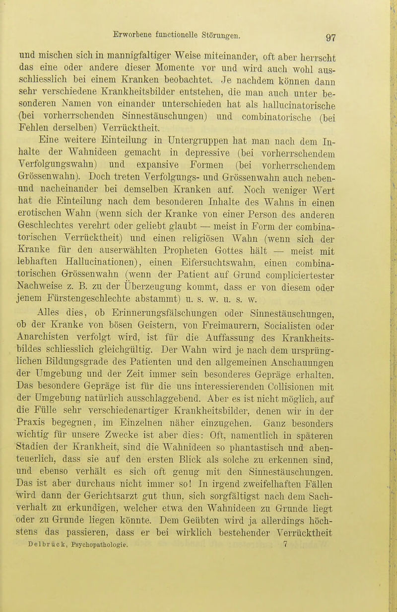 und mischen sicli in mannigfaltiger Weise miteinander, oft aber herrscht das eine oder andere dieser Momente vor und wird auch wohl aus- schliesslich bei einem Kranken beobachtet. Je nachdem können dann sehr verschiedene Krankheitsbilder entstehen, die man auch unter be- sonderen Namen von einander unterschieden hat als hallucinatorische (bei vorherrschenden Sinnestäuschungen) und combinatorische (bei Fehlen derselben) Verrücktheit. Eine weitere Einteilung in Untergruppen hat man nach dem In- halte der Wahnideen gemacht in depressive (bei vorherrschendem Verfolgungswahn) und expansive Formen (bei vorherrschendem Grössenwahn). Doch treten Verfolgungs- und Grössenwahn auch neben- und nacheinander bei demselben Kranken auf. Noch weniger Wert hat die Einteilung nach dem besonderen Inhalte des Wahns in einen erotischen Wahn (wenn sich der Kranke von einer Person des anderen Geschlechtes verehrt oder geliebt glaubt — meist in Form der combina- torischen Verrücktheit) und einen religiösen Wahn (wenn sich der Kranke für den auserwählten Propheten Gottes hält — meist mit lebhaften Hallucinationen), einen Eifersuchtswahn, einen combina- torischen Grössenwahn (wenn der Patient auf Grund compliciertester Nachweise z. B. zu der Uberzeugung kommt, dass er von diesem oder jenem Fürstengeschlechte abstammt) u. s. w. u. s. w. Alles dies, ob Erinnerungsfälschungen oder Sinnestäuschungen, ob der Kranke von bösen Geistern, von Freimaurern, Socialisten oder Anarchisten verfolgt wird, ist für die Auffassung des Krankheits- bildes schliesslich gleichgültig. Der Wahn wird je nach dem ursprüng- lichen Bildungsgrade des Patienten und den allgemeinen Anschauungen der Umgebung und der Zeit immer sein besonderes Gepräge erhalten. Das besondere Gepräge ist für die uns interessierenden Collisionen mit der Umgebung natürlich ausschlaggebend. Aber es ist nicht möglich, auf die Fülle sehr verschiedenartiger Krankheitsbilder, denen wir in der Praxis begegnen, im Einzelnen näher einzugehen. Ganz besonders wichtig für unsere Zwecke ist aber dies: Oft, namentlich in späteren Stadien der Krankheit, sind die Wahnideen so phantastisch und aben- teuerlich, dass sie auf den ersten Blick als solche zu erkennen sind, und ebenso verhält es sich oft genug mit den Sinnestäuschungen. Das ist aber durchaus nicht immer so! In irgend zweifelhaften Fällen wird dann der Gerichtsarzt gut thun, sich sorgfältigst nach dem Sach- verhalt zu erkundigen, welcher etwa den Wahnideen zu Grunde liegt oder zu Grunde liegen könnte. Dem Geübten wird ja allerdings höch- stens das passieren, dass er bei wirklich bestehender Verrücktheit Delbrück, Psychopathologie. 7