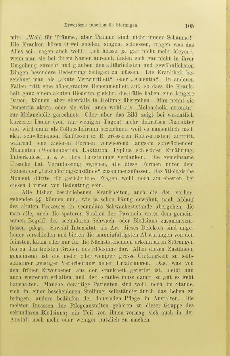 mir: „Wohl für Träume, aber Träume sind nicht immer Schäume! Die Kranken hören Orgel spielen, singen, schiessen, fragen was das Alles sei, sagen auch wohl: „ich heisse ja gar nicht mehr Meyer, wenn man sie bei ihrem Namen anredet, finden sich gar nicht in ihrer Umgebung zurecht und glauben den alltäglichsten und gewöhnlichsten Dingen besondere Bedeutung beilegen zu müssen. Die Krankheit be- zeichnet man als „akute Verwirrtheit oder „Amentia. In anderen Fällen tritt eine höhergradige Benommenheit auf, so dass die Krank- heit ganz einem akuten Blödsinn gleicht; die Fälle haben eine längere Dauer, können aber ebenfalls in Heilung übergehen. Man nennt sie Dementia akuta oder sie wird auch wohl als „Melancholia attonita zur Melancholie gerechnet. Oder aber das Bild zeigt bei wesentlich kürzerer Dauer (von nur wenigen Tagen) mehr deliriösen Charakter und wird dann als Collapsdelirium bezeichnet, weil es namentlich nach akut schwächenden Einflüssen (z. B. grösseren Blutverlusten) auftritt, während jene anderen Formen vorwiegend langsam schwächenden Momenten (Wochenbetten, Laktation, Typhus, schlechter Ernährung, Tuberkulose) u. s. w. ihre Entstehung verdanken. Die gemeinsame Ursache hat Veranlassung gegeben, alle diese Formen unter dem Namen der „Erschöpfungszustände zusammenzufassen. Das ätiologische Moment dürfte für gerichtliche Fragen wohl noch am ehesten bei diesen Formen von Bedeutung sein. Alle bisher beschriebenen Krankheiten, auch die der vorher- gehenden §§, können nun, wie ja schon häufig erwähnt, nach Ablauf des akuten Prozesses in secundäre Schwächezustände übergehen, die man alle, auch die späteren Stadien der Paranoia, unter dem gemein- samen Begriff des secundären Schwach- oder Blödsinns zusammenzu- fassen pflegt. Sowohl Intensität als Art dieses Defektes sind unge- heuer verschieden und bieten die mannigfaltigsten Abstufungen von den feinsten, kaum oder nur für die Nächststehenden erkennbaren Störungen bis zu den tiefsten Graden des Blödsinns dar. Allen diesen Zuständen gemeinsam ist die mehr oder weniger grosse Unfähigkeit zu selb- ständiger geistiger Verarbeitung neuer Erfahrungen. Das, was von dem früher Erworbenen aus der Krankheit gerettet ist, bleibt nun auch weiterhin erhalten und der Kranke muss damit so gut es geht haushalten. Manche derartige Patienten sind wohl noch im Stande, sich in einer bescheidenen Stellung selbständig durch das Leben zu bringen; andere bedürfen der dauernden Pflege in Anstalten. Die meisten Insassen der Pflegeanstalten gehören zu dieser Gruppe des sekundären Blödsinns; ein Teil von ihnen vermag sich auch in der Anstalt noch mehr oder weniger nützlich zu machen.