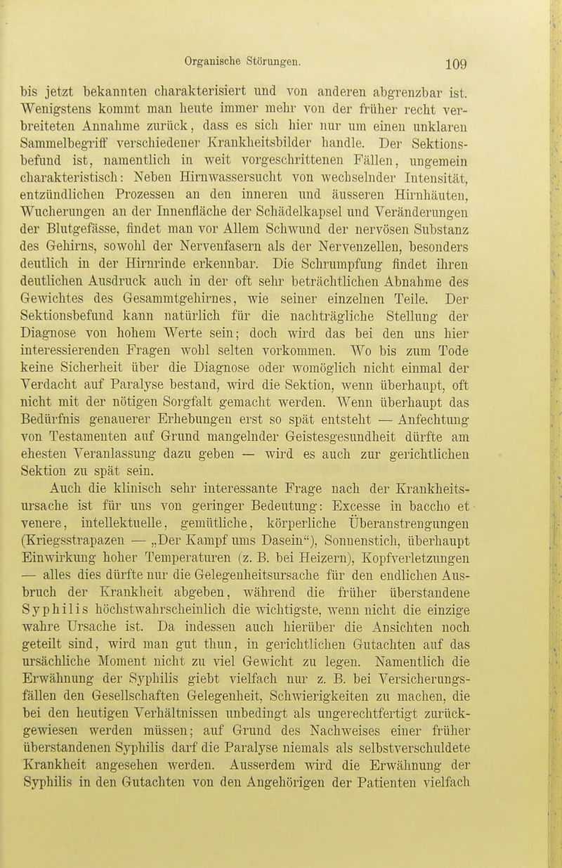 bis jetzt bekannten charakterisiert und von anderen abgrenzbar ist. Wenigstens kommt man beute immer mehr von der früher recht ver- breiteten Annahme zurück, dass es sich hier nur um einen unklaren Sammelbegriff verschiedener Krankheitsbilder handle. Der Sektions- befund ist, namentlich in weit vorgeschrittenen Fällen, ungemein charakteristisch: Neben Hirnwassersucht von wechselnder Intensität, entzündlichen Prozessen an den inneren und äusseren Hirnhäuten, Wucherungen an der Innenfläche der Schädelkapsel und Veränderungen der Blutgefässe, findet man vor Allem Schwund der nervösen Substanz des Gehirns, sowohl der Nervenfasern als der Nervenzellen, besonders deutlich in der Hirnrinde erkennbar. Die Schrumpfung findet ihren deutlichen Ausdruck auch in der oft sehr beträchtlichen Abnahme des Gewichtes des Gesammtgehirnes, wie seiner einzelnen Teile. Der Sektionsbefund kann natürlich für die nachträgliche Stellung der Diagnose von hohem Werte sein; doch wird das bei den uns hier interessierenden Fragen wohl selten vorkommen. Wo bis zum Tode keine Sicherheit über die Diagnose oder womöglich nicht einmal der Verdacht auf Paralyse bestand, wird die Sektion, wenn überhaupt, oft nicht mit der nötigen Sorgfalt gemacht werden. Wenn überhaupt das Bedürfnis genauerer Erhebungen erst so spät entsteht — Anfechtung von Testamenten auf Grund mangelnder Geistesgesundheit dürfte am ehesten Veranlassung dazu geben — wird es auch zur gerichtlichen Sektion zu spät sein. Auch die klinisch sehr interessante Frage nach der Krankheits- ursache ist für uns von geringer Bedeutung: Excesse in baccho et- venere, intellektuelle, gemütliche, körperliche Überanstrengungen (Kriegsstrapazen — „Der Kampf ums Dasein), Sonnenstich, überhaupt Einwirkung hoher Temperaturen (z. B. bei Heizern), Kopfverletzungen — alles dies dürfte nur die Gelegeiiheitsursache für den endlichen Aus- bruch der Krankheit abgeben, während die früher überstandene Syphilis höchstwahrscheinlich die wichtigste, wenn nicht die einzige wahre Ursache ist. Da indessen auch hierüber die Ansichten noch geteilt sind, wird man gut thun, in gerichtlichen Gutachten auf das ursächliche Moment nicht zu viel Gewicht zu legen. Namentlich die Erwähnung der Syphilis giebt vielfach nur z. B. bei Versicherungs- fällen den Gesellschaften Gelegenheit, Schwierigkeiten zu machen, die bei den heutigen Verhältnissen unbedingt als ungerechtfertigt zurück- gewiesen werden müssen; auf Grund des Nachweises einer früher überstandenen Syphilis darf die Paralyse niemals als selbstverschuldete Krankheit angesehen werden. Ausserdem wird die Erwähnung der Syphilis in den Gutachten von den Angehörigen der Patienten vielfach