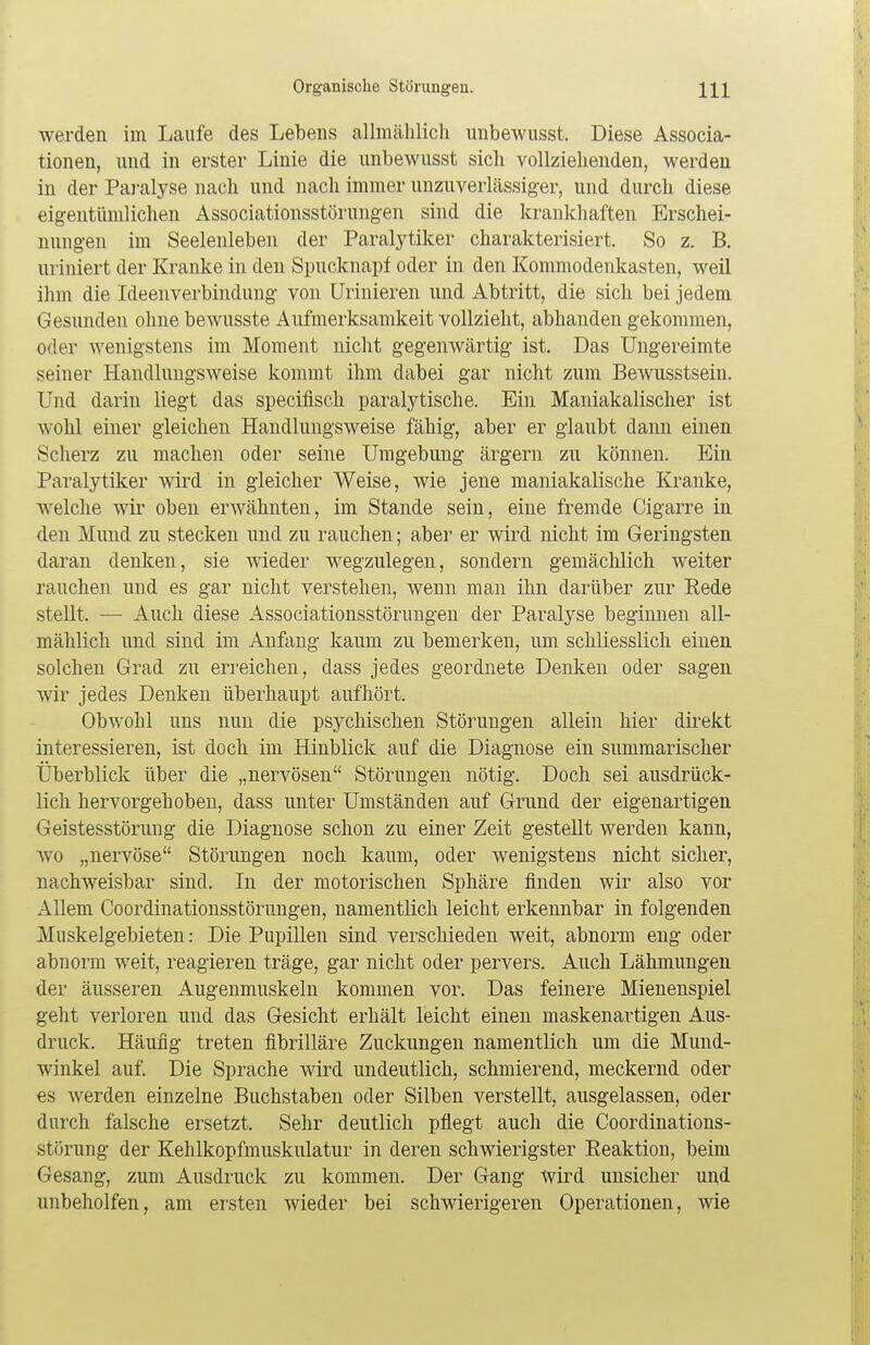 werden iin Laufe des Lebens allmählich unbewusst. Diese Associa- tionen, und in erster Linie die unbewusst sich vollziehenden, werden in der Paralyse nach und nach immer unzuverlässiger, und durch diese eigentümlichen Associationsstörungen sind die krankhaften Erschei- nungen im Seelenleben der Paralytiker charakterisiert. So z. B. uriniert der Kranke in den Spucknapf oder in den Kommodenkasten, weil ihm die Ideenverbindung von Urinieren und Abtritt, die sich bei jedem Gesunden ohne bewusste Aufmerksamkeit vollzieht, abhanden gekommen, oder wenigstens im Moment nicht gegenwärtig ist. Das Ungereimte seiner Handlungsweise kommt ihm dabei gar nicht zum Bewusstsein. Und darin liegt das specifisch paralytische. Ein Maniakalischer ist wohl einer gleichen Handlungsweise fähig, aber er glaubt dann einen Scherz zu machen oder seine Umgebung ärgern zu können. Ein Paralytiker wird in gleicher Weise, wie jene maniakalische Kranke, welche wir oben erwähnten, im Stande sein, eine fremde Cigarre in den Mund zu stecken und zu rauchen; aber er wird nicht im Geringsten daran denken, sie wieder wegzulegen, sondern gemächlich weiter rauchen und es gar nicht verstehen, wenn man ihn darüber zur Eede stellt. — Auch diese Associationsstörungen der Paralyse beginnen all- mählich und sind im Anfang kaum zu bemerken, um schliesslich einen solchen Grad zu erreichen, dass jedes geordnete Denken oder sagen wir jedes Denken überhaupt aufhört. Obwohl uns nun die psychischen Störungen allein hier direkt interessieren, ist doch im Hinblick auf die Diagnose ein summarischer Überblick über die „nervösen Störungen nötig. Doch sei ausdrück- lich hervorgehoben, dass unter Umständen auf Grund der eigenartigen Geistesstörung die Diagnose schon zu einer Zeit gestellt werden kann, wo „nervöse Störungen noch kaum, oder wenigstens nicht sicher, nachweisbar sind. In der motorischen Sphäre finden wir also vor Allem Coordinationsstörungen, namentlich leicht erkennbar in folgenden Muskelgebieten: Die Pupillen sind verschieden weit, abnorm eng oder abnorm weit, reagieren träge, gar nicht oder pervers. Auch Lähmungen der äusseren Augenmuskeln kommen vor. Das feinere Mienenspiel geht verloren uud das Gesicht erhält leicht einen maskenartigen Aus- druck. Häufig treten fibrilläre Zuckungen namentlich um die Mund- winkel auf. Die Sprache wird undeutlich, schmierend, meckernd oder es werden einzelne Buchstaben oder Silben verstellt, ausgelassen, oder durch falsche ersetzt. Sehr deutlich pflegt auch die Coordinations- störung der Kehlkopfmuskulatur in deren schwierigster Reaktion, beim Gesang, zum Ausdruck zu kommen. Der Gang Wird unsicher und unbeholfen, am ersten wieder bei schwierigeren Operationen, wie