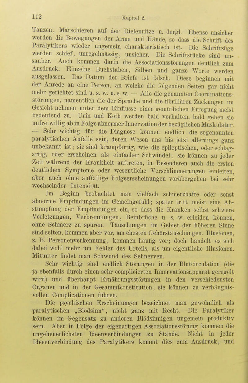 Tanzen, Marschieren auf der Dielenritze u. dergl. Ebenso unsicher werden die Bewegungen der Arme und Hände, so dass die Schrift des Paralytikers wieder ungemein charakteristisch ist. Die Schriftzüge werden schief, unregelmässig, unsicher. Die Schriftstücke sind un- sauber. Auch kommen darin die Associationsstörungen deutlich zum Ausdruck. Einzelne Buchstaben, Silben und ganze Worte werden ausgelassen. Das Datum der Briefe ist falsch. Diese beginnen mit der Anrede an eine Person, an welche die folgenden Seiten gar nicht mehr gerichtet sind u. s. w. u. s. w. — Alle die genannten Coordinations- störungen, namentlich die der Sprache und die fibrillären Zuckungen im Gesicht nehmen unter dem Einflüsse einer gemütlichen Erregung meist bedeutend zu. Urin und Koth werden bald verhalten, bald gehen sie unfreiwillig ab in Folge abnormer Innervation der bezüglichen Muskulatur. — Sehr wichtig für die Diagnose können endlich die sogenannten paralytischen Anfälle sein, deren Wesen uns bis jetzt allerdings ganz unbekannt ist; sie sind krampfartig, wie die epileptischen, oder schlag- artig, oder erscheinen als einfacher Schwindel; sie können zu jeder Zeit während der Krankheit auftreten, im Besonderen auch die ersten deutlichen Symptome oder wesentliche Verschlimmerungen einleiten, aber auch ohne auffällige Folgeerscheinungen vorübergehen bei sehr wechselnder Intensität. Im Beginn beobachtet man vielfach schmerzhafte oder sonst abnorme Empfindungen im Gemeingefühl; später tritt meist eine Ab- stumpfung der Empfindungen ein, so dass die Kranken selbst schwere Verletzungen, Verbrennungen, Beinbrüche u. s. w. erleiden können, ohne Schmerz zu spüren. Täuschungen im Gebiet der höheren Sinne sind selten, kommen aber vor, am ehesten Gehörstäuschungen. Illusionen, z. B. Personenverkennung, kommen häufig vor; doch handelt es sich dabei wohl mehr um Fehler des Urteils, als um eigentliche Illusionen. Mitunter findet man Schwund des Sehnerven. Sehr wichtig sind endlich Störungen in der Blutcirculation (die ja ebenfalls durch einen sehr complicierten Innervationsapparat geregelt wird) und überhaupt Ernährungsstörungen in den verschiedensten Organen und in der Gesammtconstitution; sie können zu verhängnis- vollen Complicationen führen. Die psychischen Erscheinungen bezeichnet man gewöhnlich als paralytischen „Blödsinn, nicht ganz mit Recht. Die Paralytiker können im Gegensatz zu anderen Blödsinnigen ungemein produktiv sein. Aber in Folge der eigenartigen Associationsstörung kommen die ungeheuerlichsten Ideenverbindungen zu Stande. Nicht in jeder IdeeenVerbindung des Paralytikers kommt dies zum Ausdruck, und