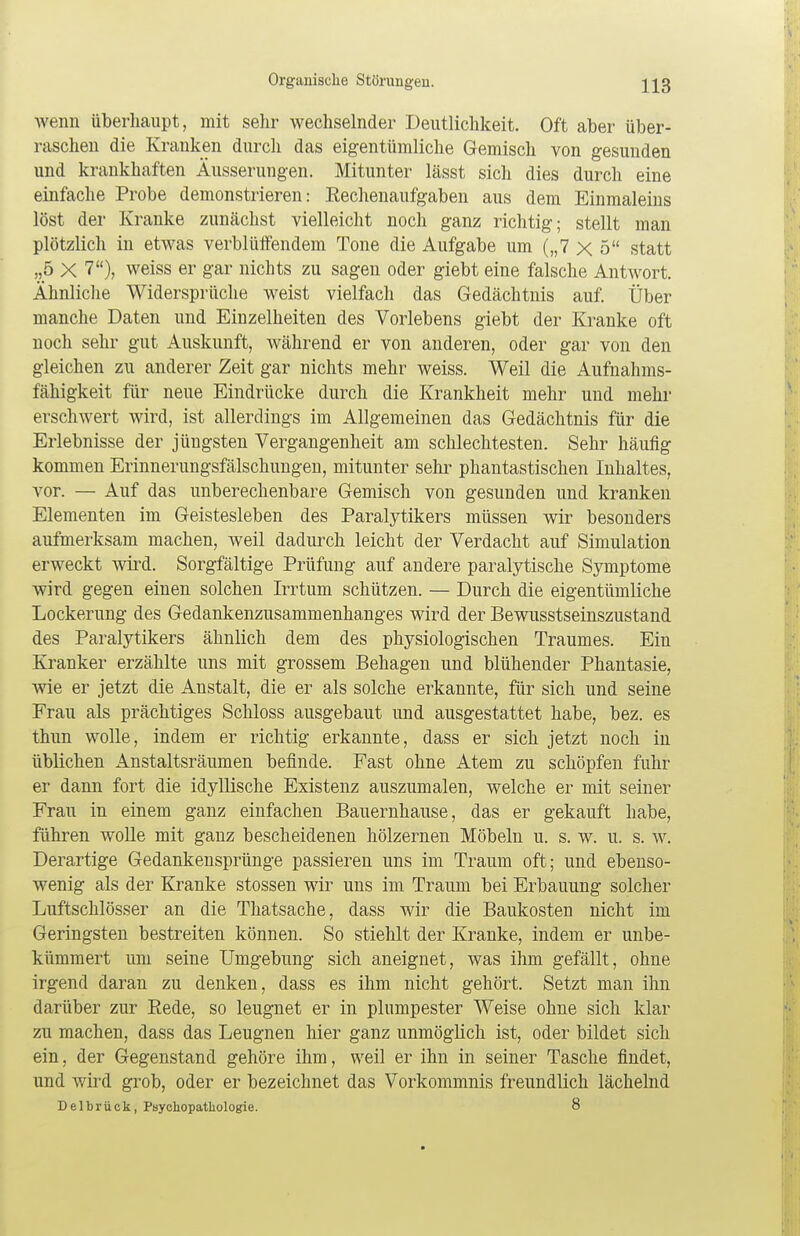 wenn überhaupt, mit sehr wechselnder Deutlichkeit. Oft aber über- raschen die Kranken durch das eigentümliche Gemisch von gesunden und krankhaften Äusserungen. Mitunter lässt sich dies durch eine einfache Probe demonstrieren: Kechenaufgaben aus dem Einmaleins löst der Kranke zunächst vielleicht noch ganz richtig; stellt man plötzlich in etwas verblüffendem Tone die Aufgabe um („7 x 5 statt „5 X 7), weiss er gar nichts zu sagen oder giebt eine falsche Antwort. Ähnliche Widersprüche weist vielfach das Gedächtnis auf. Über manche Daten und Einzelheiten des Vorlebens giebt der Kranke oft noch sehr gut Auskunft, während er von anderen, oder gar von den gleichen zu anderer Zeit gar nichts mehr weiss. Weil die Aufnahms- fähigkeit für neue Eindrücke durch die Krankheit mehr und mehr erschwert wird, ist allerdings im Allgemeinen das Gedächtnis für die Erlebnisse der jüngsten Vergangenheit am schlechtesten. Sehr häufig kommen Erinnerungsfälschungen, mitunter sehr phantastischen Inhaltes, vor. — Auf das unberechenbare Gemisch von gesunden und kranken Elementen im Geistesleben des Paralytikers müssen wir besonders aufmerksam machen, weil dadurch leicht der Verdacht auf Simulation erweckt wird. Sorgfältige Prüfung auf andere paralytische Symptome wird gegen einen solchen Irrtum schützen. — Durch die eigentümliche Lockerung des Gedankenzusammenhanges wird der Bewusstseinszustand des Paralytikers ähnlich dem des physiologischen Traumes. Ein Kranker erzählte uns mit grossem Behagen und blühender Phantasie, wie er jetzt die Anstalt, die er als solche erkannte, für sich und seine Frau als prächtiges Schloss ausgebaut und ausgestattet habe, bez. es thun wolle, indem er richtig erkannte, dass er sich jetzt noch in üblichen Anstaltsräumen befinde. Fast ohne Atem zu schöpfen fuhr er dann fort die idyllische Existenz auszumalen, welche er mit seiner Frau in einem ganz einfachen Bauernhause, das er gekauft habe, führen wolle mit ganz bescheidenen hölzernen Möbeln u. s. w. u. s. w. Derartige Gedankensprünge passieren uns im Traum oft; und ebenso- wenig als der Kranke stossen wir uns im Traum bei Erbauung solcher Luftschlösser an die Thatsache, dass wir die Baukosten nicht im Geringsten bestreiten können. So stiehlt der Kranke, indem er unbe- kümmert um seine Umgebung sich aneignet, was ihm gefällt, ohne irgend daran zu denken, dass es ihm nicht gehört. Setzt man ihn darüber zur Rede, so leugnet er in plumpester Weise ohne sich klar zu machen, dass das Leugnen hier ganz unmöglich ist, oder bildet sich ein, der Gegenstand gehöre ihm, weil er ihn in seiner Tasche findet, und wird grob, oder er bezeichnet das Vorkommnis freundlich lächelnd Delbrück, Psychopathologie. 8