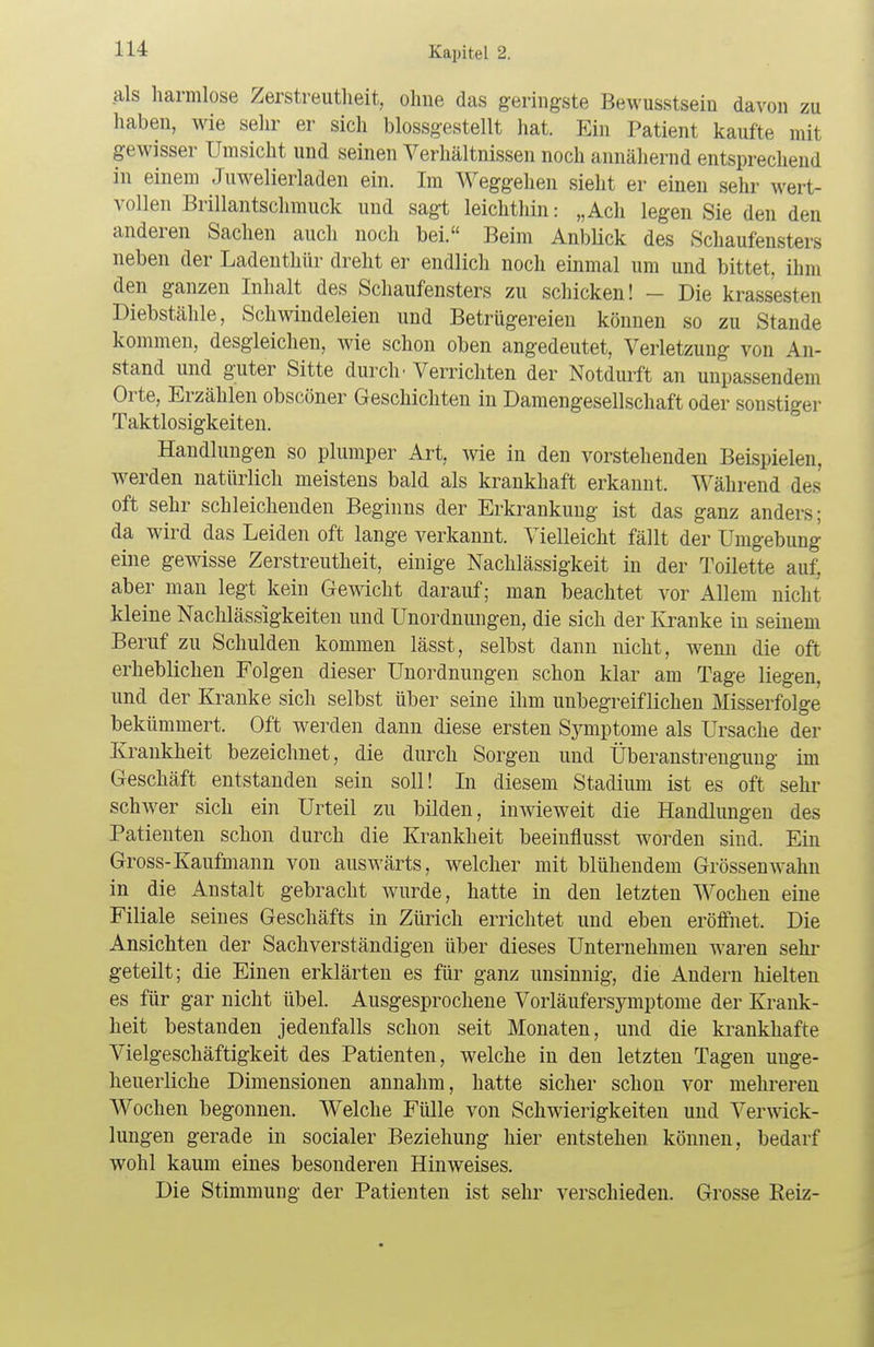 als harmlose Zerstreutheit, ohne das geringste Bewusstsein davon zu haben, wie sehr er sich biossgestellt hat. Ein Patient kaufte mit gewisser Umsicht und seinen Verhältnissen noch annähernd entsprechend in einem Juwelierladen ein. Im Weggehen sieht er einen sehr wei t- vollen Brillantschmuck und sagt leichthin: „Ach legen Sie den den anderen Sachen auch noch bei. Beim Anblick des Schaufensters neben der Ladenthür dreht er endlich noch einmal um und bittet, ihm den ganzen Inhalt des Schaufensters zu schicken! - Die krassesten Diebstähle, Schwindeleien und Betrügereien können so zu Stande kommen, desgleichen, wie schon oben angedeutet, Verletzung von An- stand und guter Sitte durch • Verrichten der Notdurft an unpassendem Orte, Erzählen obscöner Geschichten in Damengesellschaft oder sonstiger Taktlosigkeiten. Handlungen so plumper Art, wie in den vorstehenden Beispielen, werden natürlich meistens bald als krankhaft erkannt. Während des oft sehr schleichenden Beginns der Erkrankung ist das ganz anders; da wird das Leiden oft lange verkannt. Vielleicht fällt der Umgebung eine gewisse Zerstreutheit, einige Nachlässigkeit in der Toilette auf. aber man legt kein Gewicht darauf; man beachtet vor Allem nicht kleine Nachlässigkeiten und Unordnungen, die sich der Kranke in seinem Beruf zu Schulden kommen lässt, selbst dann nicht, wenn die oft erheblichen Folgen dieser Unordnungen schon klar am Tage liegen, und der Kranke sich selbst über seine ihm unbegreiflichen Misserfolge bekümmert. Oft werden dann diese ersten Symptome als Ursache der Krankheit bezeichnet, die durch Sorgen und Überanstrengung im Geschäft entstanden sein soll! In diesem Stadium ist es oft sehr schwer sich ein Urteil zu bilden, inwieweit die Handlungen des Patienten schon durch die Krankheit beeinflusst worden sind. Ein Gross-Kaufmann von auswärts, welcher mit blühendem Grössenwahn in die Anstalt gebracht wurde, hatte in den letzten Wochen eine Filiale seines Geschäfts in Zürich errichtet und eben eröffnet. Die Ansichten der Sachverständigen über dieses Unternehmen waren sehr geteilt; die Einen erklärten es für ganz unsinnig, die Andern hielten es für gar nicht übel. Ausgesprochene Vorläufersymptome der Krank- heit bestanden jedenfalls schon seit Monaten, und die krankhafte Vielgeschäftigkeit des Patienten, welche in den letzten Tagen unge- heuerliche Dimensionen annahm, hatte sicher schon vor mehreren Wochen begonnen. Welche Fülle von Schwierigkeiten und Verwick- lungen gerade in socialer Beziehung hier entstehen können, bedarf wohl kaum eines besonderen Hinweises. Die Stimmung der Patienten ist sehr verschieden. Grosse Eeiz-