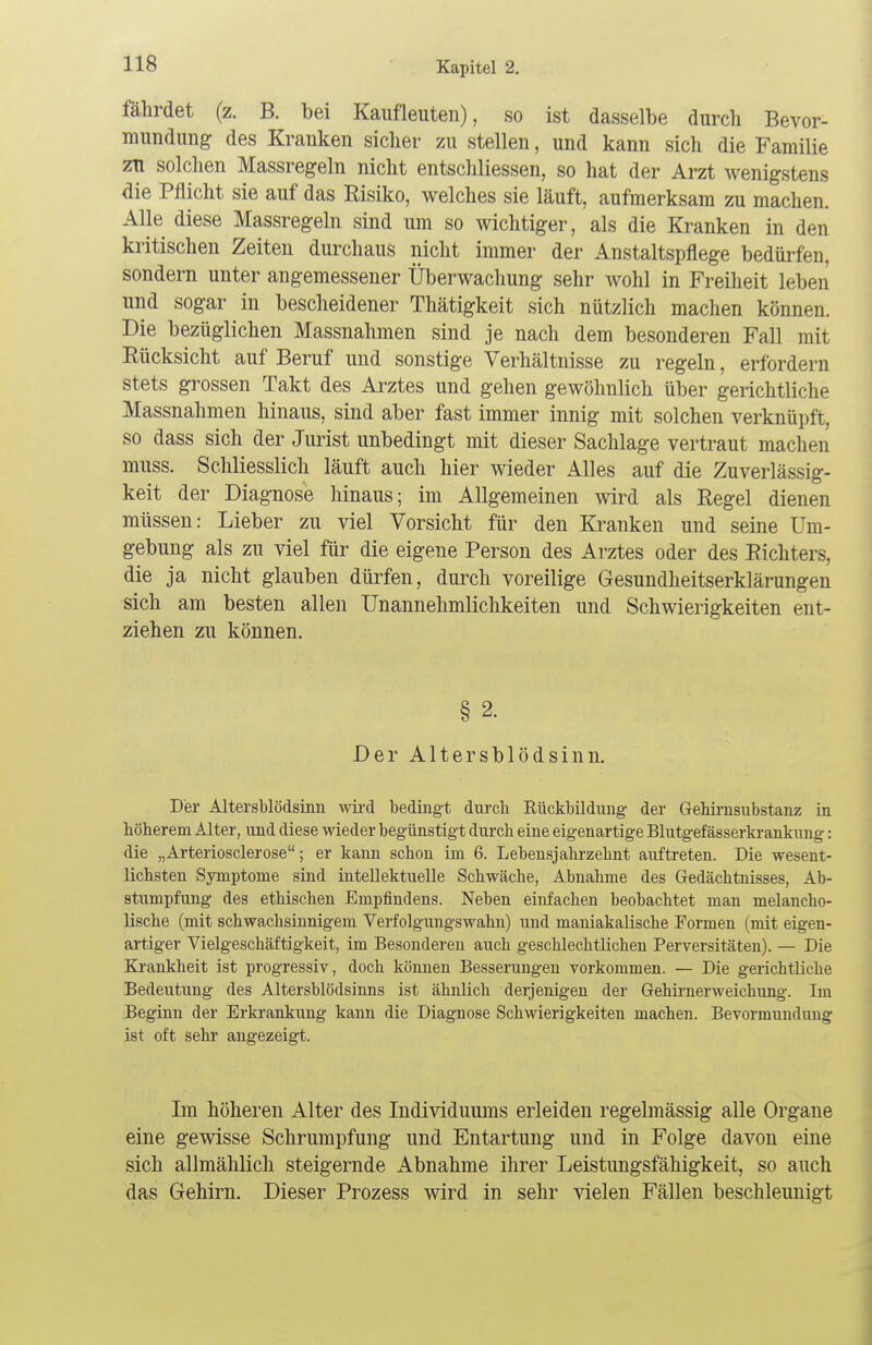 fährdet (z. B. bei Kaufleuten), so ist dasselbe durch Bevor- mundung des Kranken sicher zu stellen, und kann sich die Familie zn solchen Massregeln nicht entschliessen, so hat der Arzt wenigstens die Pflicht sie auf das Risiko, welches sie läuft, aufmerksam zu machen. Alle diese Massregeln sind um so wichtiger, als die Kranken in den kritischen Zeiten durchaus nicht immer der Anstaltspflege bedürfen, sondern unter angemessener Überwachung sehr wohl in Freiheit leben und sogar in bescheidener Thätigkeit sich nützlich machen können. Die bezüglichen Massnahmen sind je nach dem besonderen Fall mit Rücksicht auf Beruf und sonstige Verhältnisse zu regeln, erfordern stets grossen Takt des Arztes und gehen gewöhnlich über gerichtliche Massnahmen hinaus, sind aber fast immer innig mit solchen verknüpft, so dass sich der Jurist unbedingt mit dieser Sachlage vertraut machen muss. Schliesslich läuft auch hier wieder Alles auf die Zuverlässig- keit der Diagnose hinaus; im Allgemeinen wird als Regel dienen müssen: Lieber zu viel Vorsicht für den Kranken und seine Um- gebung als zu viel für die eigene Person des Arztes oder des Richters, die ja nicht glauben dürfen, durch voreilige Gesundheitserklärungen sich am besten allen Unannehmlichkeiten und Schwierigkeiten ent- ziehen zu können. § 2. Der Altersblödsinn. Der Altersblödsinn wird bedingt durch Rückbildung- der Gehirnsubstanz in höherem Alter, und diese wieder begünstigt durch eine eigenartige Blutgefässerkrankung: die „Arteriosclerose; er kann schon im 6. Lebensjahrzebnt auftreten. Die wesent- lichsten Symptome sind intellektuelle Schwäche, Abnahme des Gedächtnisses, Ab- stumpfung des ethischen Empfindens. Neben einfachen beobachtet man melancho- lische (mit schwachsinnigem Verfolgungswahn) und maniakalische Formen (mit eigen- artiger Vielgeschäftigkeit, im Besonderen auch geschlechtlichen Perversitäten). — Die Krankheit ist progressiv, doch können Besserungen vorkommen. — Die gerichtliehe Bedeutung des Altersblödsinns ist ähnlich derjenigen der Gehirnerweichung. Im Beginn der Erkrankung kann die Diagnose Schwierigkeiten machen. Bevormundung ist oft sehr angezeigt. Im höheren Alter des Individuums erleiden regelmässig alle Organe eine gewisse Schrumpfung und Entartung und in Folge davon eine sich allmählich steigernde Abnahme ihrer Leistungsfähigkeit, so auch das Gehirn. Dieser Prozess wird in sehr vielen Fällen beschleunigt