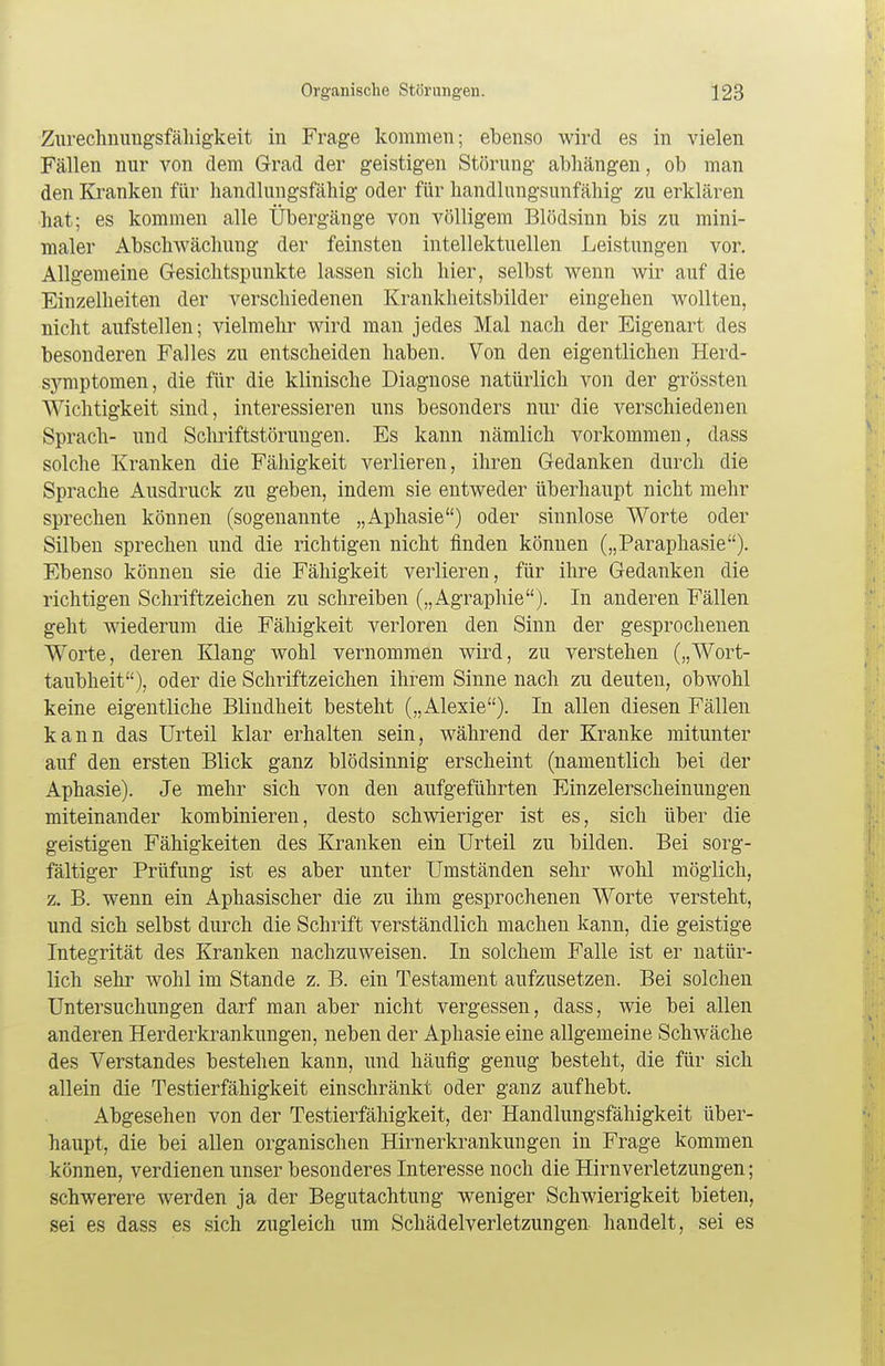 Zurechnuugsfähigkeit in Frage kommen; ebenso wird es in vielen Fällen nur von dem Grad der geistigen Störung abhängen, ob man den Kranken für handlungsfähig oder für handlungsunfähig zu erklären hat; es kommen alle Übergänge von völligem Blödsinn bis zu mini- maler Abschwächung der feinsten intellektuellen Leistungen vor. Allgemeine Gesichtspunkte lassen sich hier, selbst wenn wir auf die Einzelheiten der verschiedenen Krankheitsbilder eingehen wollten, nicht aufstellen; vielmehr wird man jedes Mal nach der Eigenart des besonderen Falles zu entscheiden haben. Von den eigentlichen Herd- symptomen, die für die klinische Diagnose natürlich von der grössten Wichtigkeit sind, interessieren uns besonders nur die verschiedenen Sprach- und Schriftstörungen. Es kann nämlich vorkommen, dass solche Kranken die Fälligkeit verlieren, ihren Gedanken durch die Sprache Ausdruck zu geben, indem sie entweder überhaupt nicht mehr sprechen können (sogenannte „Aphasie) oder sinnlose Worte oder Silben sprechen und die richtigen nicht finden können („Paraphasie). Ebenso können sie die Fähigkeit verlieren, für ihre Gedanken die richtigen Schriftzeichen zu schreiben („Agraphie). In anderen Fällen geht wiederum die Fähigkeit verloren den Sinn der gesprochenen Worte, deren Klang wohl vernommen wird, zu verstehen („Wort- taubheit), oder die Schriftzeichen ihrem Sinne nach zu deuten, obwohl keine eigentliche Blindheit besteht („Alexie). In allen diesen Fällen kann das Urteil klar erhalten sein, während der Kranke mitunter auf den ersten Blick ganz blödsinnig erscheint (namentlich bei der Aphasie). Je mehr sich von den aufgeführten Einzelerscheinungen miteinander kombinieren, desto schwieriger ist es, sich über die geistigen Fähigkeiten des Kranken ein Urteil zu bilden. Bei sorg- fältiger Prüfung ist es aber unter Umständen sehr wohl möglich, z. B. wenn ein Aphasischer die zu ihm gesprochenen Worte versteht, und sich selbst durch die Schrift verständlich machen kann, die geistige Integrität des Kranken nachzuweisen. In solchem Falle ist er natür- lich sehr wohl im Stande z. B. ein Testament aufzusetzen. Bei solchen Untersuchungen darf man aber nicht vergessen, dass, wie bei allen anderen Herderkrankungen, neben der Aphasie eine allgemeine Schwäche des Verstandes bestehen kann, und häufig genug besteht, die für sich allein die Testierfähigkeit einschränkt oder ganz aufhebt. Abgesehen von der Testierfähigkeit, der Handlungsfähigkeit über- haupt, die bei allen organischen Hirnerkrankungen in Frage kommen können, verdienen unser besonderes Interesse noch die Hirnverletzungen; schwerere werden ja der Begutachtung weniger Schwierigkeit bieten, sei es dass es sich zugleich um Schädelverletzungen handelt, sei es